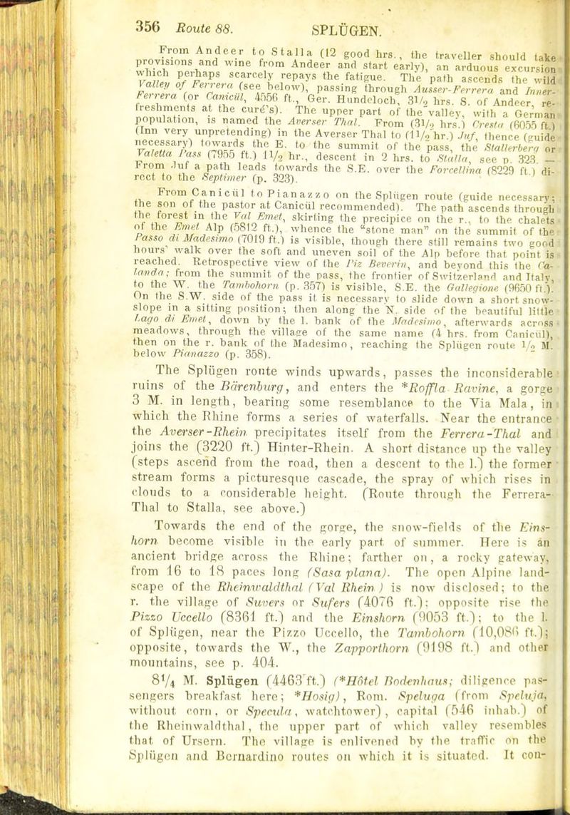 From Andeer to Stalla (12 good hrs., the traveller should take provisions and wine from Andeer and start early), an arduous exc-irslon T'^'P' '■P'y^ The 'path ascends fh ; ilS Valley of Ferrera (see below), passing through Aulser-Ferrera and Inner- Ferrera (or CamciU, 4550 ft., 6er. Hundeloch, SV. hrs. S. of Andeer re- freshments a the cure^'s). The upper part of the'vallev, with a Gc'^ian population, is named the Averser Thai. From (31/., hr.s.) Cresl,, fGO.on fn (Inn very unpretending) in the Averser Thai to dVo hr.) ./»/ thence (<'uide V.fJ,'''?'^ A^';^!^^?,)^- *° 'he pass the Slallerber7r Valetta J'asx (7955 ft.) H/g hr., descent in 2 hrs. to Sialh, sec p 323 - ironi .luf a path leads towards the S.E. over the Forrellinrt (S229 ft I'di- roct to the Septiiner (p. 323). y n i <n From Can iciil toPianazzo on the Spliigen route (guide necessary: the son of the pastor at Canicul recommended). The path ascends through the forest in the ^''1 Jmet, skirting the precipice on the r., to the chalets of the Alp (5812 ft.), whence the stone man on the summit of the Passo dt Mades^wo (7019 ft.) is visible, though there still remains two good hours walk over the soft and uneven soil of the Alp before that point is reached. Retrospective view of the I'iz Bevcrin, and beyond this the Ca- Irnidn; trom the summit of the pass, the frontier of Switzerland and Italv to the W. the Tanihohorn (p. 357) is visible, S.E. the Galleqione (9650 ft.V On the S.W. side of the pass it is necessary to slide down a short snow- slope in a sitting position; then along the N. side of the beautiful little l.ago di En(et^ down by the 1. bank of the Madcsimo^ afterwards across- meadows, through the village of the same name (4 hrs. from Canicul), then on the r. bank of the Madesimo , reaching the Spliigen route 1'o m! below Piaiiazzo (p. 358). The Spliigen route winds upwards, passes the inconsiderable ruins of the Bcirenburg, and enters the *Roffla Ravine, a gorse 3 M. in length, bearing some resemblanoe to the Via Mala, in which the Rhine forms a series of waterfalls. Near the entrance the Averser-Rhein precipitates itself from the Ferrera-Thal and joins the (3220 ft.) Hinter-Rhein. A short distance up the valley (steps ascend from the road, then a descent to the 1.) the former stream forms a picturesque cascade, the .spray of which rises in clouds to a considerable height. (Route through the Ferrera- Tlial to Stalla, see above.) Towards the end of the gorge, the snow-fields of the Fins- horn become visible in the early part of summer. Here is an ancient bridge across the Rhine; farther on, a rocky gateway, from 16 to IS paces long (Sam plana). The open Alpine land- scape of the Rheimraldthnl (Vol Rhein ) is now disclosed; to the r. the village of Silvers or Sufers (4076 ft.): opposite rise the Pizzo IJccello (8361 ft.) and the Einshorn (1)053 ft.); to the 1. of Spliigen, near the Pizzo Uccello, the Tamhohorn (10,086 ft.); opposite, towards the W., the Zapporthorn (9198 ft.^ and otlipr mountains, see p. 404. 8V4 M. Spliigen (4463 ft.) (*H6fel Bod<nhnm; diligence pas- sengers breakfast here; *Ho.v(j), Rom. Spehtga (from Speluja, without corn, or Specula, watchtower) , capital (r'>46 inhab.) of the Rheiiiwaldthnl, the upper part of which valley resembles that of Ursern. The village is enlivened by the traffic on the Spliigen and Bernardino routes on which it is situated. It con-