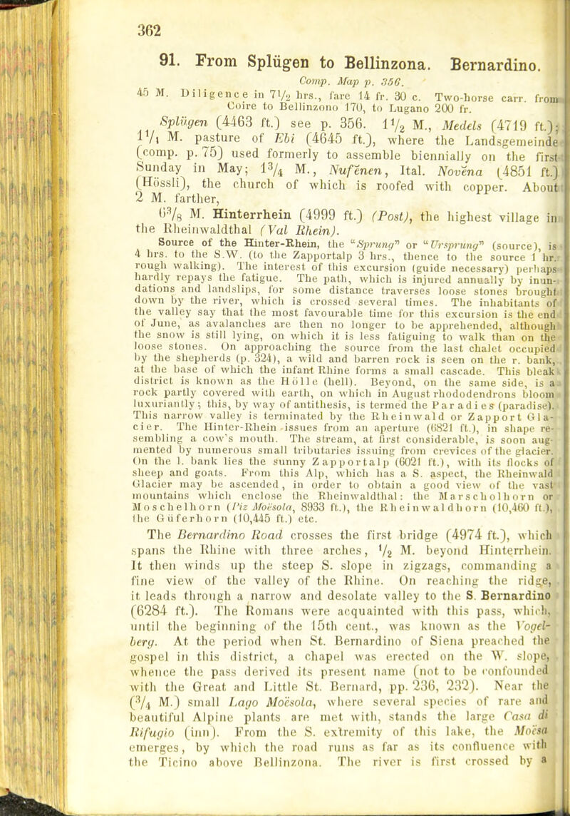 91. From Spliigen to Bellinzona. Bernardino. Co'iiip. Map p. 35G. 45 M. Diligence in ly., brs., Tare 14 fr. 30 c. Two-borse carr from Coire to Beilinzotio 170, to Lugano 200 fr. Spliigen (4463 ft.) see p. 356. IV2 M., Medels (4719 ft.): IVl M. pasture of Ebi (4645 ft.), where the Landsgemeindc (comp. p. 75) used formerly to assemble biennially on the first Sunday in May; 13/^ M., Nufenen, Ital. Novena (^4851 ft.J (Hossli), the church of which is roofed with copper. About 2 M. farther, O^s M. Hinterrhein (4999 ft.) (Post), the highest village inn the Rheinwaldthal (Val RheinJ. Source of the Hinter-Rhein, the Sprung'^ or Ur.tprung^ (source), is • 4 hrs. to the S.W. (to tlie Zapportalp 3 hrs!, thence to the source I'hr. rough walking). The interest of this excursion (guide necessary) perhaps hardly repays the fatigue. The path, which is injured annually by inun- dations and landslips, for some distance traverses loose stones brought down by the river, which is crossed several times. The inhabitants of the valley say that the most favourable time for this excursion is the end of .Tune, as avalanches are then no longer to be apprehended, although the snow is still lying, on which it is less fatiguing to walk than on the loose stones. On approaching the source from the last chalet occupied by the shepherds (p. 324), a wild and barren rock is seen on the r. bank, at the base of which the infani Rhine forms a small cascade. This bleak- district is known as the licille (hell). Beyond, on the same side, is a rock partly covered with earth, on which in August rhododendrons bloom luxuriantly ; this, by way of antithesis, is termed the Par ad i es (paradise). This narrow valley is terminated by the Rheinwald or Zapport Gla- cier. The Hinter-Rhein-issues from an aperture ((1821 ft ), in shape re- sembling a cow's mouth. The stream, at first considerable, is soon aug- mented by numerous small tributaries issuing from crevices of the glacier. On the 1. bank lies the sunny Zapportalp (6021 ft.), with its flocks of sheep and goats. From this Alp, which has a S. aspect, the Rheinwald Glacier may be ascended , in order to obtain a good view of the v.ast mountains which enclose the Rheinwaldthal: the Marscholhorn or Moschelhorn {Piz lUoi^sola, 8933 ft.), the Rheinwald horn (10,460 tt), Ibe Guferhorn (10,445 ft.) etc. The Bernardino Road crosses the first bridge (4974 ft), which .spans the Rhine with three arches, V2 beyond Hinterrhein. It then winds up the steep S. slope in zigzags, commanding a 1 fine view of the valley of the Rhine. On reaching the rids;e, . it leads through a narrow and desolate valley to the S. Bernardino (6284 ft.). The Romans were acquainted with this pass, wliidi, until the begiiMiing of the 15th cent., was known as the \'opel- bery. At the period when St. Bernardino of Siena preached the go.spel in this district, a chap(d was erected on the W. slope, whence the pass derived its present name (not to be confounded with the Great and Little St. Bernard, pp. 236, 232). Near the (■'/4 M.) small Imjo Mocsola, wiiere several species of rare and beautiful Alpine plants are met with, stands the large Casn di Rifugio (inn). From the S. extremity of this lake, the Moha emerges, by which the road runs as far as its confluence with the Ticino above Bellinzona. The river is first crossed by «