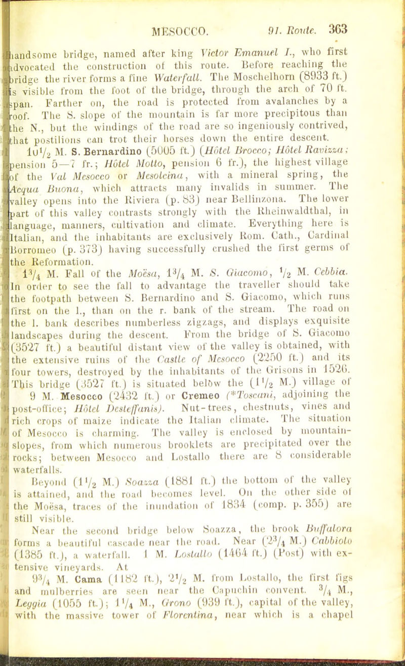 landsome bridge, named after king Victor Emanuel I., who first idvocated the construction of this route. Before reaching the jridge tlie. river forms a fine WaterfaLl. The Moschelhorn (8933 ft.) s visible from the foot of tlie bridge, through the arch of 70 ft. ;pan. Farther ou, the road is protected from avalanches by a ■oof. The S. slope of the mountain is far more precipitous than ;he N., but the windings of the road are so ingeniously contrived, that postilions can trot tiieir horses down the entire descent. luVa M. S.Bernardino (5005 ft.) {Hotel Brocc.o; Hotel Ravizza; pension 5—7 fr.; Hotel Motto, pension 6 fr.), the highest village of the Val Mcsocco or Mesolcina, with a mineral spring, the Acqua Buona, which attracts many invalids in summer. The valley opens iuto the Riviera (p. 83) near Belliuzona. The lower part of this valley contrasts strongly with the Kheinwaldthal, in language, manners, cultivation and climate. Everything here is Italian, and the inhabitants are exclusively liom. Cath., Cardinal Borromeo (p. 373) having successfully crushed the first germs of the Reformation. i^/i M. Fall of the Moha, 1^/4 M. S. Giacomo, V2 M. Cebbia. In order to see the fall to advantage the traveller should take the footpath between S. Bernardino and S. Giacomo, which ruus first on the 1., than on the r. bank of the stream. The road on the 1. bank describes numberless zigzags, and displays exquisite landscapes during the descent. From the bridge of S. Giacomo (3527 ft.) a beautiful distant view of the valley is obtained, with the extensive ruins of Die Castle of Mcsocco (2250 ft.) and its four towers, destroyed by the inhabitants of tlie Grisons in J520. Tbis bridge (3527 ft.) is situated bel6w the (IV2 M.) village of 9 M. Mesocco (2432 ft.) or Cremeo (*Tosc(mi, adjoining the post-office; Hf)ld Deslejfank). Nut-trees, chestruits, vines and rich crops of maize indicate the Italian climate. The situation of Mesocco is charming. The valley is enclosed by mountain- slopes, from which numerous brooklets are precipitated over the rocks; between Mesocco and Lostallo tiiere are 8 considerable waterfalls. Beyond (IV2 M.j Noawa (1881 ft.) the bottom of the valley is attained, and the road becomes level. On the other side of the Moesa, traces of the irnuidation of J834 (comp. p. 355) are still visible. Near the second bridge below Soazza, the brook Bv./falora forms a beautiful cascade near the road. Near (2'V4 M.) Cnhbiolv (1385 ft.J, a waterfall. I M. Loslallo (1404 ft.) (Post) with ex- tensive vineyards. At 93/4 M. Cama (1182 ft.), V/2 M. from Lostallo, the first figs and mulberries are sec;n near the Capuchin convent. ^/^ M., Leygia (1055 ft.); I'A M', Orono (939 ft,), capital of the valley, with the massive tower of Florcntina, near which is a chapel