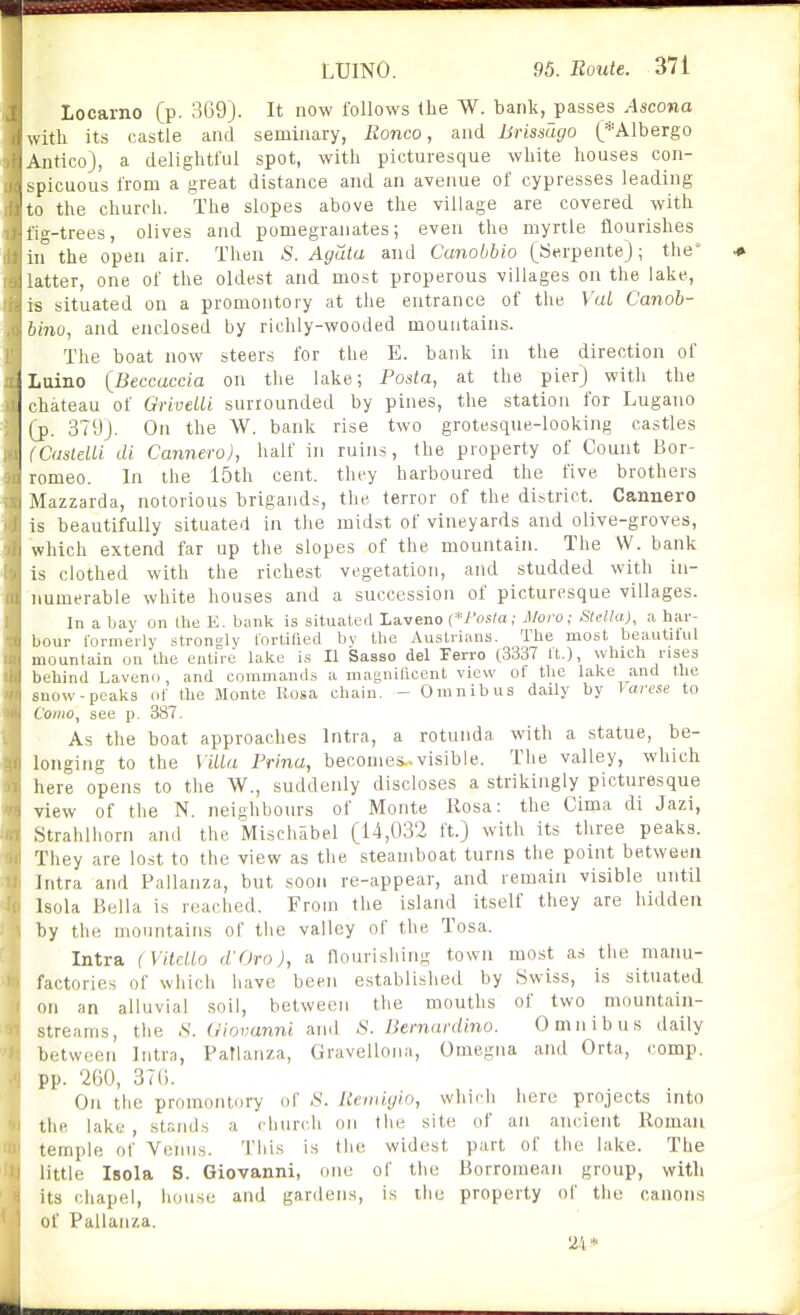 Locarno (p. 369). It now follows the W. bank,_passes Ascona with its castle and seminary, Ronco, and Brissago (*Albergo Antico), a delightful spot, with picturesque white houses con- spicuous from a great distance and an avenue of cypresses leading to the church. The slopes above the village are covered with fig-trees, olives and pomegranates; even the myrtle flourishes in the open air. Then S. Agata and Canobbio (yerpente); the' latter, one of the oldest and most properous villages on the lake, is situated on a promontory at the entrance of the Val Canoh- hinu, and enclosed by richly-wooded mountains. The boat now steers for the E. bank in the direction of Luino {Beccaccia on the lake; Posia, at the pier) with the chateau of OriveUi surrounded by pines, the station for Lugano (p. 379). On the W. bank rise two grotesque-looking castles (CasteUi di Cannero), half in ruins, the property of Count Bor- romeo. In the 15th cent, they harboured the five brothers Mazzarda, notorious brigands, the terror of the district. Cannero is beautifully situated in the midst of vineyards and olive-groves, which extend far up the slopes of the mountain. The VV. bank is clothed with the richest vegetation, and studded with in- numerable white houses and a succession of picturesque villages. In a bay on the E. bank is situated Laveno {■Posta; Mora; Stella), a har- bour formerly strongly I'ortified bv the Auslrians. The most beautitul mountain on the entire lake is II Sasso del Ferro (3337 It.), which rises behind Laveno, and commands a magnilicent view of the lake and the snow-peaks of the Monte Rosa chain. - Omnibus daily by Varese to Como, see p. 387. As the boat approaches Intra, a rotunda with a statue, be- longing to the Viliu Prina, becomes^visible. The valley, which here opens to the W., suddenly discloses a strikingly picturesque view of tlie N. neighbours of Monte Rosa: the Cima di Jazi, Strahlhorn and the Mischabel (14,032 it.) with its three peaks. They are lost to the view as the steamboat turns the point between Intra and Pallanza, but soon re-appear, and remain visible until Isola Bella is reached. From the island itself they are hidden by the mountains of the valley of the Tosa. Intra (VilcLlo d'Oro), a flourishing town most as the manu- factories of which have been e.stablished by Swiss, is situated on an alluvial soil, between the mouths of two mountain- streams, the S. Giovanni and S. Bernardino. Omnibus daily between Iiitrn, Paflanza, Gravellona, Omegna and Orta, comp. pp. 2G0, 37(). On the promontory of Reiniyio, which iiero projects into the lake , stands a church on the site of an ancient Roman temple of Vemis. This is the widest part of the lake. The little Isola S. Giovanni, one of the Borromean group, with its chapel, house and gardens, is the property of the canons of Pallanza. 24*
