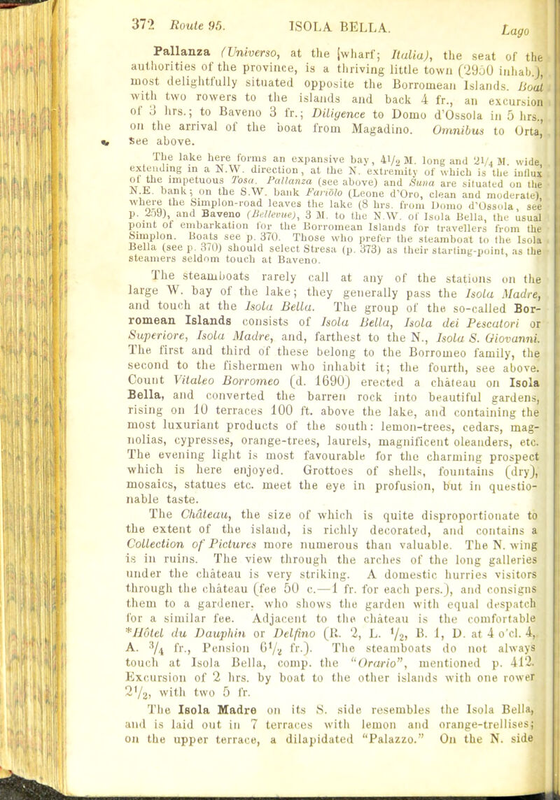 Pallanza (Universo, at the jwharf; Italia), the seat of the authorities of the province, is a thriving little town (29a0 inliab.J, most delightfully situated opposite the Borromean Islands. Bout ■with two rowers to the islands and back 4 fr., an excunsion of 3 hrs.; to Baveno 3 fr.; Diligence to Domo d'Ossola in 5 hrs., on the arrival of the boat from Magadino. Omnibus to Urta,' See above. The lake here foims an expansive bay, 41/2 M. long and 21/4 M. wide, extending m a N.W. direction, at the N. extremity of which is the iutlux ol the impetuous 7'osa. Pallanza (see above) and Suna are situated on ilie N.E. bank; on the S.W. bank Fanolo (Leone d'Oro, clean and moderate) where the Simplon-road leaves the lake (8 hrs. from Domo d'Ossola see p. 209), and Baveno (Be/levue), 3 JI. to the N.W. of Isola Bella, the usual point ot embarkation lor the Borromean Islands for travellers from the Simplon. Boats see p. 370. Those who prefer the steamboat to the Isola . Bella (see p. 370) should select Stresa (p. 373) as their starling-point, as the ■ steamers seldom touch at Baveno. The steamboats rarely call at any of the stations on the large W. bay of the lake; they generally pass the Isola Madre, and touch at the Isola Bella. The group of the so-called Bor- romean Islands consists of Isola Bella, Isola dei Pescatori or Superiore, Isola Madre, and, farthest to the N., Isola S. Giovanni. The first and third of these belong to the Borromeo family, the second to the fishermen who inhabit it; the fourth, see above! Count Vitaleo Borromeo (d. 1690) erected a chateau on Isola Bella, and converted the barren rock into beautiful gardens, rising on 10 terraces 100 ft. above the lake, and containing the most luxuriant products of the south: lemon-trees, cedars, mag- nolias, cypresses, orange-trees, laurels, magnificent oleanders, etc. The evening light is most favourable for the charming prospect which is here enjoyed. Grottoes of shell.s, fountains (dry], mosaics, statues etc. meet the eye in profusion, but in questio- nable taste. The Chdteau, the size of which is quite disproportionate to the extent of the island, is richly decorated, and contains a Collection of Pictures more numerous than valuable. The N. wing is in ruins. The view through the arches of the long galleries under the chateau is very striking. A domestic hurries visitors through the chateau (fee 50 c.—1 fr. for each pers.), and consigns them to a gardener, who shows the garden witli equal despatch for a similar fee. Adjacent to the cliateau is the comfortable *II6tel du Dauphin or Delfino (R. 2, L. V2> ^- ^1 ^- at 4 o'cl. 4, A. fr., Pension GVu fr-)- The steamboats do not ahvavs touch at Isola Bella, comp. the ''Orario, mentioned p. 412. Excursion of 2 hrs. by boat to tlie other islands with one rower 2'/2i with two 5 fr. The Isola Madre on its S. side resembles the Isola Bella, and is laid out in 7 terraces witli lemon and orange-trellises; on the upper terrace, a dilapidated Palazzo.' On the N. side