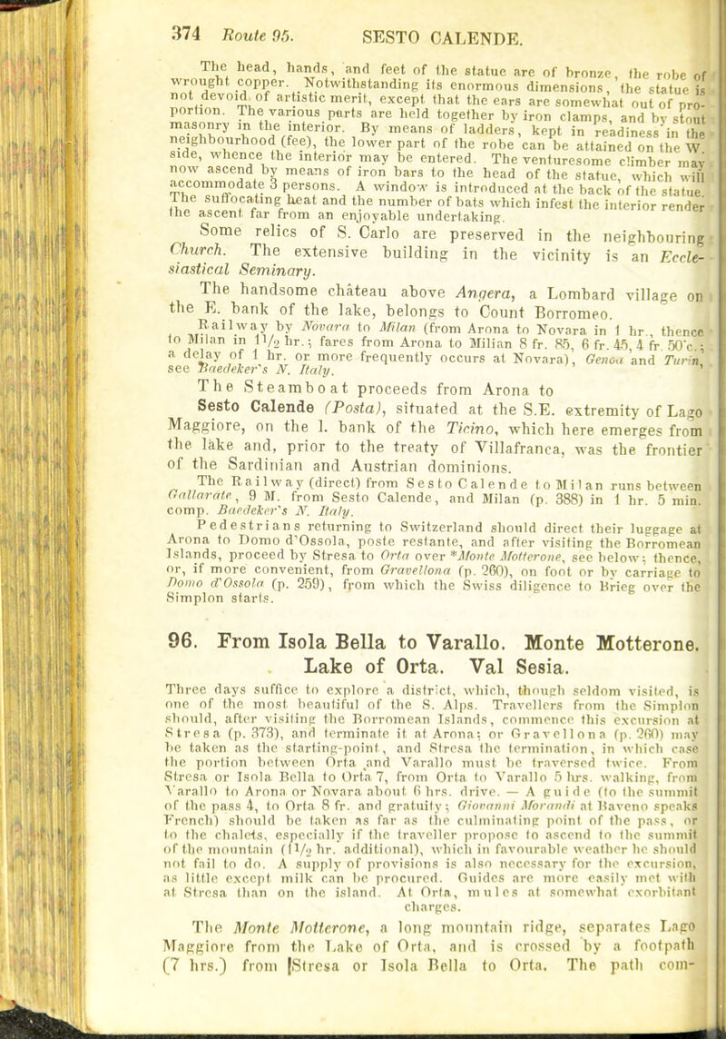 The head, hands, and feet of the statue are of bronze, the robe of wrought copper Notwithstanding its enormous dimensions, the statue is not devo.d of ar istic meril, except that the ears are somewhat out of pro- portion. The various ports are held together by iron clamps, and by stont masonry m the interior. By means of ladders, kept in readiness in thJ neighbourhood (fee), the lower part of Ihe robe'can be attained on the W side, whence the interior may be entered. The venturesome climber mav now ascend by means of iron bars to the head of the statue, w-hich will accommodate 3 persons. A windo-A- is introduced at the back of the statue The suffocating heat and the number of bats which infest the interior render the ascent far from an enjoyable undertaking. Some relics of S. Carlo are preserved in the neighbouring Church. The extensive building in the vicinity is an Eccle- siastical Seminary. The handsome chateau above Angera, a Lombard village on the E. bank of the lake, belongs to Count Borromeo. Railway by Ifovarri to Mian (from Arona to Novara in 1 hr thence to Milan in H/o tr.; fares from Arona to Milian 8 fr. 8.5, 6 fr. 45, 4 fr .50',- : a delay of 1 hr. or more frequently occurs at Novara), Genou'and Tn^ r, see Unedelier's N. Italy. The Steamboat proceeds from Arona to Sesto Calende fPosta), situated at the S.E. extremity of Lago Maggiore, on the 1. bank of the Tic.ino, which here emerges from the lake and, prior to the treaty of Villafranca, M-as the frontier of the Sardinian and Austrian dominions. The Rail way (direct) from Sesto Calende to Milan runs between aallarote, 9 M. from Sesto Calende, and Milan (p. 388) in 1 hr 5 min. comp. Bacihkcr^s N. Italy. Pedestrians returning to Switzerland should direct their luggage at Arona to Domo d'Ossola, poste restante, and after visiting the Borromean Islands, proceed by Stresa to Orta over *Monle itotterone, see below; thence, or, if more convenient, from Oravellona (p. 260), on foot or bv carriage to' Donio d'Oxfoln (p. 259), from which the Swiss diligence to Brieg over the Simplon starts. 96. From Isola Bella to Varallo. Monte Motterone. Lake of Orta. Val Sesia. Three days suffice to explore a district, which, though seldom visited, i.s one of the most beautiful of the S. Alps. Travellers from the Simplon should, after visiting the Borromean Islands, commence this excursion at Stresa (p. 373), and terminate it at Arona: or Oravellona fp. OfiO) iikiv be taken as the starting-point, and Stresa the termination, in which im.so the portion between firta _and Varatio must be traversed twice. From Stresa or Isola Bella to Orta 7, from Orta to Varallo 5 lirs. walking, from A'arallo to Arona or Novara about 0 hrs. drive. — A guide (to the suniniil of the pass 4, to Orta 8 fr. and gratuity; Oiornnni ^foranili at Baveno speaks French) should be taken as far as tlie culminating point of the pass, or to Ihe chalets, especially if the traveller propose to ascend to the summit of the mountain (|l/9hr. additional), which in favourable weather he should not fail to do. A supply of provisions is also necessary for the excursii'ii, as little except milk can be prociired. Guides arc more e.isily met wi'li at Stresa than on the island. At Orta, mules at somewhat exorbit.nil charges. The Monte Motterone, a long mountain ridge, separates Lapo Maggiore from the Lake of Orta, and is crossed by a footpath (7 hrs.) from jSlrcsa or Isola Bella to Orta. The path com-