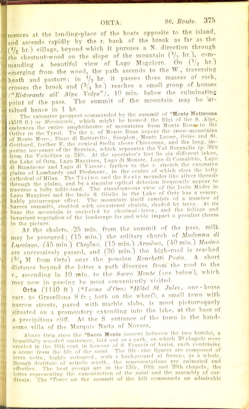 mences at the InndiTig-place of the boats opposite to the island, and aseends rapidly by the r. bant of the brook as far as the (Va hr.) village, beyond which it piirsues a N. direction through the chestnut-wood on the slope of the mountain (V-, I^i'Oj com- manding a beautiful view of Lago Mngtiiore. On (V2 hr.) emerging from the woorl, the path ascends to the W , traversing heath and pasture; in V2 ^r. it passes three masses of rock, crosses the brook and hr.l reaches a small group of houses (Ristorante all' Alve Voire), 10 min. below the culmmatins point of the pass. The summit of the mountain may be 'at- tained hence in 1 hr. ^ tvt The extensive prnsrect commanded by the summit of *Monte Motterone f45l9 ftl or ^f(n•(lozzoIo, which might be termed the Eiai of tlie S. Alps, embraces the entire amphitheatre of mountains from Monte Eosa»to the Ortler in the TTrol. To the r. of Monte I?osa anpear the snow-monnlains of Monte Moro ; Pizzo di Bottarello , Simplon, Monte Leone Ones and _bt. Gotthard, farther E. the conica.l Stella above Chiavenna arid the long, _im- pnsinc ice-ranae of the Bernina, which separates the Vol Ereeasl.a fp oBn) from the A^alfellina (p. SW). At the spectator's feet lie six dinerent laUes, the Lake of Orta, T,aeo Maedore, Lago di Monate, Laeo di Comabbio Lago di Biandrone and Lago di Varese-, farther to the r stretch the extcnsn-e plains of Lombardv and Piedmont, in the centre of which rises the lofty cathedral ofMilan/ The Ticino and the Scsia meander like silver threads through the plains, and bv a singular optical delusion frfnPllv arjpear to traverse a loftv tableland. The simultaneous view of the L-^ola Madie m Lago Macgiore and th» Isola S. Oiulio in the Lake of Orta has a remar- kablv picturesque effect. The mountain itself eonsist.s of a number of barren summits, studded with occa.sional chalets, shaded by trees. At its base the mountain is encircled by chestnut - trees, and the foliage and luxuriant vegetation of the landscape far and wide impart a peculiar charm to the picture. ., At the chalets, -25 min. from the summit of the pass, milk may be procured; (\^ min.l the solitary church of MnfJonna di Lurcmqn, r45 min.^ Cheqwo. (15 min.^ Arm?>w, (40 min.) MaMno are succcssivelv passed, and (BO min.) tlie high-road is reached (3/^ M from Ortal near the pension Ronrhetfi Posln. A short distance bovond the latter a path diverges from the road to the r., ascending in 10 min. to the Snrro Monte (see below), which may now in pas^insr be most conveniently vi<itcd. Orta (1140 f11 (*r.cone (VOm; ■*mtel N(. J»i«, onc-liorse carr. to Gravellona 8 fr ; botli on the wharf\ a small town with narrow streets, paved with marble slabs, is most picturesquely situated on a promontory o^iteiuling into the lake, at the ba.se of a. precipitous cliff. At the S entrance of the towu is the hand- some villa of the Marquis Nalta of Novnra. Above Orta rises the *Sacro Monte (ascent betwiMMi Ihe two hotclsl, a beautifully wooded eminence, laid out as a park, on winch 20 chapels were erected in tlie Ifllh cent, in honour of .S. Francis ol A.ssi.si, each containing a scene from the life of the saint. The life-size figures are composed of terra cotta biglilv coloured, with a background al fresco; as a whole, though destitute of artistic worth, the representations are animated and efTective. The best groups are in the LSth, ir,f|i and 2nih chapels, the latter representing the canonization of the saint and the assembly of car- dinals, The *Towf on tlie summit of tlie hill commands an admirable