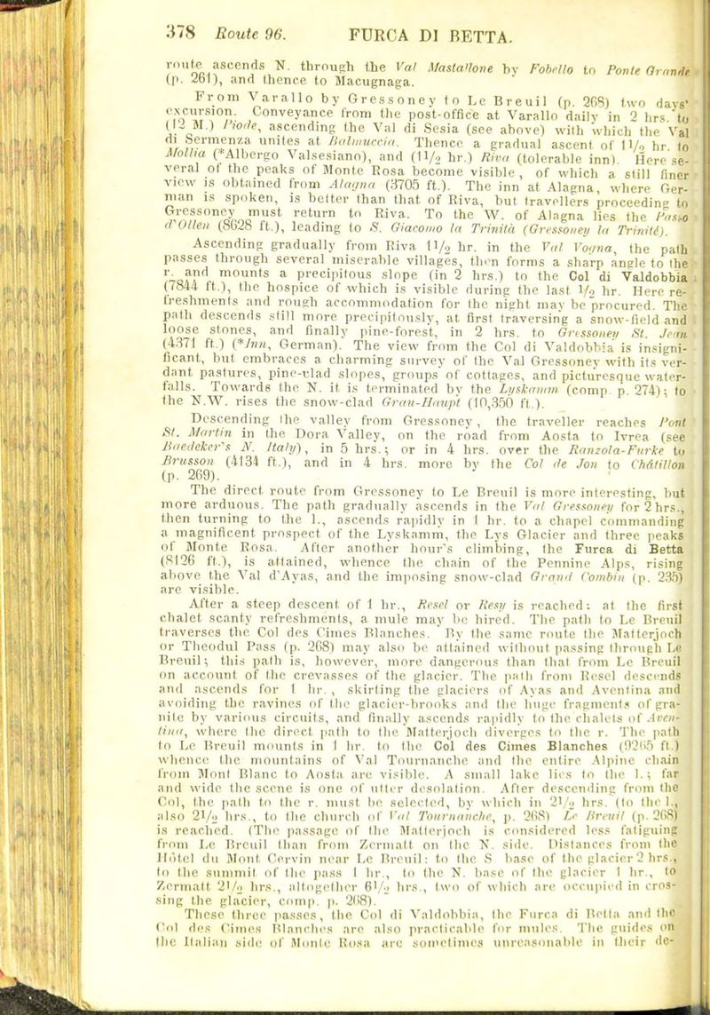 roiitp^ ascends N. through the Val MastaHone bv Fohpllo to Ponte Omndt (p. 2b1), and thence to Macugnaga. From Varallo by Gressoney to Lc Breuil (p. 268) two davg- excursion. Conveyance from the post-office at Varallo dailv in 2 hrs U, (IJ M.) / ascending the Val di Sesia (see above) with which tlie Val di .Sermenza unites at Jialiiiucci,i. Thence a gradual ascent of H/, hr to MoUm (*Albergo Valsesiano), and (11/„ hr.) Riv,i (tolerable inn) Here'se- veral ot the peaks ot Monte I?osa become visible , of which a still finer view IS obtained from Alwjna (3705 ft.). The inn at Alagna, where Ger- nian is spoken, is belter than that of Riva, but travellers proceeding to Gi-essoney must return to Eiva. To the W. of Alagna lies ttie hi.io a Olleii (bbib ft.), leading to .S. Giacomo la Trinita (Gr-csfoiieii la Tririitd). Ascending gradually from Riva ll/o hr. in the Val t'c/na, the path passes through several miserable villages, then forms a sharp angle to the -Tof/'^- '^ * precipitous slope (in 2 hrs.) to the Col di Valdobbia ; (7844 it.), the hospice of which is visible during the last 1/ hr. Here re- freshments and rough accommodation for the night may be procured. The path descends still more precipitously, at first traversing a snow-field and loose stones, and finally pine-forest, in 2 hrs. to Gnssoiieu St. Jem (4371 ft.) (*/««, German). The view from the Col di Valdobbia is insigni- licant, but embraces a charming survey of the Val Gressonev with its ver- dant pastures, pine-v.lad slopes, group,s' of cottages, and picturesque water- falls. Towards the N. it is terminated bv the Liiskamm (comp, p. 274); to the N.W''. rises the snow-clad Grau-Hanp't (10,350 ft.). Descending the valley from Gressoney, the traveller reaches Pont fit. M<(rlin in the Dora Valley, on the road from Aosta to Ivrea (see J1ae(lekrr\-: If. /ta/y), in 5 hrs.; or in 4 hrs. over the Ranzola-Fiirke to Brussoii (4134 ft.), and in 4 hrs. more bv the Col <le Jon to VMtillon (p. 269). The direct route from Gressoney to Le Breuil is more interesting, but more arduous. The path gradually ascends in the Val Gresaoiin for 2 hrs., then turning to the 1., ascends rapidly in I hr. to a chapel commanding a magnificent prospect of the Lyskamm, the Lys Glacier and three peaks of Monte Rosa. After another hour's climbing, the Furca di Betta (S126 ft.), is attained, whence the chain of the Pennine Alps, rising above the Val d'Ayas, and the imposing snow-clad Oramt Combiii (p. 2.35) are visible. After a steep descent of 1 lir., Ra^el or Resv is reached; at the first chalet scanty refreshments, a mule may be hired. The path to Le Breuil traverses the Col des Cimes Blanches. ' By the same route the Jlatterjoch or Theodul Pass (p. 268) may also bi' attained without passing through Le Breuil; this path is, however, more dangerous than that l'r<im Lo Breuil on account of the crevasses of the glacier. The path from Kesel descends and ascends for I hr. , skirting the glaciers of Ayas and Aventina and avoiding the ravines of the glacier-brooks and the huge fragment.^ ofgra- j iiite by various circuits, and finally ascends rapidly to the clialets of .IrCK- j liiiii, where the direct path to the Blatterjoch diverges to the r. The jiath i to Le Breuil mounts in I hr. to the Col des Cimes Blanches (03(15 ft.) whence the mountains of Val Tournanche and the entire .Mpiiie chain from Wont Blanc to Aosta. are visible. A small lake liis to the I.; far and wide the scene is one of utter desolation. After descending fr<ini tlie Col, the path to the r. must be selected, by which in 21/.j hrs. (to the I., also 21/1; hrs., to the church of Val Toiinia'iichc, p. 268) /»' lircuil (p. 2(>S) is reached. (The passage of the Matterjoch is considered less fatiguing from Le Breuil than from Zermatt on the N. side. Distances from the Hotel du Mont Cervin near Lc Breuil: to the S base of the glacier2 hrs , lo the summit of the pass I hr., to the N. base of the glacier I hr., Zormalt 2'/o lir.s., altogether B'/l' hrs., two of which are occupied in cros- sing the glacier, conip. ]i. 268). These three jiasses, the Col di Valdobbia, the Furca di Betta and tin' Col des Crimes Blanches are also practicable for mules. The guides on the Italian side of Monte Riisa arc sometimes unreasonable in their dc-