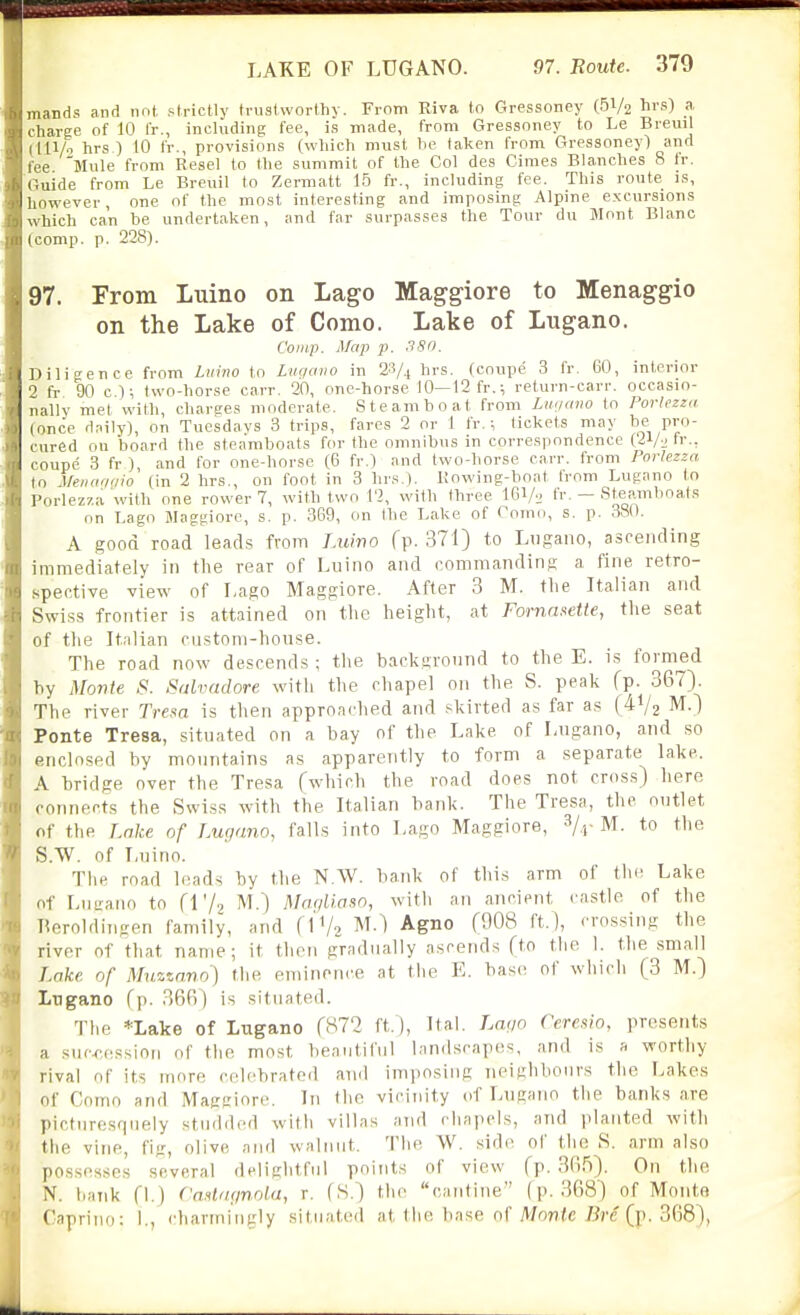 mands and not. strictly trustworthy. From Riva to Gressoney (.51/2 hi's) a charge of 10 fr., including fee, i.s made, from Gressoney to Le Breuil (111/ hrs ) 10 fr., provisions (wliich must he taken from Gressoney) and fee Mule from Resel to the summit of the Col des Ciraes Blanches 8 tr. Guide from Le Breuil to Zermatt 1.5 fr., including fee. This route is, however, one of the most interesting and imposing Alpine excursions which can be undertaken, and far surpasses the Tour du Mont Blanc (comp. p. 228). 97. From Luino on Lago Maggiore to Menaggio on the Lake of Como. Lake of Lugano. Coinp. Map p. -fSfi. Diligence from Liiiiio to Lugano in 23/4 hrs. (coupe 3 fr. 60, interior 2 fr 90 c I; two-horse carr. 20, one-horse 10—12fr.; return-carr. occasio- nallv met with charges moderate. Steamboat from Lnnano to Portezza (once daily), on Tuesdays 3 trips, fares 2 or 1 fr. ; tickets may ^le Pro- cured on board the steamboats for the omnibus in correspondence (21/:; fr., coupe 3 fr ), and for one-horse (6 fr.) and two-horse carr. from Porlezza to Menaoirio (in 2 hrs., on foot in 3 hrs.). Kowing-boat trom Lugano to Porlezza with one rower 7, with two 12, with three 161/... fr. — Steamboat.s on Lago Maggiorc, s. p. 369, on the Lake of Como, s. p. 380. A good road leads from Luwo fp. 371) to Lugano, ascending immediately in the rear of Luino and commanding a fine retro- spective view of Lago Maggiore. After 3 M. tlie Italian and Swiss frontier is attained on the height, at Fornasette, the seat of tlie Italian custom-house. The road now descends ; tlie background to the E. is formed by Monte S. Salvadore witli the chapel on the S. peak fp- 367). The river Tresa is then approached and skirted as far as (41/2 M.) Ponte Tresa, situated on a bay of the Lake of Lugano, and so enclosed by mountains as apparently to form a separate lake. A bridge over the Tresa (which the road does not cross) here oonnects the Swiss with the Italian bank. The Tresa, the outlet of the Lake of Lugano, falls into Lago Maggiore, S/.j-M. to the S.W. of Lnino. Tiie road leads by the N.W. hank of this arm of tlx; Lake of Liitcario to {Vj^ M.) Mm/li.aso, with an ancient castle of the neroldiiigen family, and (1V2 ^^-^ ^gno (908 ft.), crossing the river of that name; it tlieii gradually ascends (to the 1. the .small Lake of Muzznno) the eminence at the E. base of wliich (3 M.) Lugano (p. 36B) is situated. The *Lake of Lugano (872 ft.), Ital. La(;o Ceresio, presents a succession of the most beautiful landscapes, and is a worthy rival of its more celebrated and imposing neighbours the Lakes of Como and Maggiore. In the vicinity of Lugaim the banks are picturesquely studderl with villas and cliapcis, and planted with the vine, fiir, olive .mid walnut. The W. side of the S. arm also possesses several delightful points of view (p. 3fi5). On tlie N. bank (I.) CoM'tgnola, r. fS.) the cantine (p. 368) of Monte Capriiio: 1., chariniugly situated at the base of Mon<e 7?rc (p. 368),