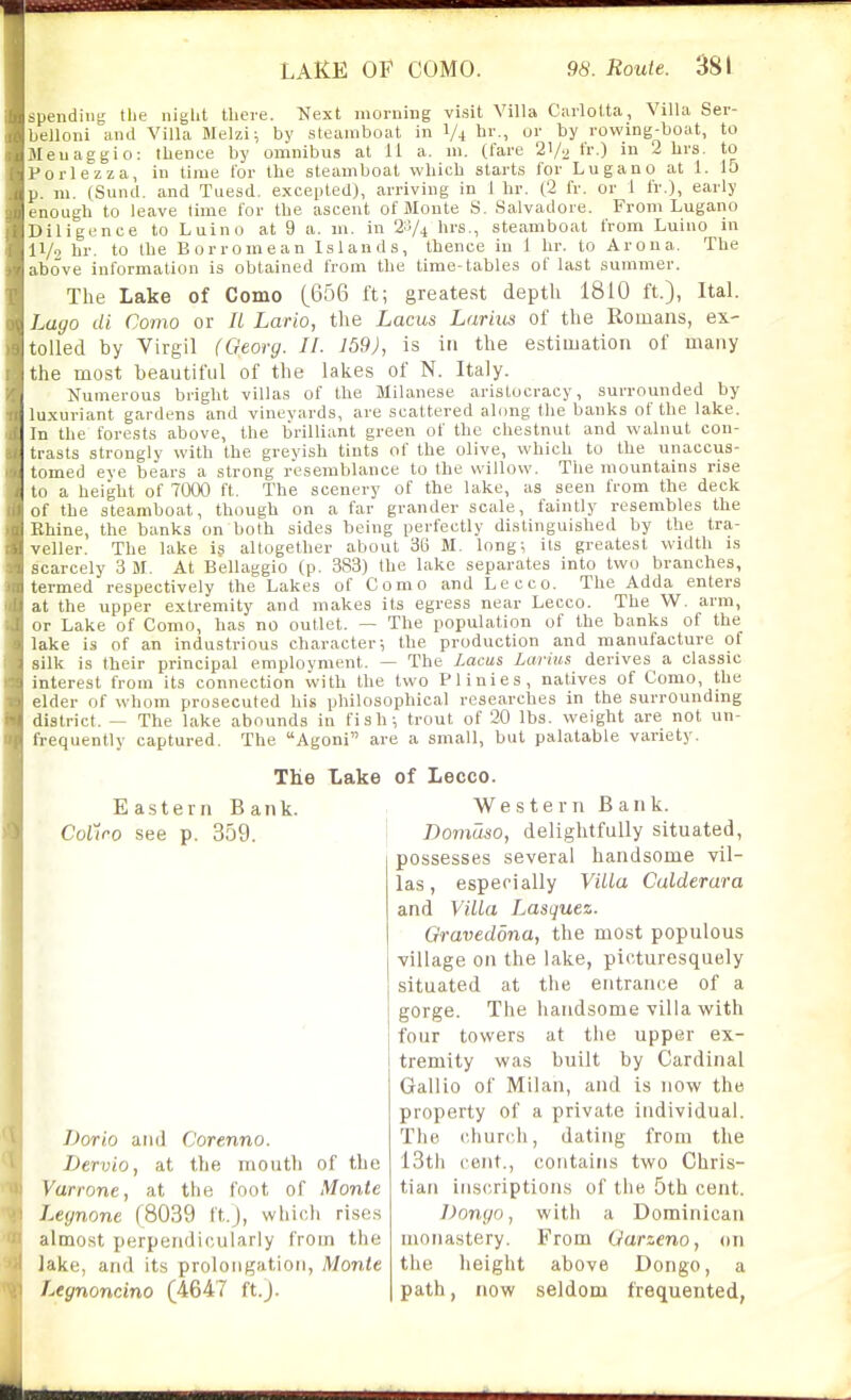 spendiii'; the niglit there. Next morning visit Villa Carlotta, Villa Ser- belloni and Villa Melzi i by steamboat in 1/4 by rowing-boat, to Meuaggio: thence by omnibus at 11 a. m. (fare 21/2 tr ) in 2 lirs. to Porlezza, in time lor the steamboat which starts for Lugano at 1. 15 p. m. (Sund. and Tuesd. excepted), arriving in 1 hr. (2 fr. or 1 fr.), early enough to leave lime for the ascent of Monte S. Salvadore. From Lugano Diligence to Luino at 9 a. m. in 23/4 hrs., steamboat from Luiuo in 11/9 hr. to the Borromean Islands, thence in 1 hr. to Arona. Tlie above information is obtained from the time-tables of last summer. The Lake of Como {QbQ ft; greatest depth 1810 ft.), Ital. Lugo di Como or It Lario, the Lacus Larius of the Romans, ex- tolled by Virgil (Georg. 11. 159), is in the estimation of many the most beautiful of the lakes of N. Italy. Numerous bright villas of the Milanese aristocracy, surrounded by luxuriant gardens and vinevards, are scattered along the banks of the lake. In the forests above, the brilliant green of the chestnut and walnut con- trasts strongly with the greyish tints of the olive, which to the unaccus- tomed eve bears a strong resemblance to the willow. The mountains rise to a height of 7000 ft. The scenery of the lake, as seen from the deck of the steamboat, though on a far grander scale, faintly resembles the Ehine, the banks on both sides being perfectly distinguished by the tra- veller. The lake is altogether about 36 M. long; its greatest width is scarcely 3 M. At Bellaggio (p. 383) the lake separates into two branches, termed respectively the Lakes of Como and Lecco. The Adda enters at the upper extremity and makes its egress near Lecco. The W. arm, or Lake of Como, has no outlet. — The population of the banks of the lake is of an industrious character; the production and manufacture of silk is their principal employment. — The Lacus Larius derives a classic interest from its connection with the two Plinies, natives of Como, the elder of whom prosecuted his philosophical researches in the surrounding district. — The lake abounds in fish; trout of 20 lbs. weight are not un- frequently captured. The Agoni are a small, but palatable variety. The Lake Eastern Bank. CoCiro see p. 359. Dorlo and Corenno. Dervio, at the month of the Varrone, at the foot of Monte Legnone (8039 t't.J, whic.li rises almost perpendicularly from the lake, and its prolongation, Monte Legnoncino (4647 ft.J. of Lecco. Western Bank. Domaso, delightfully situated, possesses several handsome vil- las, especially Villa Calderara and Villa Lasquez. Graveddna, the most populous village on the lake, picturesquely situated at the entrance of a gorge. The handsome villa with four towers at the upper ex- tremity was built by Cardinal Gallio of Milan, and is now the property of a private individual. The church, dating from the 13th cent., contains two Chris- tian ins(;riptions of the 5th cent. Dongo, with a Dominican monastery. From Uarzeno, on the height above Dongo, a path, now seldom frequented,