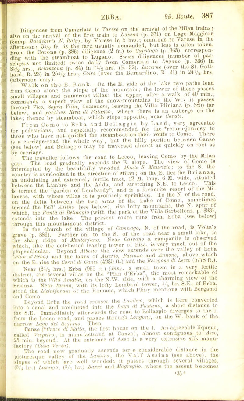 Diligences from Camerlata to Varese on the arrival of the Milan trains; »lso on the arrival of the first train to Lavetio (p. 371) on Lago Maggiore (cojnp Baed(ker-s N. Italy), by Varese in 5 hrs.; omnibus to Varese in the afternoon; Sy., fr. is the fare usually demanded, hut less is often taken. From the Corona (p. 386) diligence (2 fr.) to Capohtfjo (p. 305), correspon- ding with the steamboat to Lugano. Swiss diligences (number of pas- sengers not limited) twice daily from Camerlata to Lugano (p. 3bfa) in 31/0 hrs., Belliazona (p. 84) in 71/2 hrs. (R. 92), Lucerne (over the St Gott- hard, R. 23) in 251/2 hrs., Coire (over the Bernardino, R. 91) in 241/2 hrs. (afternoon only). , , , . , j Walk on the E. Bank. On the E. side of the lake two paths lead from Como along the slope of the mountain; the lower of these passes small villages and numerous villas; the upper, after a walk ol 40 min., commands a superb view of the snow-mountains to the W.; it passes through Vico Sopra-Villa, iazzauore, leaving the Villa Pliniana (p. 38o) far below, and reaches Riva di Pahmzo, where there is an auberge on the lake; thence by steamboat, which stops opposite, near Carate. From Como to Erba and Bellaggio by Land, very agreeable for pedestrians, and especially recommended for the *return-journey to those who have not quitted the steamboat on their route to Como. There is a carriage-road the whole way , but the hilly portion between Canzo (see below) and Bellaggio may be traversed almost as quickly on foot as by carriage. , . ^ ^ m-, The traveller follows the road to Lecco, leaving Como by the Milan gate The road gradually ascends the E. slope. The view of Como is intercepted by the beautifully wooded Afonte S. Maiiruw; to the b. the country is overlooked in the direction of Milan; on the.E. lies the Brianza, an undulating and extremely fertile tract, 12 M. long, 6 M. wide, situated between the Lambro and the Adda, and stretching l^.E. to Lecco. Ihis is termed the garden of Lombardv, and is a favourite resort of the Mi- lanese, with whose villas it is profuselv sprinkled. To the N. of the road, on the delta between the two arms of the Lake of Como, sometimes termed the VaW Assina (see below), rise lofty mountains, the N. spur ot which the Panta ili Bellwi'iio (with the park of the Villa Serbelloni, p. dSd), extends into the lake. The present route runs from Erba (see below) through this mountainous district. • -tr 1* ^ In the church of the village of Camnago, N. of the road, is Volta s grave (p. 386). Farther on, to the S. of the road near a small lake, as the sharp ridge of Monlorfaiw. Near Cassano a campanile is observed which, like the celebrated leaning tower of Pisa, is very much out ot the perpendicular. Beyond Alhesio the view extends over the valley ot trtm (Plan d-Erbaj and the lakes of Atserw, Prisiano and Annoiie above which on the E. rise the Corni di Canzo (4230 ft.) and the Rese<ioite dx Lecco (577b ft.). Near (3V2 hrs.) Erba (955 ft.) (Inn), a small town in a very fertile district, are several villas on the Pian d'Erba, the most remarkable of ■which is the VilUt Amalia, on the N.W. side, with a charming view of the Brianza. Near Inciao, with its lofty Lombard tower, I/4 I'r- Erba, Stood the Ucimfomm of the Romans, which Pliny mentions with Bergamo and Como. . , . -u j Beyond Erba the roa.l crosses the Lambro, which is here converted into a canal and conducted into the Lago di Pnaiano, a short distance to the .S.E. Immediately afterwards the road to Bellaggio diverges o the 1. from the Lecco road, and passes through Lonrjonc, on the W. bank ot the narrow Lago del Segrino. Then Canzo (*CVorc di Malta, tlic first house on the 1. An agreeable liqueur, called Venpelro, is manufactured at Canzo), almost contiguous to yl.s.w, 25 min. beyond. At the entrance of Asso is a very extensive silk manu- factory (Casa Versa). . , ^ . Tlie road now gradually ascends for a considerable distance in the picturesque valley of the Lambro, the ValP Assina (sec above), the .lopes of which are well wooded; it passes through several villages, (3/.( hr.) Lasai'jo, (■'•/i lir.; Barni und Magreylio, where the ascent becomes
