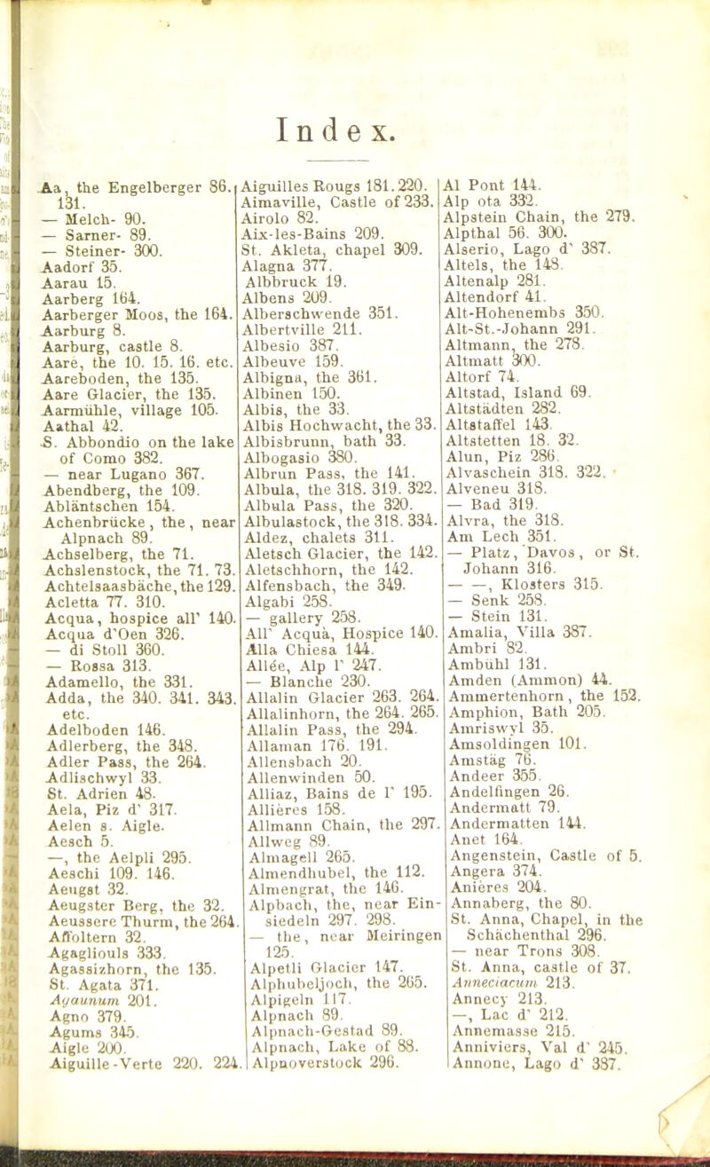 Index. Aa, the Engelberger 86. 131. — Melch- 90. — Sarner- 89. — Steiner- 300. Aadorf 35. Aarau 15. Aarberg 164. Aarberger Moos, the 164. Aarburg 8. Aarburg, castle 8. Aare, the 10. 15. 16. etc. Aareboden, the 135. Aare Glacier, the 135. Aarmiihle, village 105. Aathal 42. JS. Abbondio on the lake of Como 382. — near Lugano 367. Abendberg, the 109. Ablantschen 154. Achenbriicke , the , near Alpnach 89. Achselberg, the 71. Achslenstock, the 71. 73. Achtelsaasbache, the 129. Acletta 77. 310. Acqua, hospice air 140. Acqua d'Oen 326. — di StoU 360. — Eossa 313. Adamello, the 331. Adda, the 340. 341. 343. etc. Adelboden 146. Adlerberg, the 348. Adler Pass, the 264. Adlischwyl 33. St. Adrien 48. Aela, Piz d' 317. Aelen s. Aigle. Aesch 5. —, the Aelpli 295. Aeschi 109. 146. Aeugst 32. Aeugster Berg, the 32. Aeusscre Thurm, the 264. Afl'oltern 32. Agagliouls .333. Agasaizhorn, the 135. St. Agata 371. Auaunum 201. Agno 379. Agum.s 345. Aigle 2(J0. Aiguille-Verte 220. 224 Aiguilles Rougs 181.220. Aimaville, Castle of 233. Airolo 82. Aix-les-Bains 209. St. Akleta, chapel 309. Alagna 377. Albbruck 19. Albens 209. Alberschwende 351. Albertville 211. Albesio 387. Albeuve 159. Albigna, the 361. Albinen 150. Albis, the 33. Albis Hochwacht, the 33. Albisbrunn, bath 33. Albogasio 380. Albrun Pass, the 141. Albula, the 318. 319. 322 Albula Pass, the 320. Albulastock, the 318. 334. Aldez, chalets 311. Aletsch Glacier, the 142. Aletschhorn, the 142. Alfensbach, the 349. Algabi 258. — gallery 258. Air Acqua, Hospice 140. Alia Chiesa 144. AUee, Alp r 247. — Blanche 230. AUalin Glacier 263. 264. AUalinhorn, the 264. 265. Allalin Pass, the 294. AUanian 176. 191. Allensbach 20. AUenwinden 50. Alliaz, Bains de 1' 195. Allieres 158. Allmann Chain, the 297. Allweg 89. Almagell 265. Almendhubel, the 112. Alnieiigrat, the 146. Alpbacli, the, near Ein- siedeln 297. 298. — the, near ftleiringen 125. Alpetli Glacier 147. Alphubcljoch, the 265. Alpigeln 117. Alpnach 89. Alpnach-Gestad 89. Alpnach, Lake of 88. Alpnoverstuck 296. Al Pont 144. Alp Ota 332. Alpstein Chain, the 279. Alp thai 56. 300. Alserio, Lago d' 387. Altels, the 148. Altenalp 281. Altendorf 41. Alt-Hohenembs 350. Alt-St.-Johann 291. Altmann, the 278. Altmatt 300. Altorf 74. Altstad, Island 69. Altstadten 282. Altstaffel 143. Altstetten 18. 32. Alun, Piz 28B. Alvaschein 318. 322. Alveneu 318. — Bad 319. Alvra, the 318. Am Lech 351. — Platz, Davos , or St. Johann 316. , Klosters 315. — Senk 258. Stein 131. Amalia, Villa 387. Ambri 82. Ambuhl 131. Amden (Ammon) 44. Ammertenhorn , the 152. Amphion, Bath 205. Amriswyl 35. Amsoldingen 101. Anistag 76. Andeer 355. Andelfmgen 26. Andermatl 79. Andermatten 144. Anet 164. Angenstein, Castle of 5. Angera 374. Aniere.? 204. Annaberg, the 80. St. Anna, Chapel, in the Schachenthal 296. — near Trons ,308. St. Anna, castle of 37. Annectacuiii 213. Annecy 213. -, Lac d' 212. Annemasse 215. Annivicrs, Val d' 245. Annone, Lago d' 337.