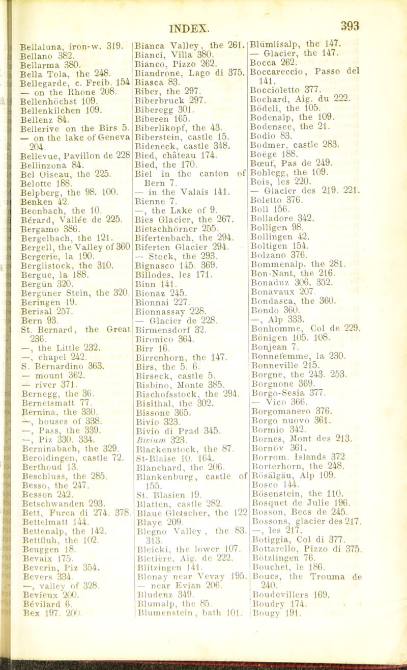 Belialuna, iron-w. 319. Bellano 382. Bellarma 380. Bella Tola, the 248. Bellegarde, c. Freib. 154 — on the Rhone 208. Bellenhochst 109. Bellenkilchen 109. Bellenz 84. Bellerive on the Birs 5. — on the lake of Geneva 204. Bellevue, Pavilion de 228 Bellinzona 84. Bel Uiseau, the 225. Belotte 188. Belpberg, the 98. 100. Benken 42. Beonbach, the 10. Berard, Valle'e de 225. Bergamo 386. Bergelbach, the 121. Bergell, the Valley of 360 Bergerie, la 190. Berglistock, the 310. Bergue, la 188. Bergun 320. Berguner Stein, the 320. Beringen 19. Berisal 257. Bern 93. St. Bernard, the Great 286. —, the Little 232. —, chapel 242. S. Bernardino 363. — mount 362. — river 371. Bernegg, the 36. Bernetsmatt 77. Bernina, the 330. —, houses of 338. —, Pass, the 339. Pi/ 330 . 334. Btrninabac-h, the 329. Beroldingen, castle 72. Berthdud 13. Beschluss, the 285. Besso, the 247. Besson 242. Betschwanden 293. Bett, Furca di 274 . 378. Bettelmatt 144. Bettenalp, the 142. Beltnuh, the 102. Beuggen 18. Bevaix 175. Beverin, Piz 354. Bever.s 334. —, valley of 328. Bevicux 200. B(-vilard G. Bex m. 20(1. Bianca Valley, the 261. Bianci, Villa 380. Bianco, Pizzo 262. Biandrone, Lago di 375. Biasca 83. Biber, the 297. Biberbruck 297. Biberegg 301. Biberen 165. Biberlikopf, the 43._ Biberstein, castle 15. Bideneck, castle 348. Bied, chateau 174. Bied, the 170. Biel in the canton of Bern 7. — in the Valais 141. Bienne 7. —, the Lake of 9. Bies Glacier, the 267. Bietschhiirner 255. Bifertenbach, the 294. Biferten Glacier 294. — Stock, the 293. Bignasco 145 . 369. Billodes, les 171. Binn 141. Bionaz 245. Bionnai 227. Bionnassay 228. — Glacier de 228. Birmensdorf 32. Bironico 364. Birr 16. Birrenhorn, the 147. Birs, the 5. 6. Birseck, castle 5. Bisbino, Monte 385. Bischofsstock, the 294. Bisithal, the 302. Bissonc 365. Bivio 323. Bivio di Prad 345. BtBiitin 323. Blackenstock, the 87. St-Blaise 10. 164. Blanchard, the 206. Blankenburg, caetle of 15.5. St. Blasien 19. Blatten, castle 282. Blaue Glc4sclier, the 122 Blave 209. Blegno Valley , the 83. 313. Bleicki, llie lower 107. Bleliere, Aig. do 222. lilit/.ingen 141. Blonay near Vevay 195. — near Evian 206. Bludcnz 349. Bliiiiialii, the H5. Blurnensteiii, hath 101. Bliimlisalp, the 147. — Glacier, the 147. Bocca 262. Boccareccio, Passo del 141. Boccioletto 377. Bochard, Aig. du 222. Biideli, the 105. Bodenalp, the 109. Bodensee, the 21. Bodio 83. Bodmer. castle 283. Boege 188. Bceuf, Pas de 249. Bohlegg, the 109. Bois, les 220. — Glacier des 219. 221. Boletto 376. Boll 156. BoUadore 342. Bolligen 98. Bollingen 42. Boltigen 154. Bolzano 376. Bommenalp, the 281. Bon-Nant, the 216. Bonaduz 306. 352. Bonavaux 207. ' Bondasca, the 360. Bondo 360. —, Alp 333. Bonhomme, Col de 229. Bclnigen 105. 108. Bonjean 7. Bonnefemme, la 230. Bonneville 215. Borgne, the 243 . 253. Borgnone 369. Borgo-Sesia 377. — Vico 366. Borgomanero 376. Borgo nuovo 361. Bormio 342. Bornes, Jlont des 213. Born civ 361. Borrom. Islands 372 Borterhorn, the 248. Biisiilgau, Alp 109. Bosco 144. Bcisenstcin, the 110. Bosquet de Julie 196. Bosson, Bees de 245. Bossons, glacier des 217. -, les 217. Botiggia, Col di 377. Bottarello, Pizzo di 375. lidtzlingen 76. P.onchet, Ic 180. Boucs, the Trouma de 240. Houdevillers 169. Boudry 174. . ■ Bougv 191.