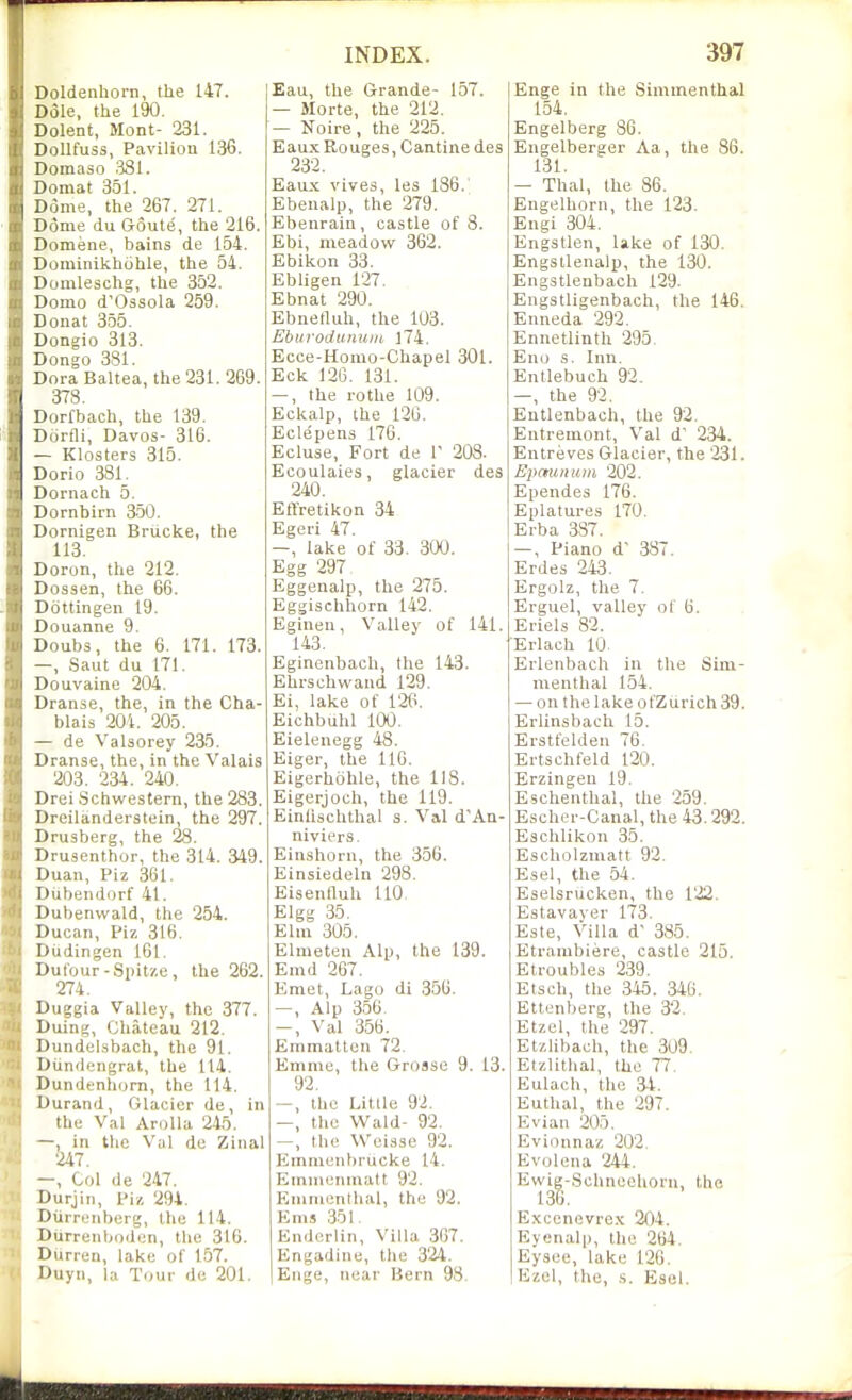Doldenhorn, the 147. Dole, the 190, Dolent, Mont- 231. Dollfuss, Pavilion 136. IDomaso 3Sl. Domat 351. Dome, the 267. 271. Dome du Goute, the 216. Domene, bains de 154. Dominikhohle, the 54. Domleschg, the 352. Domo d'Ossola 259. Donat 355. Dongio 313. Dongo 381. DoraBaltea, the 231.269. 378. Dorfbach, the 139. Dorfli, Davos- 316. — Klosters 315. Dorio 381. Dornach 5. Dornbirn 3-50. Dornigen Brucke, the 113. Doron, the 212. Dossen, the 66. Dottingen 19. Douanne 9. Doubs, the 6. 171. 173. —, Saut du 171. Douvaine 204. Dranse, the, in the Cha- blais 204. 205. — de Valsorey 235. Dranse, the, in the Valais 203. 234. 240. Drei Schwestern, the 283. Dreilanderstein, the 297. Drusberg, the 28. Drusenthor, the 314. 349. Duan, Piz 361. Diibendorf 41. Dubenwald, the 254. Ducan, Piz 316. DUdingen 161. Dufour-Spitze, the 262. 274. Duggia Valley, the 377. Duing, Chateau 212. Dundelsbach, the 91. Diindengrat, the 114. Dundenliom, the 114, Durand, Glacier de, in the Val AroUa 245. —, in the Val de Zinal 247, -, Col de 247. Durjin, Piz 294, Otirrcnborg, the 114. Uurrenboden, the 316. Durren, lake of 157. Duyn, la Tour de 201. Eau, the Grande- 157. — Morte, the 212. — Noire , the 225. Eaux Rouges, Cantine des 232. Eaux vives, les 136.' Ebenalp, the 279. Ebenrain , castle of 3. Ebi, meadow 362. Ebikon 33. Ebligen 127. Ebnat 290. Ebnetluh, the 103. Eburodunum ]74. Ecce-Homo-Chapel 301. Eck 126. 131. —, the rothe 109. Eckalp, the 126. Eclepens 176. Ecluse, Fort de V 208. Ecoulaies, glacier des 240. EtYretikon 34 Egeri 47. —, lake of 33. 300. Egg 297 Eggenalp, the 275. Eggischhorn 142. Eginen, Valley of 141. 143. Eginenbach, the 143. Ehrschwaud 129. Ei, lake of 120. Eichbuhl 100. Eielenegg 48. Eiger, the 116. Eigerhohle, the 118. Eigerjoch, the 119. Einlischthal s. Val d'An- niviers. Einshorn, the 356. Einsiedeln 298. Eisenlluh 110 Elgg .35. Elm 305. Elmeten Alp, the 139. Emd 267. Emet, Lago di 356. —, Alp 3.56. -, Val 356. Emmattcn 72. Emme, the Grosse 9. 13. 92. —, the Little 92. —, the Wa.\d- 92, —, the Weisse 92. Emnienbrucke 14. Emuiciiinatt 92. Emmcnilial, the 92. Ems 351. Endcrlin, Villa 3G7. Engadine, the 324. Enge, near Bern 98. Enge in the Simmenthal 154. Engelberg 86. Eugelberger Aa, the 86. 131. — Thai, the 86. Engelhorn, the 123. Engi 304. Engstlen, lake of 130. Engstlenalp, the 130. Engstlenbach 129. Engstligenbach, the 146. Enneda 292. Ennetlinth 295. Eno s. Inn. Entlebuch 92. —, the 92. Entlenbach, the 92. Entremont, Val d' 234. Entreves Glacier, the 231. Epaunum 202. Ependes 176. Eplatures 170. Erba 387. —, Piano d' 387. Erdes 243. Ergolz, the 7. Erguel, valley of (j. Eriels 82. Erlach 10. Erlenbach in the Sim- menthal 154. — on the lake ofZurich39. Erlinsbach 15. Erstfelden 76. Ertschfeld 120. Erzingen 19. Eschenthal, the 259. Escher-Canal, the 43.292. Eschlikon 35. Escholzmatt 92. Esel, the 54. Eselsrucken, the 122. Estavayer 173. Este, Villa d' 385. Etrambiere, castle 215. Etroubles 239. Etsch, the 345 . 346. Ettenberg, the 32. Etzel, the 297. Etzlibach, the 3U9, Etzlithal, the 77. Eulach, the 34. Euthal, the 297. Evian 205. Evionnaz 202. Evolcna 244. Ewig-,Schneehorn, the 136. Exccnevrex 204. Eyonalp, the 264. Eysee, lake 126. Ezcl, the, .s. Esel.