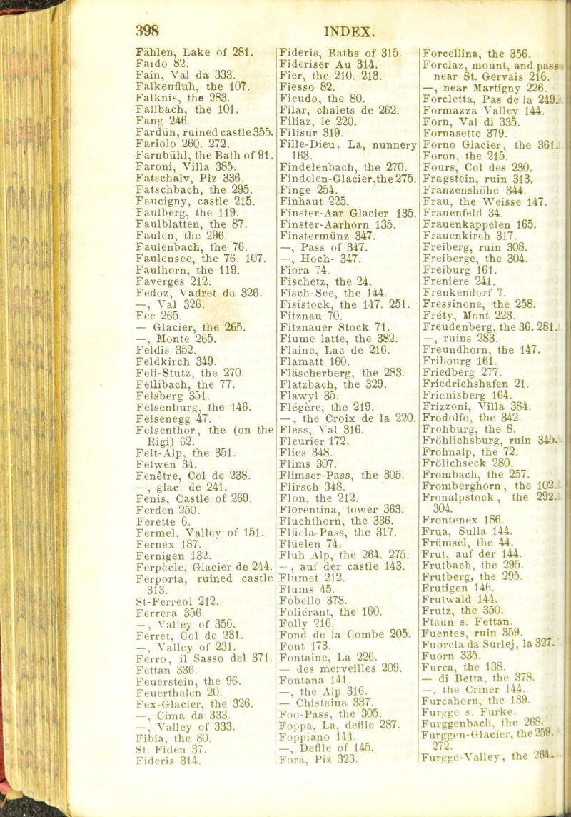 Fahlen, Lake of 281. Faido 82. Fain, Val da 333. Falkenfluh, the 107. Falknis, the 283. Fallbach, the 101. Fang 246. Fardvin, ruined castle 355. Fariolo 260. 272. Farnbuhl, the Bath of 91. Faroni, Villa 385. Fatschalv, Piz 336. Fatschbach, the 295. Faucigny, castle 215. Faulberg, the 119. Faulblatten, the 87. Faulen, the 296. Faulenbach, the 76. Faulensee, the 76. 107. Faulhoin, the 119. Faverges 212. Fedoz, Vadret da 326. —, Val 326. Fee 265. — Glacier, the 265. —, Monte 265. Feldis 352. Feldkirch 349. Feli-Stutz, the 270. Fellibach, the 77. Felsberg 351. Felsenburg, the 146. Felsenegg 47. Felsenthor, the (on the Rigi) 62. Felt-Alp, the 351. Felwen 34. Fenetre, Col de 238. —, glac. de 241. Fenis, Castle of 269. Ferden 250. Ferette 6. Fermel, Valley of 151. Fernex 187. Fernigen 132. Ferpecle, Glacier de 244. Ferporta, ruined castle 313. St-Ferreol 212. Ferrera 356. -, Valley of 356. Ferret, Col de 231. —, Valley of 231. Fcrro, il Sasso del 371. Fettan 336. Feucrstein, the 96. Feuerthalcn 20. Fex-Glacier, the 326. —, Cinia da 333. —, Valley of 333. Fibia, the 80. St. Fiden 37. Fideris 314. Fideris, Baths of 315. Fideriser Au 314. Fier, the 210. 213. Fiesso 82. Fieudo, the 80. Filar, chalets de 262. Filiaz, ie 220. Filisur 319. Fille-Dieu, La, nunnery 163. Findelenbach, the 270. Findelen-Glacier,the275. Finge 254. Finhaut 225. Finster-Aar Glacier 135. Finster-Aarhorn 135. Finstermiinz 347. —, Pass of 347. —, Hoch- 347. Fiora 74. Fischetz, the 24. Fisch-See, the 144. Fisistock, the 147. 251. Fitznau 70. Fitznauer Stock 71. Fiume latte, the 382. Flaine, Lac de 216. Flamatt 160. Flascherberg, the 283. Flatzbach, the 329. Flawyl 35. Flegere, the 219. —, the Croix de la 220. Fless, Val 316. Fleurier 172. Flies 348. Flims 307. Flimser-Pass, the 305. Flirsch 348. Flon, the 212. Florentina, tower 363. Fluchthorn, the 336. Fluela-Pass, the 317. Fliielen 74. Fluh Alp, the 264. 275. — , auf der castle 143. Flumet 212. Flums 45. Fobello 378. Folierant, the 160. Folly 216. Fond de la Combe 205. Font 173. Fontaine, La 226. — dcs merveilles 209. Fontana 141. —, the Alp 316. — Chistaina 337. Foo-Pass, the 305. Foppa, La, deftlc 287. Foppiano 144. —, Defile of 145. Fora, Piz 323. Forcellina, the 356. Forclaz, mount, and pass. near St. Gervais 216. —, near Martignv 226. Forcletta, Pas de la 249. Formazza Valley 144. Forn, Val di 335. Fornasette 379. Forno Glacier, the 361. Foron, the 215. Fours, Col des 230. Fragstein, ruin 313. Franzenshohe 344. Frau, the VVeisse 147. Frauenfeld 34. Frauenkappelen 165. Frauenkirch 317. Freiberg, ruin 308. Freiberge, the 304. Freiburg 161. Freniere 241. Frenkendorf 7. Fressinone, the 258. Frety, Mont 223. Freudenberg, the 36. 281. —, ruins 283. Freundhom, the 147. Fribourg 161. Friedberg 277. Friedrichshafen 21. Frienisberg 164. Frizzoni, Villa 384. Frodolfo, the 342. Frohburg, the 8. Frbhlichsburg, ruin 345.~ Frohnalp, the 72. Frolichseck 280. Frombach, the 257. Fromberghorn, the 102^ Fronalpstock, the 292. 304. Frontenex 186. Frua, Sulla 144. Friimsel, the 44. Frut, auf der 144. Frutbach, the 295. Frutberg, the 295. Frutigen 146. Frutwald 144. Frutz, the 350. Ftaun s. Fettan. Fuentes, ruin 369. Fuorcla da Surlej, la 327. Fuorn 335. Furca, the 138. — di Betta, the 378. —, the Criner 144. Furc.ihorn, the 139. Furpge s. Furke. Furggcnbach, the 268. Furggen-Glacier, the259. 272. Furgge-Vallev, the 264.