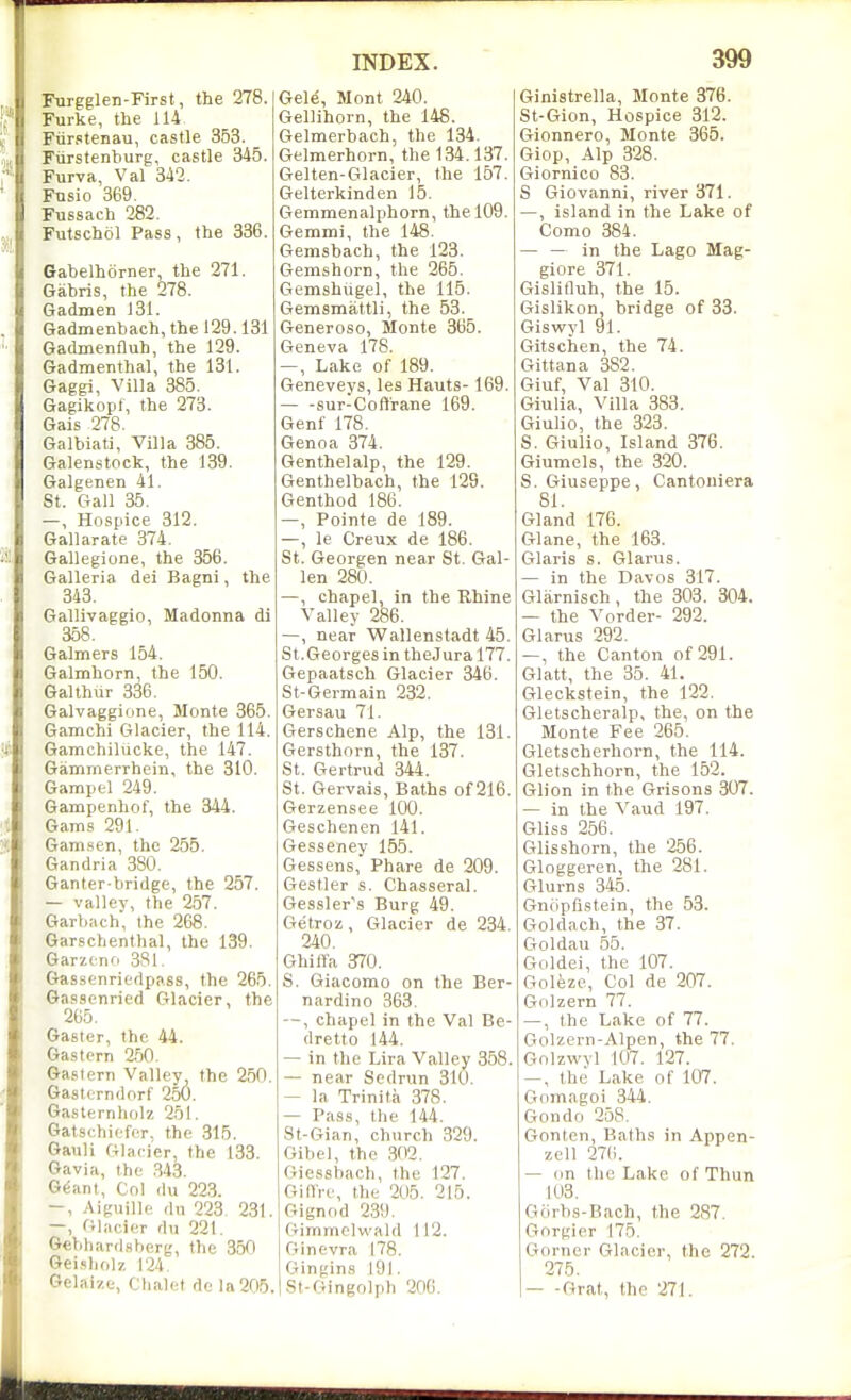 Furgglen-First, the 278. Furke, the 114 Fxirstenau, castle 353. Ftirstenburg, castle 345. Furva, Val 342. Fnsio 869. Fussach 282. Futschol Pass, the 336. Gabelhorner, the 271. Gabris, the 278. Gadmen 131. Gadmenbach, the 129.131 Gadmenfluh, the 129. Gadmenthal, the 131. Gaggi, Villa 385. Gagikopf, the 273. Gais 278. Galbiati, Villa 385. Galenstock, the 139. Galgenen 41. St. Gall 35. —, Hospice 312. Gallarate 374. Gallegione, the 356. Galleria dei Bagni, the 348. Gallivaggio, Madonna di 358. Galmers 154. Galmhorn, the 150. Galthur 336. Galvaggione, Monte 365. Gamchi Glacier, the 114. GamchilUcke, the 147. Gammerrhein, the 310. Gamptl 249. Gampenhof, the 344. Gams 291. Gam,sen, the 255. Gandria 880. Ganter-bridge, the 257. — valley, the 257. Garbach, the 268. Garschenthal, the 139. Garzcno 3S1. Gassenriedpass, the 265. Gassenried Glacier, the 265. Gaster, the 44. Gas tern 2.50, Gastern Valley the 250. Gastcrndorf 250. Gasternholz 251. Gatschiefer, the 315. Gauli Glacier, the 133. Gavia, the .343. G^ant, Col (lu 223. —, Aiguille (lu 223. 231. —, Glacier rlu 221. 6«hhar(lsberg, the 350 Gei.-iliolz |'24 Gelai/.e, Chalet de la205. Gele, Mont 240. Gellihorn, the 148. Gelmerbach, the 134. Gelmerhorn, the 134.137. Gelten-Glacier, the 157. Gelterkinden 15. Gemmenalphorn, the 109. Gemmi, the 148. Gemsbach, the 123. Gemshorn, the 265. Gemshugel, the 115. Gemsmattli, the 53. Generoso, Monte 365. Geneva 178. —, Lake of 189. Geneveys, les Hants-169. — -sur-Coft'rane 169. Genf 178. Genoa 374. Genthelalp, the 129. Genthelbach, the 129. Genthod 186. —, Pointe de 189. —, le Creux de 186. St. Georgen near St. Gal- len 280. —, chapel, in the Rhine Valley 286. —, near Wallenstadt 45. St.Georges in theJura 177. Gepaatsch Glacier 346. St-Germain 232. Gersau 71. Gerschene Alp, the 181. Gersthorn, the 137. St. Gertrud 344. St. Gervais, Baths of 216. Gerzensee 100. Geschenen 141. Gesseney 155. Gessens, Phare de 209. Gestler s. Chasseral. Gessler's Burg 49. Getroz, Glacier de 284. 240. Ghilla 370. S. Giacomo on the Ber- nardino 363. —, chapel in the Val Be- (Iretto 144. — in the Lira Valley 858. — near Sedrun 310. — la Trinita 378. — Pass, the 144. 8t-Gian, church 329. Oibel, the 302. Giessbach, the 127. GiflVe, the 205. 215. Gignod 239. Gimmelwald 112. Ginevra 178. Gingins 191. St-Gingolph 206. Ginistrella, Monte 376. St-Gion, Hospice 312. Gionnero, Monte 365. Giop, Alp 328. Giornico 83. S Giovanni, river 371. —, island in the Lake of Como 384. — — in the Lago Mag- giore 371. Gislifluh, the 15. Gislikon, bridge of 33. Giswyl 91. Gitschen, the 74. Gittana 382. Giuf, Val 310. Giulia, Villa 383. Giulio, the 323. S. Giulio, Island 376. Giumels, the 320. S.Giuseppe, Cantoniera 81. Gland 176. Glane, the 163. Glaris s. Glarus. — in the Davos 317. Glarnisch, the 303. 304. — the Vorder- 292. Glarus 292. —, the Canton of 291. Glatt, the 35. 41. Gleckstein, the 122. Gletscheralp, the, on the Monte Fee 265. Gletscherhorn, the 114. Gletschhorn, the 152. Glion in the Grisons 307. — in the Vaud 197. Gliss 256. Glisshorn, the 256. Gloggeren, the 281. Glurns 345. Gnfipflstein, the 53. Goldach,_the 37. CToldau 55. Goldei, the 107. Goleze, Col de 207. Golzern 77. —, the Lake of 77. Golzern-Alpen, the 77. Golzwvl 107. 127. —, the Lake of 107. Gomagoi 344. Gondo 258. Gontcn, Baths in Appen- zell 27(i. — on the Lake of Thun 103. Gfirhs-Bach, the 287. Gorgier 175. Gorner Glacier, the 272. 275. — -Grat, the 271.
