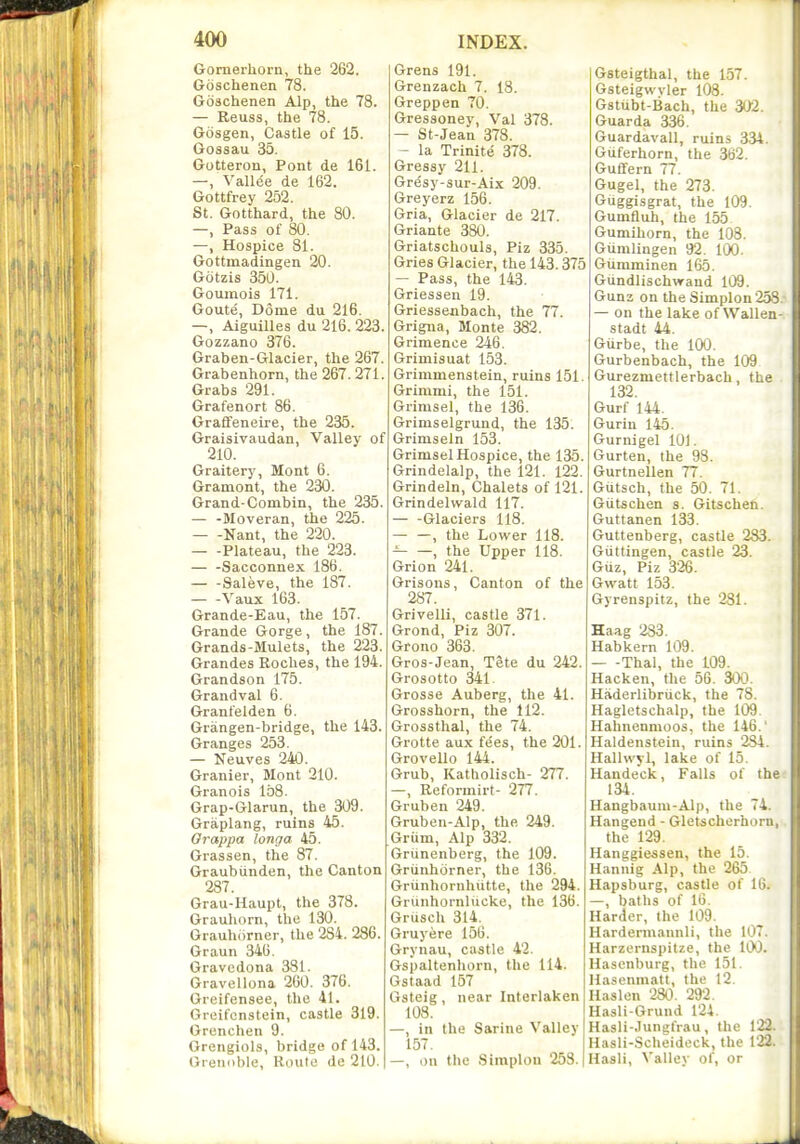 Gornerhorn, the 262. Goschenen 78. Goschenen Alp, the 78. — Reuss, the 78. Gosgen, Castle of 15. Gossau 35. Gotteron, Pont de 161. —, Vall(5e de 162. Gottfrey 252. St. Gotthard, the 80. —, Pass of 80. —, Hospice 81. Gottmadingen 20. Gotzis 350. Goumois 171. Goute, Dome du 216. —, Aiguilles du 216. 223. Gozzano 376. Graben-Glacier, the 267. Grabenhorn, the 267.271. Grabs 291. Grafenort 86. Graifeneire, the 235. Graisivaudan, Valley of 210. Graitery, Mont 6. Gramont, the 230. Grand-Combin, the 235. — -Moveran, the 225. Nant, the 220. Plateau, the 223. Sacconnex 186. Saleve, the 187. — -Vaux 163. Grande-Eau, the 157. Grande Gorge, the 187. Grands-Mulets, the 223. Grandes Roches, the 194. Grandson 175. Grandval 6. Granfelden 6. Grangen-bridge, the 143. Granges 253. — Neuves 240. Granier, Mont 210. Granois 158. Grap-Glarun, the 309. Graplang, ruins 45. Orappa longa 45. Grassen, the 87. Graubiinden, the Canton 287. Grau-Haupt, the 378. Grauhorn, the 130. Grauhorncr, the 284. 286. Graun 346. Gravcdona 381. Gravellona 260. 376. Oreifensee, the 41. Greifcnstein, castle 319. Grenchen 9. Grengiols, bridge of 143. Grenoble, Route de 210. Grens 191. Grenzach 7. 18. Greppen 70. Gressoney, Val 378. — St-Jean 378. — la Trinite 378. Gressy 211. Gresy-sur-Aix 209. Greyerz 156. Gria, Glacier de 217. Griante 380. Griatschouls, Piz 335. Gries Glacier, the 143.375 — Pass, the 143. Griessen 19. Griessenbach, the 77. Grigna, Monte 382. Grimence 246. Grimisuat 153. Grimmenstein, ruins 151. Grimmi, the 151. Grimsel, the 136. Grimselgrund, the 135. Griniseln 153. Grimsel Hospice, the 135. Grindelalp, the 121. 122. Grindeln, Chalets of 121. Grindelwald 117. — -Glaciers 118. — —, the Lower 118. , the Upper 118. Grion 241. Grisons, Canton of the 287. Grivelli, castle 371. Grond, Piz 307. Grono 363. Gros-Jean, Tete du 242. Grosotto 341. Grosse Auberg, the 41. Grosshorn, the 112. Grossthal, the 74. Grotte aux fees, the 201. Grovello 144. Grub, Katholisch- 277. —, Reformirt- 277. Gruben 249. Gruben-Alp, the 249. Griim, Alp 332. Grunenberg, the 109. Griinhorner, the 136. Griinhornhutte, the 294. Grunhornlucke, the 136. Grusch 314. Gruyere 156. Grynau, castle 42. Gspaltenhorn, the 114. Gstaad 157 Gsteig , near Interlaken 108. —, in the Sarine Valley 157. —, on the Simplon 253. Gsteigthal, the 157. Gsteigwvler 108. Gstubt-Bach, the 302. Guarda 336. Guardavall, ruins 3.34. Giiferhorn, the 362. Gufifern 77. Gugel, the 273. Guggisgrat, the 109. Gumfluh, the 155 Gumihorn, the 108. Gumlingen 92. 100. Gumminen 165. Gundlischvrand 109. Gunz on the Simplon 258. — on the lake of Wallen- stadt 44. Gurbe, the 100. Gurbenbach, the 109 Gurezmettlerbach, the 132. Gurf 144. Guriu 145. Gurnigel 101. Gurten, the 93. Gurtnellen 77. Gutsch, the 50. 71. Giitschen s. Gitschen. Guttanen 133. Guttenberg, castle 283. Giittingen, castle 23. Guz, Piz 326. Gwatt 153. Gyrenspitz, the 231. Haag 283. Habkern 109. Thai, the 109. Hacken, the 56. 300. Haderlibriick, the 78. Hagletschalp, the 109. Hahnenmoos, the 146. Haldenstein, ruins 284. Hallwyl, lake of 15. Handeck, Falls of ther 134. Hangbaum-Alp, the 74. Hangend - Gletscherhorn, the 129. Hanggiessen, the 15. Hannig Alp, the 265 Hapsburg, castle of 10. —, baths of 16. Harder, the 109. Hardermannli, the 107. Harzernspitze, the 100. Hascnburg, the 151. Hasenmatt, the 12. Uaslon 280. 292. Hasli-Grund 124. Hasli-.Tungfrau, the 122. Hasli-Scheideck, the 122. Hash, Valley of, or