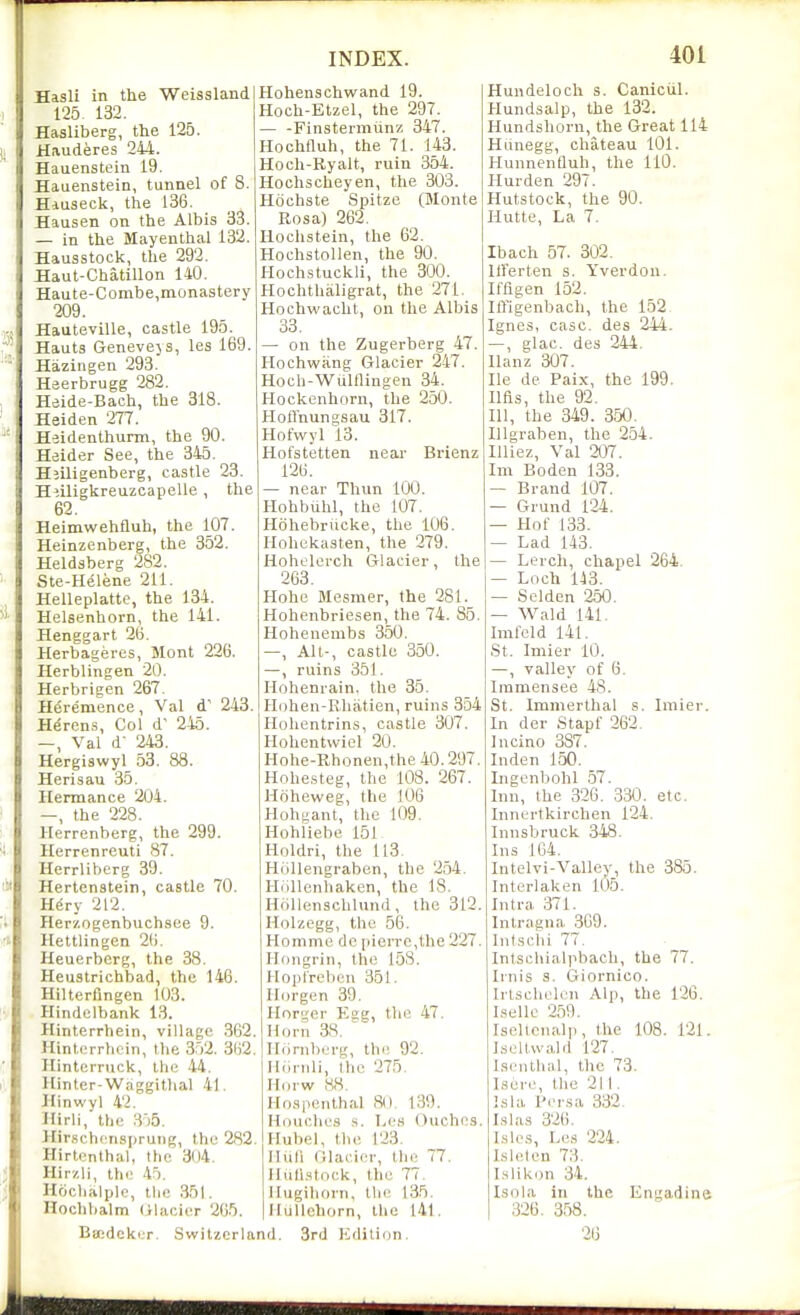 Hasli in the Weissland 125 132. Hasliberg, the 125. Hauderes 244. Hauenstein 19. Hauenstein, tunnel of 8. Hiuseck, the 136. Hansen on the Albis 33. — in the Mayenthal 132. Hausstock, the 292. Haut-Chatillon 140. Haute-Combe,monastery 209. Hanteville, castle 195. Hants Genevejs, les 169. Hazingen 293. Heerbrugg 282. Heide-Bach, the 318. Heiden 277. Heidenthurm, the 90. Heider See, the 345. Hjiligenberg, castle 23. Hiiligkreuzoapelle , the 62. Heimwehfluh, the 107. Heinzenberg, the 352. Heldsberg 282. Ste-Helene 211. Helleplatte, the 134. Helsenhorn, the 141. Henggart 26. Herbageres, Mont 226. Herblingen 20. Herbrigen 267. Heremence, Val d' 243. Hdrens, Col d' 245. —, Val d- 243. Hergiswyl 53. 88. Herisau 35. Hennance 204. the 228. Herrenberg, the 299. Herrenreuti 87. Herrliberg 39. Hertenstein, castle 70. Hdry 212. Herzogenbuchsee 9. Hettlingen 2(i. Heuerberg, the 38, Heustrichbad, the 146. Hilterfingen 103. Hindclbank 13. Hinterrhein, village 362. Hinterrlioin, the 352. 3()2. Ilinterruck, tlie 44. Hinter-Waggithal 41. Hinwyl 42. Hirli, the 3'')5. Hir.schcnsprung, the 282. Hirtenthal, the 304. Hirzli, th(; 45. Hriclialplc, the 351. Hochbalm (iljicier 205. INDEX. Hohenschwand 19. Hoch-Etzel, the 297. — -Finstermiinz 347. Hochfluh, the 71. 143. Hoch-Ryalt, ruin 354. Hoclischeyen, the 303. Hdchste Spitze (Monte Rosa) 262. Hochstein, the 62. Hochstollen, the 90. Hochstuckli, the 300. Hochthaligrat, the 271. Hochwacht, on the Albis 33. — on the Zugerberg 47. Hochwang Glacier 247. Hoch-Wultlingen 34. Hockenhorn, the 250. Hoffnungsau 317. Hofwyl 13. Hofstetten near Brienz 126. — near Thun 100. Hohbuhl, the 107. Hdhebriicke, the 106. Hohekasten, the 279. Hohelerch Glacier, the 263. Kobe Mesmer, the 281. Hohenbriesen, the 74. 85. Hohenenibs 350. —, Alt-, castle 350. —, ruins 35!. Ilohenrain. the 35. Hohen-Rhiitien, ruins 354 Holicntrins, castle 307. Hohentwiel 20. Hohe-Rhonen,the 40.297. Hohe,steg, the 108. 267. Hdheweg, the J06 Hohyant, the 109. Hohliebe 151 Holdri, the 113, Hollengraben, the 254, HiiUcnhaken, the 18. HoUenschlund, the 312. Holzegg, the 56. Homme dc pierre,the 227. Hongrin, the 15S. Hoptrebon 351. Ilorgen 39. Horger Egg, the 47, Horn 38, ^ Hiirnberg, the 92, Hiuiili, the 275, Horw 88, Hospenthal 80, 139. Houches s. Les (Ouches. Hubel, the 123, Hiili Glacier, the 77, lluli.stock, the 77, Hugiborn, the 135, Mullehorn, the 141, Bijidcker. Switzerland. 3rd Edilicjn, 4M Hundeloch s. CanicUl. Hundsalp, the 132. Hundshorn, the Great 114 Hunegg, chateau 101. HunnenQuh, the 110. Hurden 297. Hutstock, the 90. I-Iutte, La 7, Ibach 57. 302, llFerten s. Yverdon. Iffigen 152, Iffigenbach, the 152, Ignes, case, des 244. —, glac. des 244. Ilanz 307. He de Paix, the 199. lifts, the 92. Ill, the 349. 350. Illgraben, the 254. Illiez, Val 207. Im Boden 133. — Brand 107. — Grund 124. — Hot 133. — Lad 143. — Lerch, chapel 264, — Loch 143. — Selden 250. — Wald 141, Imleld 141, St. Imier 10. —, valley of 6. Immensee 48. St. Immerthal s. Imier. In der Stapf 262, lucino 387. Inden 150. Ingenliohl .57. Inn, the 326 . 330. etc, Innertkirchen 124, Innsbruck 348, Ins 164, Intelvi-Valley, the 385, Interlaken 105. Intra 371. Intragna 369. Intscbi 77, Intschialpbach, the 77. Irnis s. Giornico. Irtschelcn Alp, the 126. Lsello 259. Iselicnalp, the 108. 121. Jsellwald 127. Isenlhal, the 73. Iscre, the 211. Isla Pcrsa 332. I.si as 326. Lslcs, Le.s 224. Is lei en 73, I.slikon 34. Isnha in the Engadine 326. 358. 26