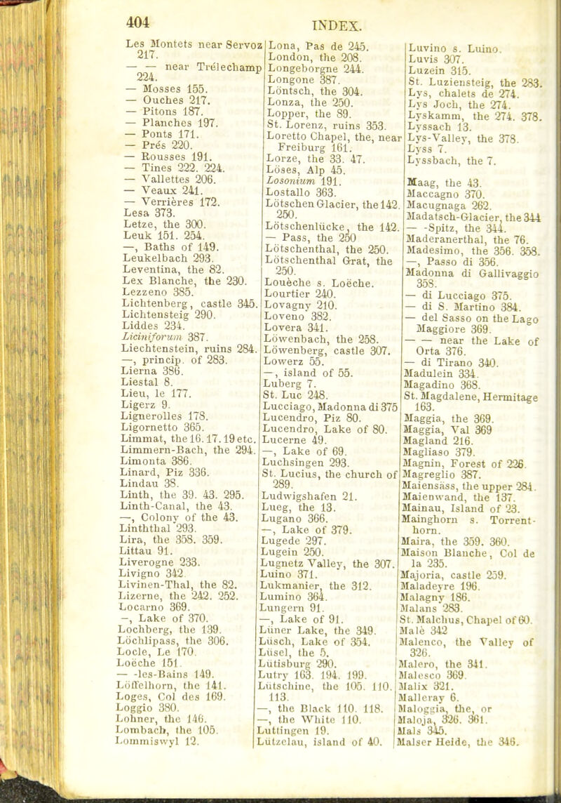 Les Montets near Servoz 217. — — near Trelechamp 224. — Mosses 155. — Ouches 217. — Pitons 187. — Planches 197. — Ponts 171. — Pres 220. — Rousses 191. — Tines 222. 224. — Vallettes 206. — Veaux 241. — Verrieres 172. Lesa 373. Letze, the 300. Leuk 151. 254. —, Baths of 149. Leukelbach 293. Leventina, the 82. Lex Blanche, the 230. Lezzeno 385. Lichtenberg, castle 345 Lichtensteig 290. Liddes 234. Liciniforuin 387. Liechtenstein, ruins 284. —, princip. of 283. Lierna 386. Liestal 8. Lieu, le 177. Ligeiz 9. Lignerolles 178. Ligornetto 365. Limmat, the 16.17.19 etc. Linttmern-Bach, the 294 Limouta 386. Linard, Piz 336. Lindau 38. Linth, the 39. 43. 295. Linth-Canal, the 43. —, Coloiiv of the 43. Linththal 293. Lira, the 358. 359. Littau 91. Liverogne 233. Livigno 342 Livinen-Thal, the 82. Lizerne, the 242 . 252. Locarno 369. -, Lake of 370. Lochberg, the 1.39. Liichlipass, the 306. Locle, Le 170. Loeche 151 les-Bains 149. Loftelliorn, the 141. Loges, Col des 169. Loggio 380. Lohner, the 140. Lombacli, the 106. Lommiswyl 12. Lena, Pas de 245. London, the 208. Longeborgne 244. Longone 387. Lontsch, the 304. Lonza, the 250. Lopper, the 89. St. Lorenz, ruins 353. Loretto Chapel, the, near Freiburg 161. Lorze, the 33. 47. Loses, Alp 45. Losonium 191. Lostallo 363. Ldtschen Glacier, the 142 250. Lotschenliicke, the 142. — Pass, the 250 Lotschenthal, the 250. Lotschenthal Grat, the 250. Loueche s. Loeche. Lourtier 240. Lovagny 210. Loveno 382. Lovera 341. Lowenbach, the 258. Lowenberg, castle 307. Lowerz 55. island of 55. Luberg 7. St. Luc 248. Lucciago, Madonna di 375 Lucendro, Piz 80. Lucendro, Lake of 80 Lucerne 49. —, Lake of 69. Luchsingen 293. St. Lucius, the church of 289. Ludwigshafen 21. Lueg, the 13. Lugano 366. —, Lake of 379. Lugede 297. Lugein 250. Lugnetz Valley, the 307 Luino 371. Lukmanier, the 312. Lumino 364. Lungern 91. Lake of 91. Liiner Lake, the 349. Liisch, Lake of 354. Liiscl, the 5. Liitisburg 290. Lutry 163. 194. 199. Liitschine, the 105. 110. 113. —, the Black 110. 118. —, the White 110. Lutliugon 19. Ltitzclau, island of 40. Luvino s. Luino. Luvis 307. Luzein 315. St. Luziensteig, the 283. Lys, chalets de 274. Lys .Joch, the 274. Lyskamm, the 274. 378. Lyssach 13. Lys-Valley, the 378. Lyss 7. Lyssbach, the 7. Maag, the 43. Maccagno 370. Macugnaga 262. Madatsch-Glacier, the 344 — -Spitz, the 344. Maderanerthal, the 76. Madesimo, the 356. 358. —, Passo di 3.56. Madonna di Gallivageio 35S. — di Lucciago 375. — di S. Martino 384. — del Sasso on the Lago Maggiore 369. near the Lake of Orta 376. — di Tirano 340. Sladulein 334. Magadino 368. St. Magdalene, Hermitage 163. Maggia, the 369. Maggia, Val 369 Magland 216. Magliaso 379. Magniu, Forest of 226. Magreglio 387. Maiensass, the upper 284. Maienwand, the 137. Mainau, Island of 23. Mainghorn s. Torrent- horn. Maira, the 359 . 360. Maison Blanche, Col de la 235. Majoria, castle 259. Maladevre 196. MalagnV 186. Jlalans 283. St. Malchus, Chapel of 60. Male 342 Malenco, the Valley of 326. Malero, the 341. Malesco 369. aialix 321. Malleray 6. Malogaia, tlie, or Maloja, 326 . 361. Mais 345. Malser Ueide, Uie 346.