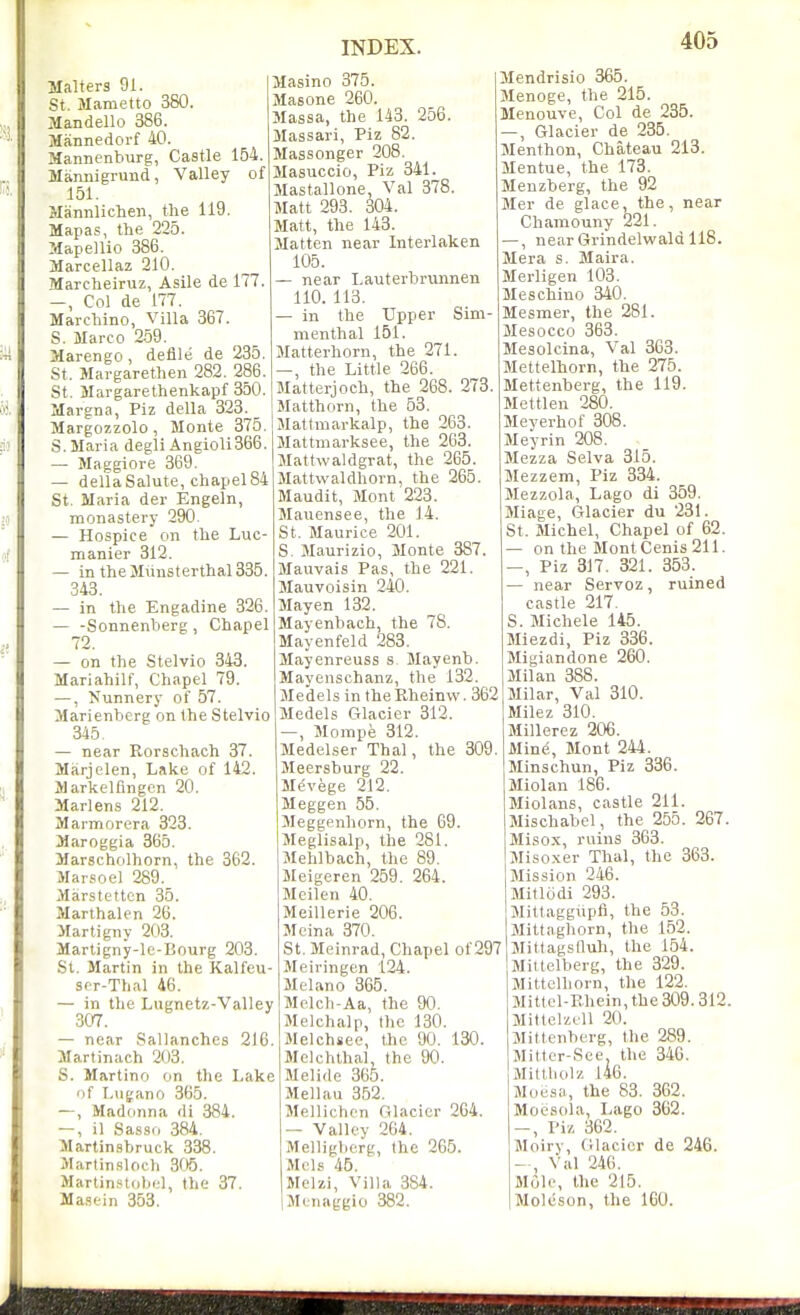 Malters 91. St. Mametto 380. Mandello 386. Mannedorf 40. Mannenburg, Castle 154. Miimiigrund, Valley of 151. Slannlichen, the 119. Mapas, the 225. Mapellio 386. Marcellaz 210. Marcheiruz, Asile de 177. —, Col de 177. Marchino, Villa 367. S. Marco 259. Marengo , defile de 235. St. Margarethen 282. 286. St. Margarethenkapf 350. Margna, Piz della 323. Margozzolo, Monte 375. S. Maria degli Angioli366. — Maggiore 369. — della Salute, chapel 84 St. Maria der Engeln, monastery 290. — Hospice cm the Luc- manier 312. — in theMunsterthal335. 343. — in the Engadine 326. — -Sonnenberg, Chapel 72. — on the Stelvio 343. Mariahilf, Chapel 79. —, Nunnery of 57. Marienberg on the Stelvio 345, — near Rorschach 37. Marjelen, Lake of 142. Markelfingen 20. Marlens 212. Marmorera 323. Maroggia 365. Marscholhorn, the 362. Marsoel 289. Marstetten 35. Marthalen 26. Marti gny 203. Martigny-lc-I5ourg 203. St. Martin in the Kalfeu- scr-Thal 46. — in the Lugnetz-Valley 307. — near Sallanchcs 216. Martinach 203. S. Martino on the Lake of T,ugano 365. —, Madonna di 384. —, il Sasso 384. Martinsbruck 338. Martinslocli 305. Martin.stobi;l, the 37. Masein 353. Masino 375. Masone 260. Massa, the 143. 256. Massari, Piz 82. Massonger 208. Masuccio, Piz 341. Mastallone, Val 378. Matt 293. 304. Matt, the 143. Matten near Interlaken 105. — near Lauterbrunnen 110. 113, — in the Upper Sim- menthal 151. Matterhorn, the 271. —, the Little 266. Matterjoch, the 268. 273 Matthorn, the 53. Mattmarkalp, the 263. Mattmarksee, the 263. Mattwaldgrat, the 265. Mattwaldhorn, the 265. Maudit, Mont 223. Mauensee, the J4, St. Maurice 201. S. Maurizio, Monte 387. Mauvais Pas, the 221. Mauvoisin 240. Mayen 132. Mayenbach, the 78. Mayenfeld 283. Mayenreuss s. Mayenb. Mayenschanz, the 132. Medels in the Rheinw. 362 Medels Glacier 312. —, Mompe 312. MedeLser Thai, the 309. Meersburg 22. Mevege 212. Meggen 55. Meggenhorn, the 69. Meglisalp, the 281. Mehlbach, the 89. Meigeren 259. 264. Meilen 40. Meillerie 206. Mcina 370. St, Meinrad, Chapel of 297 Meivingen 124. Melano 365. Melcli-Aa, the 90, Melchalp, tlie 130. Melchsee, the 90. 130. Mclchthal, the 90. Melide 365. Mellau 352, Mellichcn filacicr 264. — Valley 264. Melligberg, the 265. Mels 45. Melzi, Villa 384. Menaggio 382. Mendrisio 365. Menoge, the 215. Menouve, Col de 235. —, Glacier de 235. Menthon, Chateau 213. Mentue, the 173. Menzberg, the 92 Mer de glace, the, near Chamouny 221. —, near Grindelwald 118. Mera s. Maira. Merligen 103, Meschino 340. Mesmer, the 281. Mesocco 363. Mesolcina, Val 363. Mettelhorn, the 275. Mettenberg, the 119. Mettlen 280. Meverhof 308. Meyrin 208. Mezza Selva 315. Mezzem, Piz 334. Mezzola, Lago di 359. Miage, Glacier du 231. St. Michel, Chapel of 62. on the MontCenis 211. , Piz 317. 321. 353. near Servoz, ruined castle 217. S. Michele 145. Miezdi, Piz 336. Migiandone 260. Milan 388. Milar, Val 310. Milez 310. Millerez 206. Mine, Mont 244. Minschun, Piz 336. Miolan 186. Miolans, castle 211. Mischabel, the 255. 267. Misox, ruins 363. Misoxer Thai, the 363. Mission 246. Mitlodi 293. Mittaggupfl, the 53. Mittaghorn, the 152. Slittagsnuh, the 154. Mittelberg, the 329. Mittelhorn, the 122. Mittcl-Rhein, the 309.312. Mittelzell 20. Mittenberg, the 289. Mittcr-See, the 340. Millliolz 146. Moesa, the 83. 362. Moesola, Lago 362. Piz 362. Moiry, Cilacicr de 246. - , Val 240. Mole, the 215. Moleson, the 160.