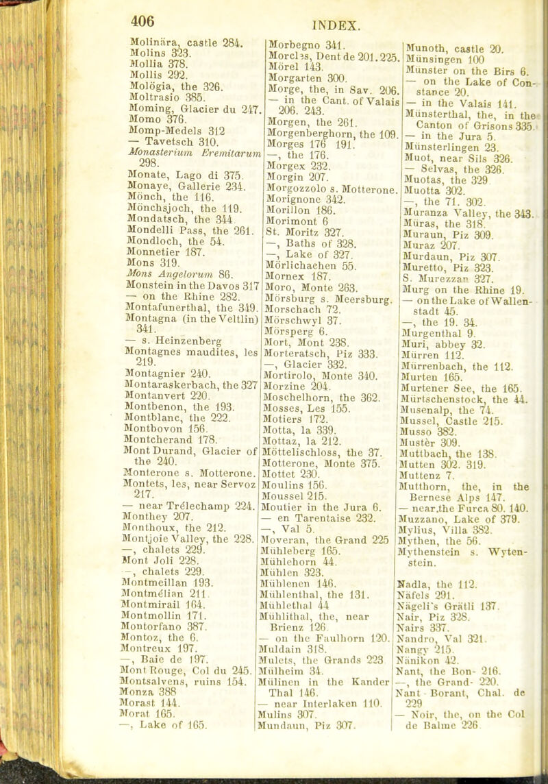 Molinara, castle 284. Molins 323. MoUia 378. Mollis 292. Mologia, the 326. Moltrasio 385. Morning, Glacier du 247. Momo 376. Momp-Medels 312 — Tavetsch 310. Monasterium Eremitarum 298. Monate, Lago di 375. Monaye, Gallerie 2.34. Monch, the 116. Honchsjoch, the 119. Mondatsch, the 344 Mondelli Pass, the 261. Mondloch, the 54. Monnetier 187. Mons 319. Mons Angelorum 86. Monstein in the Davos 317 — on the Rhine 282. Montafunerthal, the 349. Montagna (in the Veltlin) 341. — s. Heinzenberg Montagues raaudites, les 219. Montagnier 240. Montaraskerbach, the 327 Montanvert 220. Montbenon, the 193 Montblanc, the 222. Montbovon 156. Montcherand 178. MontDurand, Glacier of the 240. Monterone s. Motterone. Montets, les, near Servoz 217. — near Trdlecharap 224. Monthey 207. Monthoux, the 212. Montjoie Valley, the 228. —, chalets 229. Mont .Joli 228. chalets 229. Montmeillan 193. Montm(5lian 211. Montmirail 164. Montmollin 171. Montorfano 387. Montoz, the G. Montrcux 197. -, Baic de 197. Mnnt Kouge, Col du 24,5. Montsalvons, ruins 154 Monza 388 Morast 144. Mo rat 165. —, Lake of 165. INDEX. Morbegno 341. Morel is. Dent de 201.225. Morel 143. Morgarten 300. Morge, the, in Sav. 206. — in the Cant, of Valais 206. 243. Morgen, the 261. Morgenberghorn, the 109. Morges 176 191. —, the 176. Morgex 232. Morgin 207. Morgozzolo s. Motterone. Morignonc 342. Morillon 186. Morimont 6 St. Moritz 327. —, Baths of 328. —, Lake of 327. Morlichachen 55. Mornex 187. Moro, Monte 263. Blorsburg s. Meersburg. Morschach 72. Mdrschwyl 37. Morsperg 6. Mort, Mont 238. Morteratsch, Piz 333. —, Glacier 332. Mortirolo, Monte 340. Morzine 204. Moschelhorn, the 362. Mosses, Les 155. Motiers 172. Motta, la 339. Mottaz, la 212. Mottelischloss, the 37. Motterone, Monte 375. Mottet 230. Moulins 156. Moussel 215. Moutier in the Jura 6. — en Tarentaise 232. —, Val 5. Moveran, the Grand 225 Miihleberg 165. Miihlchorn 44. Miihlen 323. Miibloncn 146. Miihlenthal the 131. Muhlethal 44 Miihlithal, the, near Bricnz 126 — on the Faulhorn 120. Muldain 318. Mulcts, the Grands 223 Miilhcim 34. Miilincii in the Kander Thai 146. — near Interlaken 110. Mulins 307. Mundaun, Piz 307. Munoth, castle 20. Munsingen 100 Munster on the Birs 6. — on the Lake of Con stance 20. — in the Valais 141. Munsterthal, the, in the Canton of Grisons 3^. — in the Jura 5. Miinsterlingen 23. Muot, near Sils 326. — Selvas, the 326. Muotas, the 329 Muotta 302. —, the 71. 302. Muranza Valley, the 343. Muras, the 318. Muraun, Piz 309. Muraz 207. Murdaun, Piz 307. Muretto, Piz 323. S. Murezzar^ 327. Murg on the Rhine 19. — on the Lake ofWallen- stadt 45. -, the 19. 34. Murgenthal 9. Muri, abbey 32. Murren 112. Miirrenbach, the 112. Marten 165. Murtener See, the 165. Miirtschenstock, the 44. Musenalp, the 74. Mussel, Castle 215. Musso 382. Mustfer 309. Muttbach, the 138. Mutten 302. 319. Muttenz 7. Mutthorn, the, in the Bernese Alps 147. — near .the FurcaSO. 140. Muzzano, Lake of 379. Mylius, Villa 382. Mythen, the 56. Mythenstein s. Wyten- stein. Nadla, the 112 Niifels 291. Nageli's Gratli Nair, Piz 328. Nairs 337. Nandro, Val 321 Nangy 215. Niinikon 42. Nant, the Bon —, the Grand- Nant Borant, Chal. de 229 — Noir, the, on the Col de Balrae 226 137. - 216. 220. Chal.