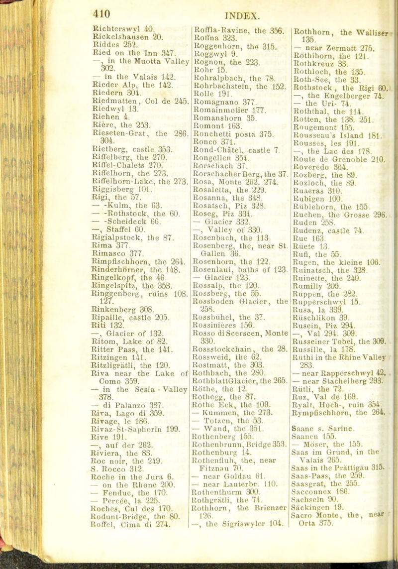 Richterswyl 40. Rickelshausen 20. Riddes 252. Ried on the Inn 347. —, in the Muotta Valley 302. — in the Valais 142. Rieder Alp, the 142. Riedem 304. Riedmatten , Col de 245. Riedwyl 13. Riehen 4. Riere, the 253. Rieseten-Grat, the 286. 304. Rietberg, castle 353. Riffelberg, the 270. Riffel-Chalets 270. Riffelhorn, the 273. Riffelhorn-Lake, the 273. Riggisberg 101. Rigi, the 57. Kulm, the 63. Roth,stock;, the 60. Scheideck 66. —, Stafifel 60. Rigialpstock, the 87. Rima 377. Rimasco 377. Rimpflschhorn, the 264. Rinderhorner, the 148. Ringelkopf, the 46. Ringelspitz, the 353. Ringgenberg, ruins lOS. 127. Rinkenberg 308. Ripaille, castle 205. Riti 132. —, Glacier of 132. Ritora, Lake of 82. Ritter Pass, the 141. Ritzingen 141. Ritzligriitli, the 120. Riva near the Lake of Como 359. — in the Sesia - Valley 378. — di Palanzo 387. Riva, Lago di 359. Rivage, le 186. Rivaz-St-Saphorin 199. Rive 191. —, auf der 262. Riviera, the 83. Roc noir, the 249. S. Rocco 312. Roche in the ,lura 6. — on the Rhone 200. — Fendue, the 170. — Pcrede, la 225. Roches, Cul des 170. Rodunt-Bridge, the 80. Roffel, Cima di 274. Roffla-Ravine, the 356. RoQna 323. Roggenhorn, tho 315. Roggwyl 9. Rognon, the 223. Rohr 15. Rohralpbach, the 78. Rohrbachstein, the 152. RoUe 191. Roraagnano 377. Romainmotier 177. Romanshorn 35. Romont 163. Ronchetti posta 375. Ronco 371. Rond-Chatel, castle 7 Rongellen 354. Rorschach 37. Rorschacher Berg, the 37. Rosa, Monte 262. 274. Rosaletta, the 229. Rosanna, the 348. Rosatsch, Piz 328. Roseg, Piz 334. — Glacier 332. —, Valley of 330. Rosenbach, the 113. Rosenberg, the, near St. Gallen 36. Rosenhorn, the 122. Rosenlaui, baths of 123. — Glacier 123. Rossalp, the 120. Rossberg, the 55. Rossboden Glacier, the 258. Rossbiihel, the 37. Rossinieres 156. Rosso diScerscen, Monte 330. Rossstockchain, the 28. Rossweid, the 62. Rostmatt, the 303. Rothbach, the 280. RothblattGlaeier, the 265. Rothe, the 12. Rothegg, the 87. Rothe Eck, the 109. — Kuminen, the 273. — Totzen, the 53. — Wand, the 351. Rothenberg 155. Rothenl)runn, Bridge 353. Rothenburg 14. Rotlicniluh, the, near Fitzniiu 70. — near (ioldau 61. — near Lauterbr. 110. Rothonlhiirra 300. Rothgratii, the 74. Rothhorn, the Brienzer 126. —, the Sigriswyler 104. Rothhorn, the Walliser 135. — near Zermatt 275. Rdthihorn, the 121. Rothkreuz 33. Rothloch, the 135. Roth-See, the 33. Rothstock, the Rigi 60. —, the Engelberger 74. — the Uri- 74. Roththal, the 114. Rotten, the 138. 251. Rougemont 155. Rousseau's Island 181. Rousses, les 191. —, the Lac des 178. Route de Grenoble 210. Roveredo 364. Rozberg, the 89. Rozloch, the 89. Ruaeras 310. Rubigen 100. Riiblehorn, the 155. Ruchen, the Grosse 296. Ruden 258. Rudenz, castle 74. Rue 163. Ruete 13. Rufi, the 55. Rugen, the kleine 106. Ruinatsch, the 328 Ruinette, tlie 240. Rumilly 209. Ruppen, the 282. Rupperschwvl 15. Rusa, la 339. Riischlikon 39. Rusein, Piz 294. -, Val 294 . 309. Russeiner Tobel, the 309. Russille, la 178. Riithi in the Rhine Valley 283. — near Rapperschwvl 43. — near Slachelberg 293. Rtitli, the 72. Ruz, Val de 169. Ryalt, Hoch-, ruin 354. Rympflschhorn, the 264. Saane s. Sarine. Saaiicn 155. — Moser, the 155. Saas im Grund, in the Valais 265. Saas in the Prattigau 315. Saas-Pass, tlie 259. Saasgrat, tlic 255. Sacconnex 186. Sachscln 90. Sackinpcn 19. Sacro Monte, the, ni'ar Orta 375.