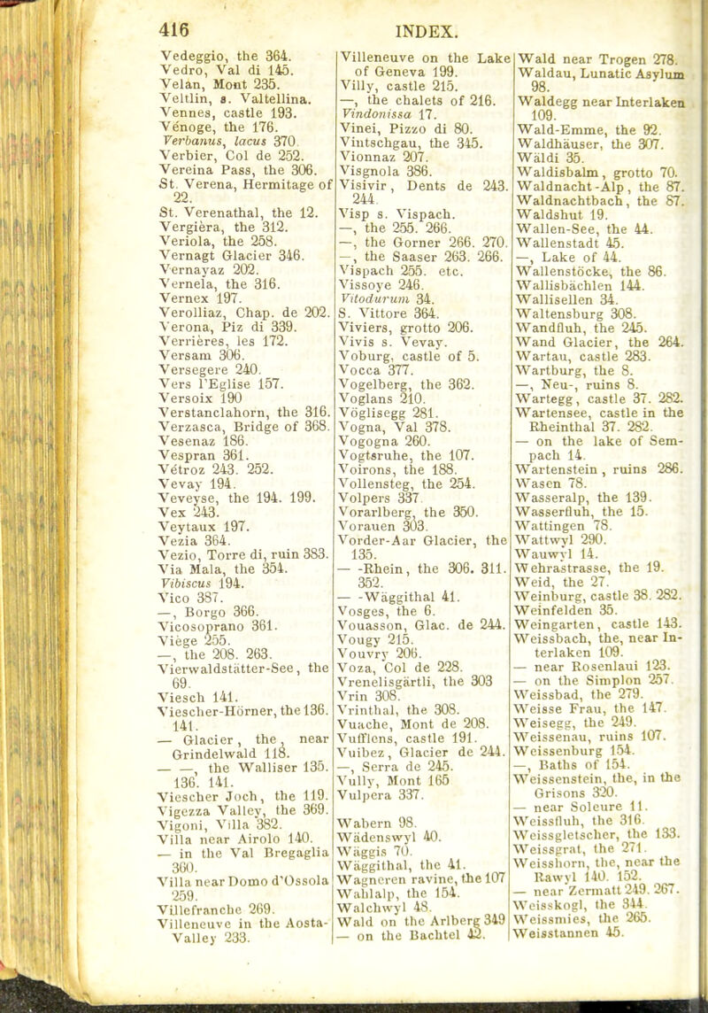 Vedeggio, the 364. Vedro, Val di 145. Velan, Mont 235. Veltlin, a. Valtellina. Vennes, castle 193. Venoge, the 176. Verbanus, lacus 370 Verbler, Col de 252. Vereina Pass, the 306. St. Verena, Hermitage of 22. St. Verenathal, the 12. Vergiera, the 312. Veriola, the 258. Vernagt Glacier 346. Vernayaz 202. Vernela, the 316. Vernex 197. Verolliaz, Chap, de 202. Verona, Piz di 339. Verrieres, les 172. Versani 306. Versegere 240. Vers TEglise 157. Versoix 190 Verstanclahorn, the 316. Verzasca, Bridge of 368. Vesenaz 186. Vespran 361. Vetroz 243. 252. Vevay 194. Veveyse, the 194. 199. Vex 243. Veytaux 197. Vezia 364. Vezio, Torre di, ruin 383. Via Mala, the 354. Vibiscus 194. Vico 387. —, Borgo 366. Vicosoprano 361. Viege 255. —, the 208 . 263. Vierwaldstiitter-See, the 69. Viesch 141. Viescher-Horner, the 136. 141. — Glacier, the near Grindelwald 118. , the Walliser 135. 136. 141. Viescher Joch, the 119. Vigczza Vallev, the 369. Vigoni, Villa 382. Villa near Airolo 140. — in the Val Bregaglia 360. Villa near Dome d'Ossola 259. Villefranche 269. Villeneuve in the Aosta- Valley 233. I Villeneuve on the Lake of Geneva 199. ViUy, castle 215. —, the chalets of 216. Vindonissa 17. Vinei, Pizzo di 80. Viutschgau, the 345. Vionnaz 207. Visgnola 386. Visivir, Dents de 243. 244. Visp s. Vispach. —, the 255. 266. —, the Gorner 266. 270. -, the Saaser 263. 266. Vispach 255. etc. Vissoye 246. Vitodurum 34. S. Vittore 364. Viviers, grotto 206. Vivis s. Vevay. Voburg, castle of 5. Vocca 377. Vogelberg, the 362. Voglans 210. Voglisegg 281. Vogna, Val 378. Vogogna 260. Vogtsruhe, the 107. Voirons, the 188. Vollensteg, the 254. Volpers 337, Vorarlberg, the 350. Vorauen 303. Vorder-Aar Glacier, the 135. Rhein, the 306. 311. 352. Waggithal 41. Vosges, the 6. Vouasson, Glac. de 244. Vougy 215. Vouvry 206. Voza, Col de 228. Vrenelisgartli, the 303 Vrin 308. Vrinthal, the 308. Vuache, Mont de 208. Vufflcns, castle 191. Vuibez, Glacier de 244. —, Serra de 246. Vully, Mont 165 Vulpcra 337. Wabern 98. Wadenswyl 40. Wiiggis 70. Wiiggilhal, the 41. Wagncren ravine, the 107 Wahlalp, the 154. Walchwyl 48. Wald on the Arlberg349 — on the Bachtel ViaXd. near Trogen 278. Waldau, Lunatic Asylum 98. Waldegg near Interlaken 109. Wald-Erame, the 92. Waldhauser, the 307. Waldi 35. Waldisbalm, grotto 70. Waldnacht -Alp , the 87. Waldnachtbach, the 87. Waldshut 19. Wallen-See, the 44. Wallenstadt 45. —, Lake of 44. Wallenstocke, the 86. Wallisbachlen 144. Wallisellen 34. Waltensburg 308. Wandfluh, the 245. Wand Glacier, the 264. Wartau, castle 283. Wartburg, the 8. —, Neu-, ruins 8. Wartegg, castle 37. 282. Wartensee, castle in the Eheinthal 37. 282. — on the lake of Sem- pach 14. Wartenstein , ruins 286. Wasen 78. Wasseralp, the 139. Wasserfiuh, the 15. Wattingen 78. Wattwyl 290. Wauwyl 14. Wehrastrasse, the 19. Weid, the 27. Weinburg, castle 38. 282. Weinfelden 35. Weingarten, castle 143. Weissbach, the, near In- terlaken 109. — near Rosenlaui 123. — on the Siinplon 257. Weissbad, the 279. Weisse Frau, the 147. Weisegg, the 249. Weissenau, ruins 107. Weissenburg 1.54. —, Baths of 154. Weissenstein, the, in the Orisons 320. — near Soleure 11. Weissnuh, the 316. Weissgletscher, the 133. Weissgral, the 271. Weissliorn, the, near the Rawvl 140. 152. — near'Zermatt 249. 267. Weisskogl, the 344. Weissniies, the 265. Weisstannen 46.