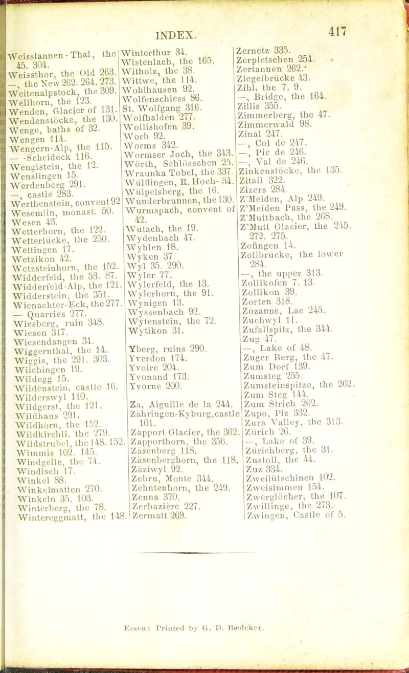 45. 304. Weisstbor, the Old 2b3. the New 2G2. 264. 273. Weitenalpstock, the 309. Wellhorn, the 123. Wenden, Glacier of 131. Wendenstocke, the 130. Wenge, baths of 32. Wengen 114. Weneern-Alp, the 115. Scheideck 116. Wengistein, the 12. Wenslingen 15. Werdenberg 291. castle 283. Werthcnstein, convent J2 Wesemlin, monasl. 50. Wesen 43. Wetterhorn, the 122. Wetterliicke, the 250. Wettingen it. Wetzikon 42. Wctzsteiuhorn, the 152. Widderfeld, the 53. 87. Widderfeld-Alp, the 121. Widderslein, the 351. Wienachter-Eck, the277. — Quarries 277. Wiesberg, ruin 348. Wiesen 317. Wiesendangen 34. Wiggernthal, the 14. Wiggis, the 291. 303. Wilchingcn 19. Wildegg 15. Wildenstein, castle 16. Wilderswyl 110. WildgersI, the 121. Wildhaus 291. Wildhorn, the 152. Wildkirchli, the 279. Wildstrub(;l,thol48. l.')2. Wiinmis 102. 145. Windgelle, the 74. Wiiidisch 17. Winkel 88. Wiiikclniattcn 270. Winkeln 35. 103. Winterberg, the 78. Wintereggmatt, the 148. INDEX. Winterthur 34. Wistenlach, the 165. Witholz, the 38. Wittwe, the 114. Wohlhausen 92. Wolfenschiess 86. St. Wolfgang 316. Wolfhalden 277. Wollishofen 39. Worb 92. Worms 342. Wormser Joch, the 3-43. Worth, Schliisschen 25. Wraunka Tobel, the 33< Wuiningen, R.Hoch- 34. Wulpelsberg, the 16. Wundcrbrunnen, the 130. Wunnspach, convent oi 42. Wutacb, the 19. Wydenbach 47. Wvhlen 18. Wyken 37- Wyl 35. 290. Wyler 77. Wylerfeld, the 13. Wylerhorn, the 91. Wynigen 13. Wyssenbach 92. Wytenstein, the 72. Wvtikon 31. Yberg, ruins 290. Yverdon 174. Yvoire 204. Yvonand 173. Yvorne 200. Za, Aiguille de la 244. Ziihringcn-Kyburg, castle 101. Zapport Glacier, the 362. Zapporthorn, the 3.56. Ziisenberg 118. Ziiscnberghorn, the 118. Ziiziwyl 92. Zcbru, Monte 344. Zehntenhorn, the 249. Zenna 370. Zerbaziere 227. Zerniatt 269. 417 Zernetz 335. Zerpletschen 254. . Zertannen 262.' Ziegelbriicke 43. Zihl, the 7. 9. —, Bridge, the 164. Zillis 355. Zimmerberg, the 47. Zimmerwald 98. Zinal 247. —, Col de 247. Pic de 246. ^, Val de 246. Zinkenstocke, the 135. Zitail 322. Zizers 284. Z'Meiden, Alp 249. Z'Meiden Pass, the 249. Z'Muttbach, the 268. Z'Mult Glacier, the 2-'t5. 272. 275. Zofmgcn 14. Zollbriicke, the lower 284. —, the upper 313. Zollikofcn 7. 13. Zollikon 39. Zorten 318. Zozanne, Lac 245. Zuchwvl 11. Zu fall spitz, the 844. Zug 47. —, Lake of 48. Zuger Berg, the 47. Zum Dorf 139. Zunisteg 255. Zunisteinspitze, the 202. Zum Steg 144. Zuni St rich 262. Zupo, Piz 332. Zura Valley, the 313. Ziirich 26. , Lake of 39. Ziiricbberg, the 31. Zustoll, the .44. Zuz 334. Zweiliitschinen 102. Zweisimmen 154. Zwcrgliicher, the 107. Zwillinge, the 273. Zwingcn, Castle of 5. i;ss<:n : Piiiittd liy (i. U. lio-ili-kir.
