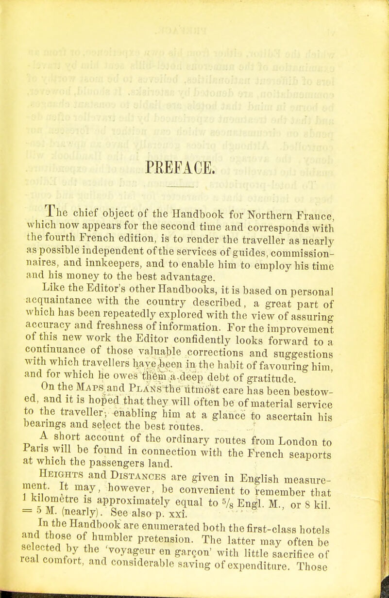 PEEFACE. The chief object of the Handbook for Northern France, which now appears for the second time and corresponds with the fourth French edition, is to render the traveller as nearly as possible independent of the services of guides, commission- naires, and innkeepers, and to enable him to employ his time and his money to the best advantage. Like the Editor's other Handbooks, it is based on personal acquaintance with the country described, a great part of which has been repeatedly explored with the view of assuring accuracy and freshness of information. For the improvement of this new work the Editor confidently looks forward to a continuance of those valuable corrections and suggestions with which travellers have jjeen in the habit of favouring him and for which he owes them-a-deep debt of gratitude On the M^ps^and Plainsthe'utmost care has been bestow- ed, and It IS hoped that they will often be of material service to the traveller; enabling him at a glance to ascertain his bearings and select the best routes. A short account of the ordinary routes from London to f ans will be found in connection with the French seaports at which the passengers land. Heights and Distances are given in English measure- ment. It may, however, be convenient to remember that ^'Joetre is approximately equal to Vs Engl. M., or 8 kil = 5 M. (nearly). See also p. xxi. .J^l!:^^ u''''^ '^ enumerated both the first-class hotels and those of humbler pretension. The latter may often be rolToni^V «° S^^'^on' with little sacrifice of real comfort, and considerable saving of expenditure. Those