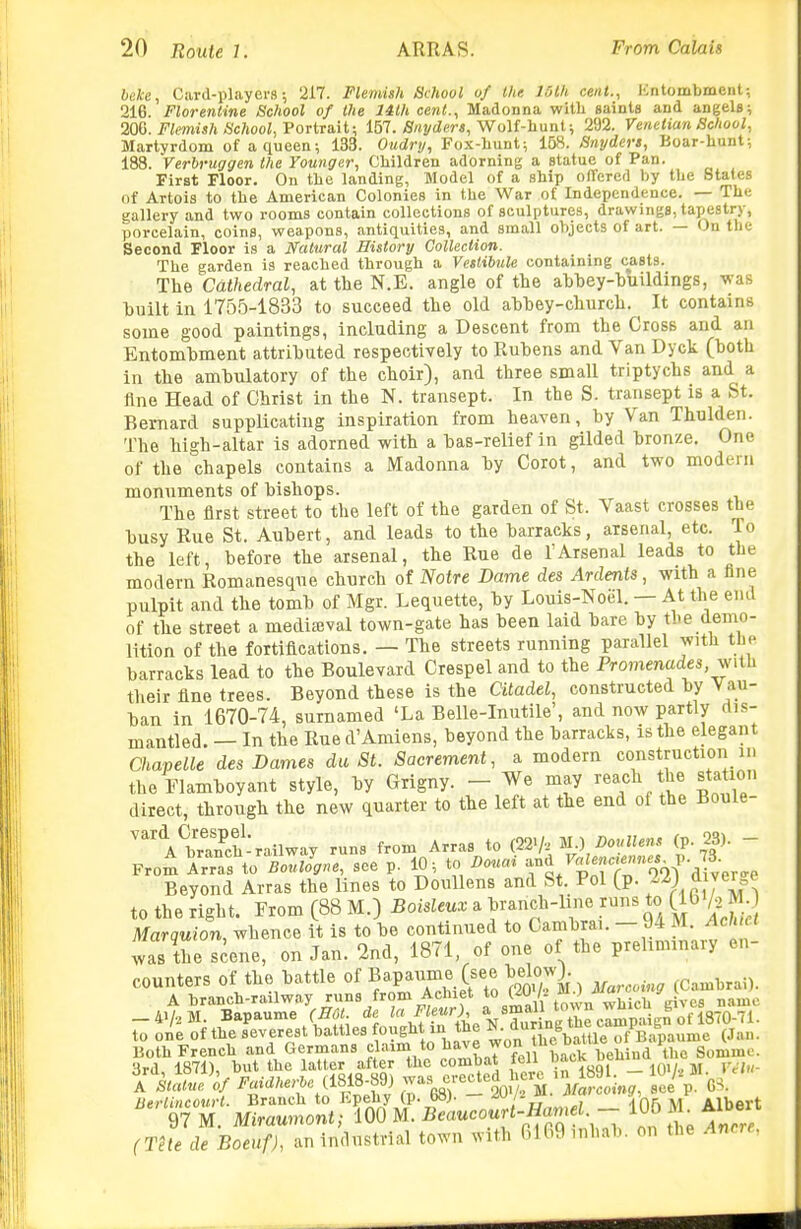 heke, Card-players; 217. Flemish School of Ihe 16th cent., lintombment-, 216. Florentine Sc?iool of the 14th cent., Madonna with saints and angels; 20(}. Flemish School, Vortrait; 151. Snyder a. Wolf-hunt; 292. Venetian School, Martyrdom of a queen; 133. Oudry, Fox-hunt; 168. Snyders, Boar-hunt; 188. Verbruggen the Younger, Children adorning a statue of Pan. First Floor. On the landing, Model of a ship offered by the States of Artois to the American Colonies in the War of Independence. — The gallery and two rooms contain collections of sculptures, drawings, tapestry, porcelain, coins, weapons, antiquities, and small objects of art. — On the Second Floor is a Natural History Collection. The garden is reached through a Vestibule containing casts. The Cathedral, at the N.E. angle of the ahbey-huildings, was huilt in 1755-1833 to succeed the old ahbey-church. It contains some good paintings, including a Descent from the Cross and an Entombment attributed respectively to Rubens and Van Dyck (both in the ambulatory of the choir), and three small triptychs and a fine Head of Christ in the N. transept. In the S. transept is a St. Bernard supplicating inspiration from heaven, by Van Thulden. The high-altar is adorned with a bas-relief in gilded bronze. One of the chapels contains a Madonna by Corot, and two modern monuments of bishops. The first street to the left of the garden of St. Vaast crosses the busy Rue St. Aubert, and leads to the barracks, arsenal, etc. To the left, before the arsenal, the Rue de 1'Arsenal leads to the modern Romanesque church of Notre Dame des Ardents, with a fine pulpit and the tomb of Mgr. Lequette, by Louis-Noel. — At the end of the street a media5val town-gate has been laid bare by the demo- lition of the fortifications. — The streets running parallel with the barracks lead to the Boulevard Crespel and to the Promenades, with their fine trees. Beyond these is the Citadel, constructed by Vau- ban in 1670-74, surnamed 'La Belle-Inutile', and now partly dis- mantled. — In the Rue d'Amiens, beyond the barracks, is the elegant Chapelle des Dames du St. Sacrement, a modern construction m the Flamboyant style, by Grigny. - We may reach the station direct, through the new quarter to the left at the end of the Boule- ^^'A^rwh-railway runs from Arras to (22V-.' M.) DouUens (p. 23). - From \\r:XBZlJgne, see p. 10; to nouai -^;''7r«?,Vaf,er<.e Beyond Arras the lines to DouUens and St. Pol (p. U diverge to the right. From (88 M.) Boisleux a bi-anch-line runs to (lb A^M Marquion, whence it is to be continued to Cambrai. - 94 M. Ach,ct was the scene, on Jan. 2nd, 1871, of one of the prehnnnary en- counters of the battle of ^apaume (see be^^^^^^^^^^ ^^^^^.^ A branch-railway 'S from Achiet to (^U /- ^ J which gives name to one of the severest battles fought an the ^- ^^^^^^^^^^^^ (Jan. Uoth French and Germans claim to ^^^^^ won tue oaiue p g^nimo. 3rd, 1871), but.the latter after «.e combat feU l-^^^g^fl'- A Statue of ^'^ ^« ^^^^S 68) - 20>^ M. Marcoing, see p. GS. lierlincourt. Branch to Kpehy ip. oo;. ^ -in^M Albert 97 M. Miraumont; 100 M. Be««co«rt-fla.,.e -- (rete de Boeuf), an industrial town with 6169 inhab. on the Ancre,