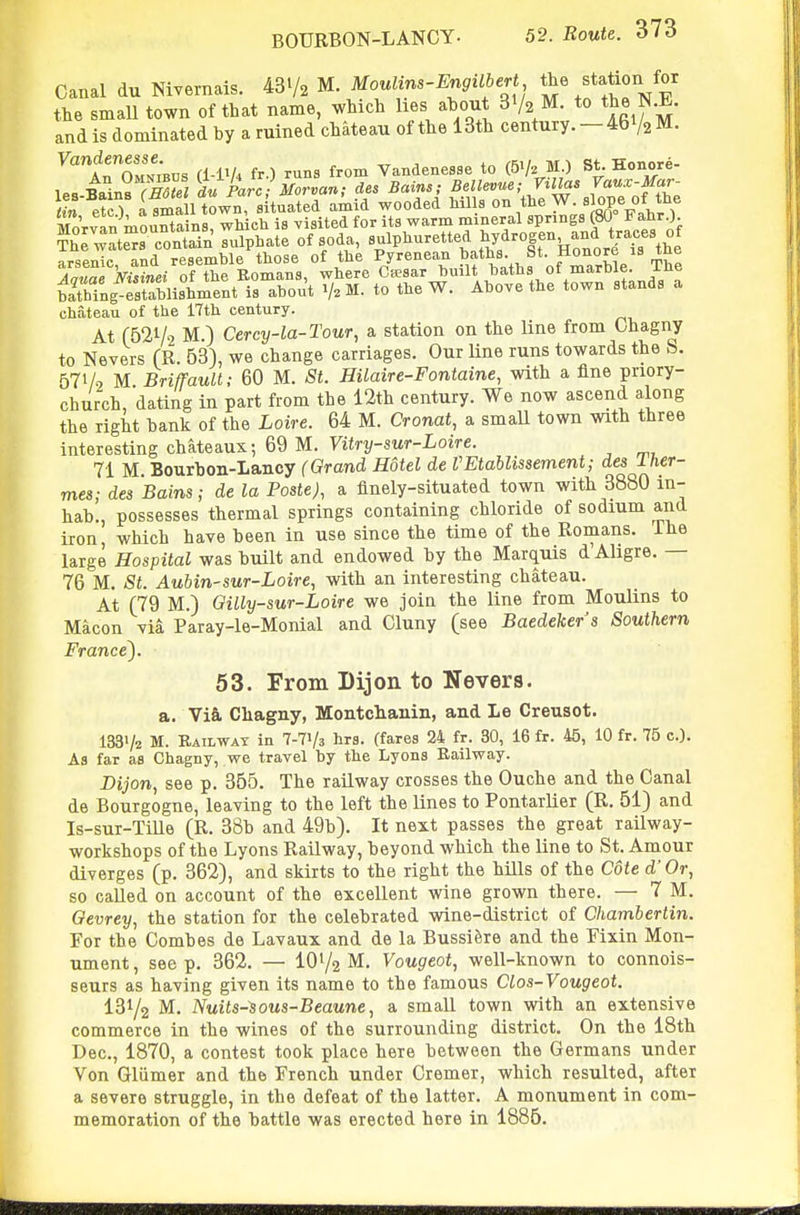 Canal du NiYernais. 43V2 M. Moulins-Engilbert the ^tation for the small town of that name, which Hes about S'/a M. to the N.E. and is dominated by a ruined chateau of the 13th century. - 46 V2 M. Vandenesse ^^^^ Vandenesae to (b^. M.) St. Honore- 1 -^Jl^aTTO^/z L Pare- Morvan; des Bains; Bellevue; Villas Vaux-Mar-  et T iSl tLTaituatL/^^^^ wooded Mils on the W. slope of the MoVv..n mouBtains, which is visited for its warm '^^^e'/«P°f„f^. Jj^'o^f S;i!Si^^Mt?r^t^^nr^thftr^^^^ chateau of the 17th century. At (521/2 M) Cercy-la-Tour, a station on the line from Chagny to Nevers fR. 63), we change carriages. Our Kne runs towards the S. 571/2 M BriffauU; 60 M. St. Hilaire-Fontaine, with a fine priory- church, dating in part from the 12th century. We now ascend along the right bank of the Loire. 64 M. Cronat, a small town with three interesting chateaux; 69 M. yitry-swr-Loire. 71 M Bourbon-Lancy (Grand Hotel de VEtablissement; des Iher- mes; des Bains; de la Paste), a finely-situated town with 3880 in- hab., possesses thermal springs containing chloride of sodium and iron which have been in use since the time of the Romans. Ihe large Hospital was built and endowed by the Marquis d'Aligre. — 76 M. St. Aubin-sur-Loire, with an interesting chateau. At (79 M.) Gilly-sur-Loire we join the line from Moulins to Macon via Paray-le-Monial and Cluny (see Baedekers Southern France). 53. From Dijon to Nevers. a. Vi§, Chagny, Montchanin, and Le Creusot. 133'/2 M. Rail WAT in 7-71/3 hrs. (fares 24 fr. 30, 16 fr. 45, 10 fr. 75 c). As far as Chagny, we travel by the Lyons Railway. Dijon, see p. 355. The railway crosses the Ouche and the Canal de Bourgogne, leaving to the left the lines to Pontarlier (R. 51) and Is-sur-TiUe (R. 38b and 49b). It next passes the great railway- workshops of the Lyons Railway, beyond which the line to St. Amour diverges (p. 362), and skirts to the right the hills of the Cote d' Or, so called on account of the excellent wine grown there. — 7 M. Oevrey, the station for the celebrated wine-district of Chambertin. For the Combes de Lavaux and de la Bussifere and the Fixin Mon- ument, seep. 362. — 101/2 M. Vougeot, well-known to connois- seurs as having given its name to the famous Clos-Vougeot. 131/2 M. Nuits-sous-Beaune, a small town with an extensive commerce in the wines of the surrounding district. On the 18th Dec, 1870, a contest took place here between the Germans under Von Gliimer and the French under Cremer, which resulted, after a severe struggle, in the defeat of the latter. A monument in com- memoration of the battle was erected here in 1886.