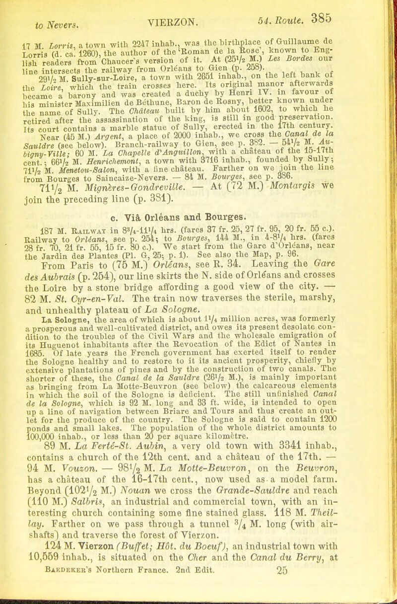 VIERZON. 17 M Lorris, a town witli 2247 inliab., was tlie birthplace of Guillaume de TnTT^ifl (A ca 1260) tlie author of the'Roman de la Rose, known to Eng- Hsrreaderrftom'Chaucer^s version of it. At (25V. M ) Les Bordes our line intersects the railway from Orleans to Gien (p. 29V^ M Sully-sur-Ioire, a town with 2651 inhah., on the left hank ot the ioire, which the train crosses here. Its original manor afterwards became a barony and was created a duchy by Henri IV. in favour of his minister Maximilien de Bethune, Baron de Rosny, better known under the name of Sully. The Ch&teau built by him about 1602, to which he retired after the assassination of the king, is still in good preservation. Its court contains a marble statue of Sully, erected in the 17th century. Near (45 M.) Argent, a place of 2000 inhab., we cross Canal d,e la Sauldre (see below). Branch-railway to Gien, see p. 382. — 54y2 M. Au- bigny-Ville; 60 M. La Chapelle d'Anguillon, with a chateau of the lo-l^th cent ■ 66V2 M. HenrMiemont, a town with 3716 inhab., founded by bully; 7IV2 M. Menetou-Salon, with a fine chateau. Farther on we ioin the line from Bourges to Saincaize-Nevers. — 84 M. Bourges, see p. 386. 711/2 M. Migneres-Oondreville. — At [72 M.) Montargis we join the preceding line (p. 3S1). c. Via, Orleans and Bourges. 187 M. Railway in B^^-llVi hrs. (fares 37 fr. 25, 27 fr. 95, 20 fr. 55 c). Railway to Orlians, see p. 254; to Bourges, 144 M., in 4-8V4 hrs. (fares 28 fr. 70, 21 fr. 55, 15 fr. 80 c). We start from the Gare d'Orleans, near the Jardin des Plantes (PI. G, 25; p. 1). See also the Map, p. 96. From Paris to (76 M.) Orleans, see R. 34. Leaving the Gare des Aubrais (p. 254), our line skirts the N. side of Orleans and crosses the Loire by a stone bridge affording a good view of the city. — 82 M. St. Cyr-en-Val. The train now traverses the sterile, marshy, and unhealthy plateau of La Sologne. la Sologne, the area of which is about i'A million acres, was formerly a prosperous and well-cultivated district, and owes its present desolate con- dition to the troubles of the Civil Wars and the wholesale emigration of its Huguenot inhabitants after the Revocation of the Edict of Nantes in 1685. Of late years the French government has exerted itself to render the Sologne healthy and to restore to it its ancient prosperity, chiefly by extensive plantations of pines and by the construction of two canals. The shorter of these, the Canal de la Sauldre (26V2 M.), is mainly important as bringing from La Motte-Beuvron (see below) the calcareous elements in which the soil of the Sologne is deficient. The still unfinished Canal de la Sologne, which is 92 M. long and 33 ft. wide, is intended to open up a line of navigation between Briare and Tours and thus create an out- let for the produce of the country. The Sologne is said to contain 1200 ponds and small lakes. The population of the whole district amounts to 100,000 inhab., or less than 20 per square kilometre. 89 M. La Ferte-St. Auhin, a very old town with 3341 inhab., contains a church of the 12th cent, and a chateau of the 17th. — 94 M. Vouzon. — 981/2 M. La Motte-Beuvron, on the Beuvron, has a chateau of the 16-17th cent., now used as-a model farm. Beyond (IO21/2 M.) Nouan we cross the Orande-Sauldre and reach (110 M.) Salhris, an industrial and commercial town, with an in- teresting church containing some fine stained glass. 118 M. Theil- lay. Farther on we pass through a tunnel ^/^ M. long (with air- shafts) and traverse the forest of Vierzon. 124 M. Vierzon (Buffet; Hot. du Boeuf), an industrial town with 10,569 inhab., is situated on the Cher and the Canal du Berry, at Baedekek's Northern France. 2nd Edit. 25