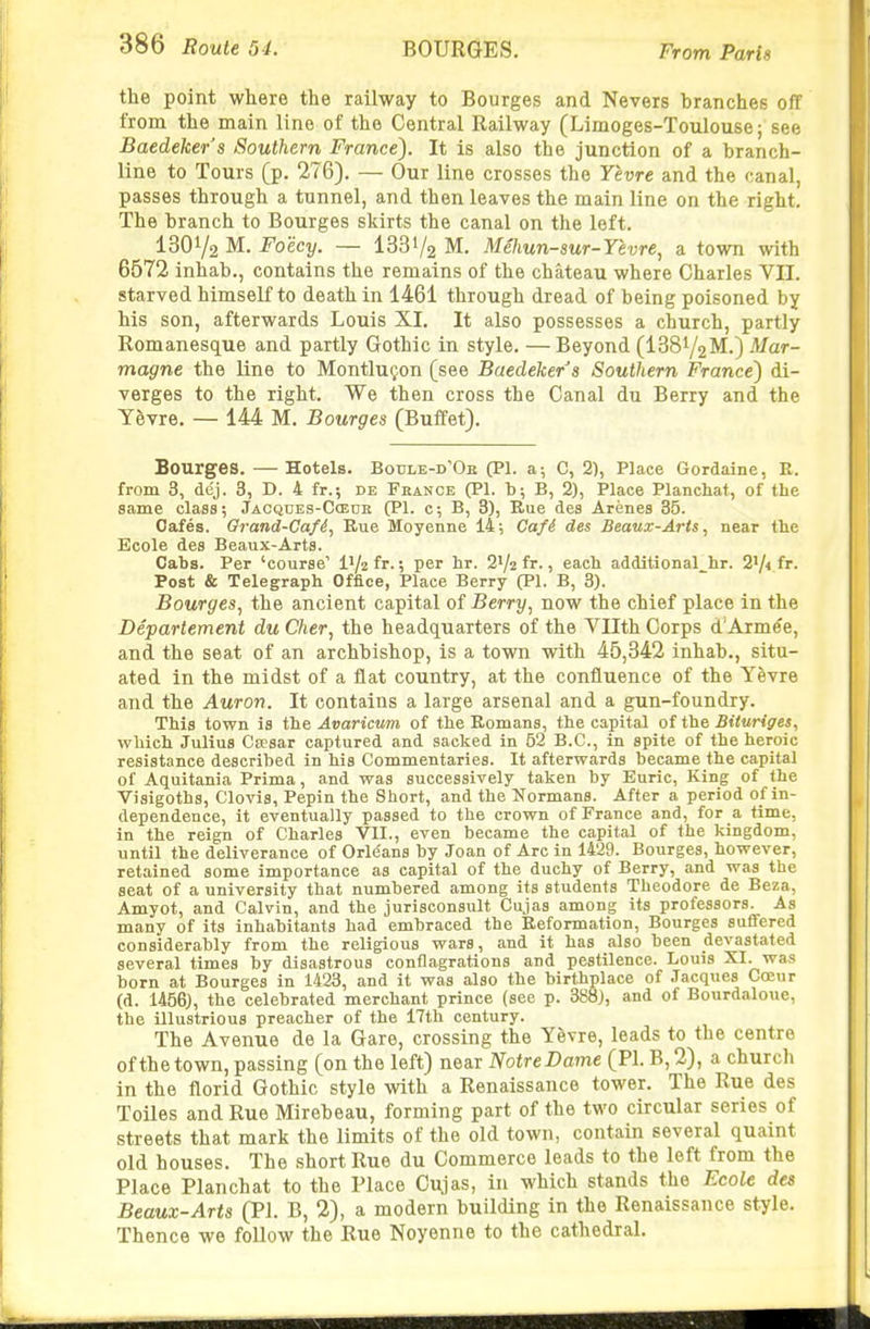 the point where the railway to Bourges and Nevers branches off from the main line of the Central Railway (Limoges-Toulouse; see Baedeker s Southern France). It is also the junction of a branch- line to Tours (p. 276). — Our line crosses the Yevre and the canal, passes through a tunnel, and then leaves the main line on the right. The branch to Bourges skirts the canal on the left. 1301/2 M. Foecy. — 1331/2 M. Mehun-sur-Yevre, a town with 6572 inhab., contains the remains of the chateau where Charles Vn. starved himself to death in 1461 through dread of being poisoned by his son, afterwards Louis XI, It also possesses a church, partly Romanesque and partly Gothic in style. — Beyond (ISSi/gM.) Mar- magne the line to MontluQon (see Baedeker's Southern France') di- verges to the right. We then cross the Canal du Berry and the Y&vre. — 144 M. Bourges (Buffet). Bourges. — Hotels. Boule-d'Ob (PI. a; C, 2), Place Gordaine, E. from 3, dej. 3, D. 4 fr.; de France (PI. b; B, 2), Place Planchat, of the same class; Jacqdes-Ccedh (PI. c; B, 3), Rue des Arenes 35. Gafes. Orand-Cafd, Rue Moyenne 14-, Cafi des Beaux-Artsnear the Ecole des Beaux-Arts. Cabs. Per 'course' I'/zfr., per hr. 21/2 fr., each additional hr. 2V4 fr. Post & Telegraph Office, Place Berry (PI. B, 3). Bourges^ the ancient capital of Berry^ now the chief place in the Departement du Cher, the headquarters of the Vllth Corps d'Arm^e, and the seat of an archbishop, is a town with 45,342 inhab., situ- ated in the midst of a flat country, at the confluence of the Yevre and the Auron. It contains a large arsenal and a gun-foundry. This town is i'he, Avaricum of the Romans, the capital oft\i& Bituriges, which Julius Csesar captured and sacked in 52 B.C., in spite of the heroic resistance described in his Commentaries. It afterwards became the capital of Aquitania Prima, and was successively taken by Euric, King of the Visigoths, Clovis, Pepin the Short, and the Normans. After a period of in- dependence, it eventually passed to the crown of France and, for a time, in the reign of Charles VII., even became the capital of the kingdom, until the deliverance of Orle'ans by Joan of Arc in 1429. Bourges, however, retained some importance as capital of the duchy of Berry, and was the seat of a university that numbered among its students Theodore de Beza, Amyot, and Calvin, and the jurisconsult Cujas among its professors. As many of its inhabitants had embraced the Reformation, Bourges suffered considerably from the religious wars, and it has also been devastated several times by disastrous conflagrations and pestilence. Louis XI. was born at Bourges in 1423, and it was also the birthplace of Jacques Coeur (d. 1456), the celebrated merchant prince (see p. 388), and of Bourdaloue, the illustrious preacher of the 17th century. The Avenue de la Gare, crossing the Yevre, leads to the centre of the town, passing (on the left) near Notre Dame (PI. B, 2), a church in the florid Gothic style with a Renaissance tower. The Rue des Toiles and Rue Mirebeau, forming part of the two circular series of streets that mark the limits of the old town, contain several quaint old houses. The short Rue du Commerce leads to the left from the Place Planchat to the Place Cujas, in which stands the Ecole des Beaux-Arts (PI. B, 2), a modern building in the Renaissance style. Thence we follow the Rue Noyenne to the cathedraL