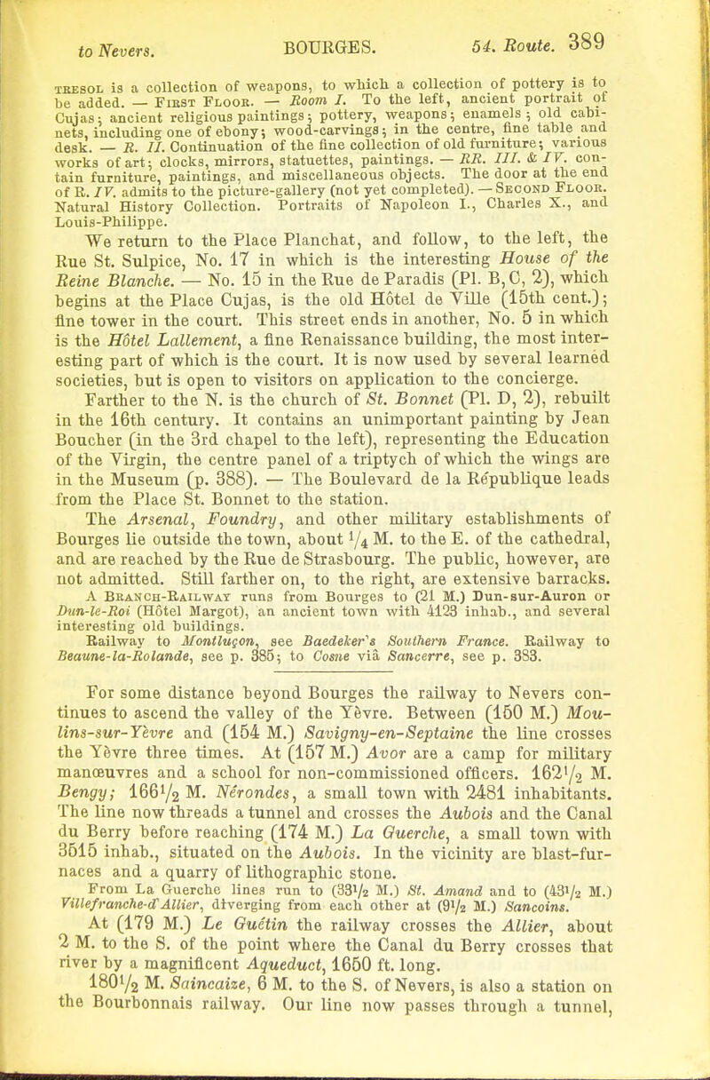 TKESOL is a collection of weapons, to which a collection of pottery is to be added. — Fiest Flooe. — Room I. To the left, ancient portrait of Cujas: ancient religious paintings; pottery, weapons; enamels; old cabi- nets, including one of ebony; wood-carvings; in the centre, fine table and desk. — B. //.Continuation of the fine collection of old furniture; various works of art; clocks, mirrors, statuettes, paintings. — BR. III. & JV. con- tain furniture, paintings, and miscellaneous objects. The door at the end of E. IV. admits to the picture-gallery (not yet completed). — Second Floor. Natural History Collection. Portraits of Napoleon I., Charles X., and Louis-Philippe. We return to the Place Planchat, and follow, to the left, the Rue St. Sulpice, No. 17 In which is the interesting House of the Reine Blanche. — No. 15 in the Rue de Paradis (PI. B,C, 2), which begins at the Place Cujas, is the old Hotel de Ville (15th cent); fine tower in the court. This street ends in another, No. 5 in which is the Hotel Lallement^ a fine Renaissance huilding, the most inter- esting part of which is the court. It is now used by several learned societies, but is open to visitors on application to the concierge. Farther to the N. is the church of St. Bonnet (PI. D, 2), rebuilt in the 16th century. It contains an unimportant painting by Jean Boucher (in the 3rd chapel to the left), representing the Education of the Virgin, the centre panel of a triptych of which the wings are in the Museum (p. 388). — The Boulevard de la Re'publique leads from the Place St. Bonnet to the station. The Arsenal J Foundry, and other military establishments of Bourges lie outside the town, about 1/4 M. to the E. of the cathedral, and are reached by the Rue de Strasbourg. The public, however, are not admitted. Still farther on, to the right, are extensive barracks. A Bean CH-E,AiLWAT runs from Bourges to (2i M.) Dun-sur-Auron or Dun-le-Boi (Hotel Margot), an ancient town with 4123 inhab., and several interesting old buildings. Railway to Montlugon, see Baedeker''s Southern France. B.ailway to Beaune-la-Bolande, see p. 385; to Come via Sancerre, see p. 333. For some distance beyond Bourges the railway to Nevers con- tinues to ascend the valley of the Yevre. Between (160 M.) Mou- lins-sur-Yevre and (154 M.) Savigny-en-Septaine the Kne crosses the Yevre three times. At (157 M.) Avor are a camp for military manoeuvres and a school for non-commissioned officers. I62Y2 M. Bengy; I66Y2 M. Nerondes, a small town with 2481 inhabitants. The line now threads a tunnel and crosses the Aubois and the Canal du Berry before reaching (174 M.) La Querche, a smaU town with 3615 inhab., situated on the Aubois. In the vicinity are blast-fur- naces and a quarry of lithographic stone. From La Guerchc lines run to (33V2 M.) St. Amand and to (431/2 M.) Villefranche-d'AUier, diverging from each other at (91/2 M.) Sancoins. At (179 M.) Le Ouetin the railway crosses the Allier, about 2 M. to the S. of the point where the Canal du Berry crosses that river by a magnificent Aqueduct., 1650 ft. long. I8O1/2 M. Saincaize, 6 M. to the S. of Nevers, is also a station on the Bourbonnais railway. Our line now passes through a tunnel,