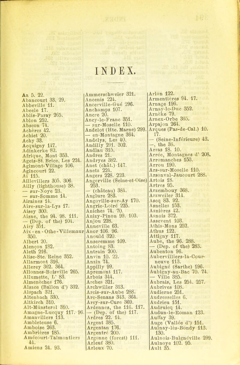 INDEX. Aa 5. 22. Abancourt 33. 29. Abbeville 11. Abeele 17. Ablis-Paray 265. Ablon 252. Abscon 74. Acheres 42. AcMet 20. Acby 33. Acquigny 147. Adinkerke 82. Afrique, Mont 353. Agets-St. Brice, Les 224. Agimont-Village 106. Agincourt 22. Ai 115. Aillevillers 305. 306. Ailly (lighthouse) 38. — sur-i^oye 23. — sur-Somme 14. Airaines 14. Aire-sur-la-Lys 17. Aisey 300. Aisne, the 94. 98. 111. — (Dep. of the) 104. Aisy 351. Aix - en - Othe - Villemaur 350. Albert 20. Alencon 182. Aleth 216. AHse-Ste. Eeine 352. Allarmont 316. Allerey 362. 364. AUonnes-Boisville 265. Alluniette, L' 83. Almeneches 176. Alsace (Ballon d') 332. Alspach 321. Altenbach 330. Altkirch 310. Alt-Miinsterol 310. Amagne-Lucquy 117.~ 96 Amanvillers 113. Ambleteuae 6. Amhoiae 263. Ambrieres 185. Amdcoupt-Talmnntiers 44. Amiens 24 . 93. Ammerschweier 321. Ancenis 224. Ancerville-Gue 296. An champs 107. Ancre 20. Ancy-le-Frane 351. — sur-Moselle 110. Andelot (Hte. Marne) 299 — en-Montagne 364. Andelys, Les 40. Andilly 291. 302. Andlau 315. Andres 21. Andryes 382. Anet (chat.) 147. Anetz 224. Angers 228. 223. Angerville (Seine-et-Oise) 253. — (chateau) 384. Anglure 283. Angoville-8UT-Ay 170. Angrie-Loir^ 225. Aniches 74. 70. Anizy-Pinon 99. 103. Anjou 228. Anneville 63. Anor 106. 96. Anould 320. Anseremme 109. Antoing 83. Antrain 200. Anvin 10. 22. Anzin 74. Appilly 99. Apremont 117. Arbois 344. Arches 321. Arehwiller 313. Arcis-sur-Aube 288. Arc-Senans 343. 364. Arcy-sur-Cure 369. Ardennes, the 116. 117. — (Dep. of the) 117. Ardres 22. 14. Argent 385. Argentan 176. Argentrc 200. Argonne (forest) 111. Arleuf 380. Arleux 70. Arlon 122. Armentieres 94. 17. Arnage 196. Arnay-le-Duc 352. Arneke 79. Arnex-Orbe 36o. Arpajon 264. Arques (Pas-de-Cal.) 10. 17. (Seine-Inferieure) 43. —, the 36. Arras 18. 10. Arree, Montagues d' 208. Arromanches 153. Arrou 190. Ars-sur-Moselle 110. Arsonval-Jaucourt 288. Artois 18. Artres 95. Arzembouy 368. Arzweiler 314. Ascq 83. 92. Asnelles 153. Asnieres 42. Asnois 372. Assevent 103. Athis-Mons 252. Athus 122. Attigny 117. Aube, the 96. 288. — (Dep. of the) 283. Aubenton 96. Aubervilliers-la-Cour- neuve 113. Aubign(5 (Sarthe) 196. Aubigny-au-Bac 70. 74. — Ville 385. Aubrais, Les 254. 257. Aubrives 108. Audierne 251. Audresselles 6. Audrieu 151. Audruicq 14. Audun-le-Roman 123. Auffay 39. Auge (Valine d') 161. Aulnay-les-Bondy 113. 130. Aulnois-Bulgneville 299. Aulnoye 102. 96. Anlt 35.