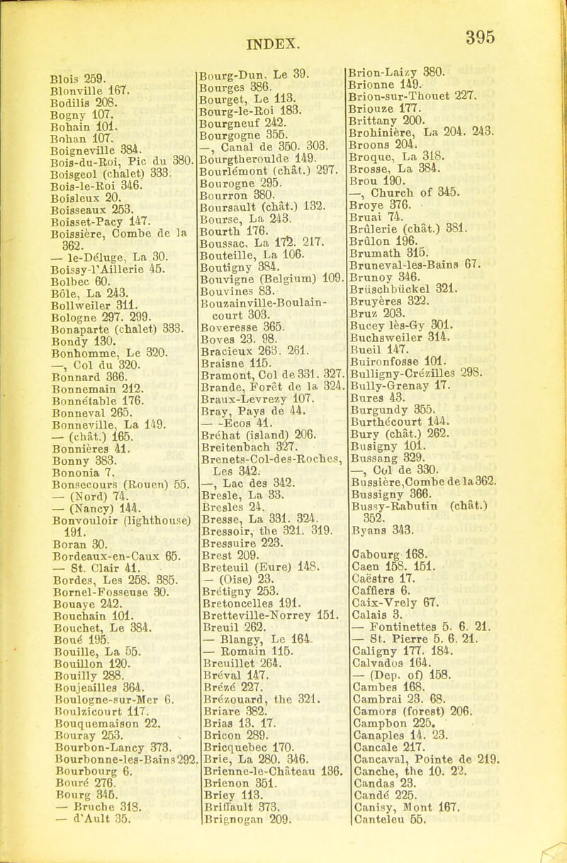 Blois 259. Blonville 167. Bodilis 208. Bogny 107. Bohain 101. Bohan 107. Boigneville 384. Bois-du-Roi, Pic du 380. Boisgeol (chalet) 333. Bois-le-Roi 346. Boialeux 20. Boisseaus 253. Boisset-Pacy 147. Boissiere, Combe de la 362. — le-De'luge, La 30. Boissy-rAillerie 45. Bolbec 60. Bole, La 243. Bollweiler 311. Bologne 297. 299. Bonaparte (chalet) 333. Bendy 130. Bonhomme, Le 320. —, Col du 320. Bonnard 366. Bonnemain 212. Bonnetable 176. Bonneval 265. Bonneville, La 149. — (chat.) 165. Bonnierea 41. Bonny 383. Bononia 7. Bonsecours (Rouen) 55. — (Nord) 74. — (Nancy) 144. Bonvouloir (lighthouse) 191. Boran 30. Bordeaux-en-Caux 65. — St. Clair 41. Bordes, Les 258. 385. Bornel-Fossense 30. Bouaye 242. Bouchain 101. Bouchet, Le 384. Bou(! 195. Bouille, La 55. Bouillon 120. Bouilly 288. Boujeailles 364. Boulogne-sur-Mer 6. Boulzicourt 117. Bouquemaiaon 22. Bouray 253. Bourbon-Lancy 373. Bourbonne-les-Bains292 Bourbourg 6. Bourd 276. Bourg 346. — Bruche 318. — d'Ault 35. Bourg-Dun, Le 39. Bourges 386. Bourget, Le 113. Bourg-le-Roi 183. Bourgneuf 242. Bourgogne 355. -, Canal de 350. 303. Bourgtheroulde 149. Bourlemont (chat.) 297. Bourogne 295. Bourron 380. Boursault (chat.) 132. Bourse, La 243. Bourth 176. Boussac, La 175. 217. Bouteille, La 106. Boutigny 384. BoTivigne (Belgium) 109. Bouvines 83. Bouzainville-Boulain- court 303. Boveresae 365. Bovea 23. 98. Bracieux 263. 261. Braiane 115. Bratnont, Col de331. 327 Brande, Foret de la 324 Braux-Levrezy 107. Bray, Paya de 44. Ecos 41. Brehat (ialand) 206. Breitenbach 327. Brenets-Col-des-Roches, Les 342. —, Lac dea 342. Breale, La 33. Bresles 24. Brease, La 331. 324. Bressoir, the 321. 319. Bressuire 223. Brest 209. Breteuil (Eure) 148. - (Oise) 23. Bretigny 253. Bretoncelles 191. Bretteville-Norrey 151. Breuil 262. Blangy, Le 164. Remain 115. Breuillet 264. Brfival 147. Brezd 227. Brezouard, the 321. Briare 382. Briaa 13. 17. Bricon 289. Bricquebec 170. Brie, La 280. 346. Brienne-le-Chateau 136. Brienon 351. Briey 113. Briflault 373. Brignogan 209. Brion-Laizy 380. Brionne 149. Brion-snr-Thouet 227. Briouze 177. Brittany 200. Brohiniere, La 204. 243. Broona 204. Broque, La 318. Brosse, La 384. Brou 190. —, Church of 345. Broye 376. IBruai 74. Brulerie (chat.) 381. Brulon 196. Brumath 315. Bruneval-les-Bains 67. Brunoy 346. Briisehbiickel 321. Bruyerea 322. Bruz 203. Bucey les-6y 301. Buchsweiler 314. Bueil 147. Buironfoaae 101. Bulligny-Crezilles 298. Bully-Grenay 17. Bures 43. Burgundy 355. Burthecourt 144. Bury (chat.) 262. Busigny 101. Bussnng 329. —, Col de 330. Basaiere,Combe de la362. Buaaigny 366. Bussy-Rabutin (chat.) 352. Byans 343. Cabourg 168. Caen 158. 151. Caestre 17. Cafflers 6. Caix-Vrely 67. Calais 3. Fontinettes 5. 6. 21. — St. Pierre 6. 6. 21. Caligny 177. 184. Calvados 164. — (Dep. of) 158. Cambea 168. Cambrai 23. 68. Camora (forest) 206. Campbon 225, Canaples 14. 23. Cancale 217. Cancaval, Pointe de 219. Canche, the 10. 22. Can das 23. Candd 225. Cani.sy, Mont 167. Canteleu 65.