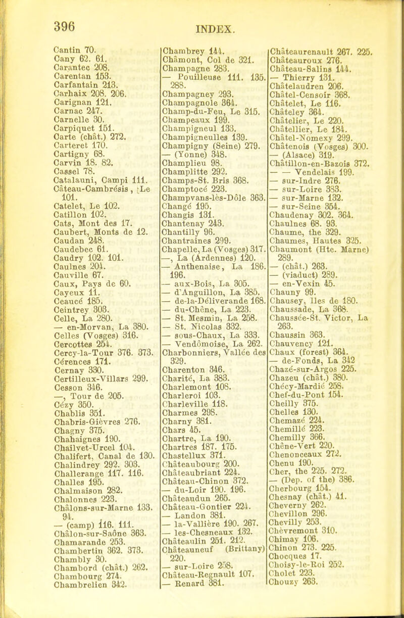 Cantin 70. Cany 62. 61. Carantec 208. Carentan 153. Carfantain 213. Carhaix 208. 206. Carignan 121. Carnac 247. Carnelle 30. Carpiquet 151. Carte (chat.) 272. Carteret 170. Cartigny 68. Carvin 18. 82. Cassel 78. Catalauni, Campi 111. Cateau-Cambresia, ;Le 101. Catelet, Le 102. Catillon 102. Cats, Mont des 17. Caubert, Monts de 12. Caudan 248. Caudebec 61. Caudry 102. 101. Caulnes 204. Cauville 67. Caux, Pays de 60. Cayeux 11. Ceauce 185. Ceintrey 303. Celle, La 280. — en-Morvan, La 380. Celles (Vosges) 316. Cercottes 254. Cercy-la-Tour 376. 373. Cerences 171. Cernay 330. Certilleux-Villars 299. Cesson 346. —, Tour de 205. Cezy 350. Chablis 351. Chabris-Gievres 276. Chagny 375. Chahaignes 190. Chailvet-TJrcel 104. Chaljfert, Canal de 130. Chalindrey 292. 303. Challerange 117. 116. Challes 195. Chalmaiaon 282. Chalonnea 223. Chalona-sur-Marne 133. 94. — (camp) 116.^ 111. Chalon-sur-Saono 363. Chamarande 253. Chambertin 362. 373. Chambly 30. Chambord (chat.) 262. Chainbourg 274. Chambrelien 342. Chambrey 144. Chamont, Col de 321. Champagne 283. — Pouilleuae 111. 135. 288. Champagney 293. Champagnole 364. Champ-du-Feu, Le 315. Champeaux 199. Cliampigneul 133. Champigneullea 139. Champigny (Seine) 279. — (Yonne) 348. Champlieu 98. Champlitte 292. Champs-St. Bris 368. Champtoc^ 223. Champvans-lea-Dole 363. Chang(5 195. Changis 131. Chantenay 243. Chantilly 96. Chantraines 299. Chapelle, La (Voages) 317. —, La (Ardennea) 120. — Anthenaiae, La 186. 196. — aux-Bois, La 305. — d'Anguillon, La 385. — de-la-Deliverande 168. — du-Chene, La 223. — St. Mesmin, La 258. — St. Nicolaa 332. — aous-Chaux, La 333. — Vendomoise, La 262. Charbonniera, Vallee dea 329. Charenton 346. Charity, La 383. Charlemont 108. Charleroi 103. Charleville 118. Charmes 298. Charny 381. Chara 45. Chartre, La 190. Chartrea 187. 175. Chaatellux 371. Chateaubourg 200. Chateaubriant 224^ Chateau-Chin on 372. — du-Loir 190. 196. Cbateaudun 265. Chateau-Gontier 224. — Landon 381. — la-Valliere 190. 267. — lea-Cheaneaux 132. Chateaulin 251. 212. Chateauneuf (Brittany) 220. — sur-Loire 258. Chateau-Regnault 107. — Renard 381. Chateaurenault 267. 225. Chateauroux 276. Chateau-Salins 144. — Thierry 131. Chatelaudren 206. Chatel-Censoir 368. Chatelet, Le 116. Chateley 364. Chatolier, Le 220. Chatellier, Le 184. Chatel-Nomexy 299. Chatenois (Voages) 300. — (Alsace) 319. ChatUlon-en-Bazois 372, Vendelais 199. — aur-Indre 276. — sur-Loire 338. — sur-Marne 132. — aur-Seine 354. Chaudenay 302. 364. Chaulnea 68. 93. Chaume, the 329. Chaumes, Hautes 325. Chaumont (Hte. Marne) 289. — (chat.) 263. — (viaduct) 289. — en-Vexin 45. Chauny 99. Chausey, lies de 180. Chaussade, La 368. Chausaee-St. Victor, La 263. Chauaain 363. Chauvency 121. Chaux (forest) 364. — de-Fonda, La 342 Chaze-sur-Argos 225. Chazeu (chat.) 380. Checy-Mardie 258. Chef-du-Pont 154. Cheilly 375. Chelles 130. Chemaze 224. Chemille 223. Chemilly 366. Chene-Vert 220. Chenonceaux 272. Chenu 190. Cher, the 225. 272. — pep. of the) 386. Cherbourg 154. Chesnay (chat.) 41. Chevernv 262. Chevillon 296. Chevilly 253. Chevremont 310. Chimay 106. Chinon 273. 225. Chocques 17. Choisy-le-Boi 252. Cholet 223. Chouzy 263.