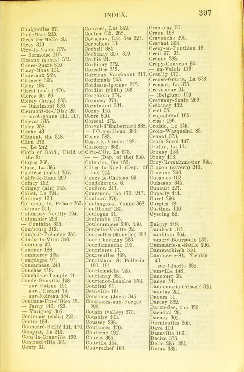 CUuignolles 67. Cinq-Mars 225. Cires-les-Mello 80. Cirey 313. Ciry-le-^s^oble 375. — Sermoise 115. Citeaux (abbey) 374. Citers-Quers 3l0. Clacy-Mons 104. Clairvaux 289. Clamecy 368. Clecy 184. Clerai (chat.) 176. Cleres 39. 60. Cle'rey (Aulje) 353. — Omelmont 303. Clermont-de-rOise 23. — en-Argonne 111. 117. Clerval 335. Clery 258. Clichy 43. CHmont, the 318. Clion 276. —, Le 242. Gloth of Gold, Field of the 21. Cloyes 266. Cluse, La 365. Coetfrec (chat.) 207. Coiffy-le-Haut 292. Coincy 132. Coligny (Ain) 345. Collet, Le 324. Colligny 133. Collonges-les-Preaux 363. Colmar 311. Colombey-Nouilly 124. Colombier 293. — Fontaine 335. Combouvg 212. Combrit-Tremi^oc 250. Combs-la-Ville 346. Comines 92. Commer 186. Commerey 138. Compiegne 97. Concarneau 249. Conches 149. Conchil-le-Temple 11. Conde-Gouville 148. — sur-Huisne 191. — sur-rEscaut 74. — sur-Noireau 184. Conflans-Fin-d'Oise 45. — .Tarny 113. 122. — Varigney 305. Coninnais (chat.) 222. - Conlie 196. Connerr6-Beill(; 191. 176. Conquet, Le 212. Cons-la-Granville 122. Contrex^ville 304. Conty 24. Convers, Les 342. Coolus 135. 288. Coibeaux, Lac des 327. Corbehem 73. Oorbeil 384. Corbenay 306. 309. Corbie 21. Corbigny 372. Corcelles 342. Corcieux-Vanemont 317. Cordemais 243. Cordesse-Igornay 372. Cordier (chat.) 166. Corgoloin 374. Cormery 274, Cornimont 331. Corny 110. Corre 300. Corseul 172. Corvol-d'Embernavd 368. — rOrgeuilleux 368. Cosne 383. Cosse-le-Vivien 198. Cossonay 366. Cote-d'Or, La 373. (Dep. of the) 355. Cotentin, the 153. C6tes-du-Nord (Dep. of the) 204. Coucy-le-Chateaii 99. Coudekerque 6. Coueron 243. Couesnon, the 172. 217. Couhard 379. Coulanges-s.-Yonne 368. Couliboeuf 180. Coulogne 21. Coulombs 175. Coulommiers 280. 130. Coupelle-Vieille 22. Courcelles (Meurthe) 298. Cour-Cheverny 263. Courdemanche 195. Courrieres 17. Courseulles 169. Courtalain - St. Pellerin 190. .191. Courtemaiche 295. Courtenay 381. Courtenot-Lenclos 353. Courtrai 84. Courville 191. Cousance (Jura) 345. Cousances-aux-Forges 296. Cousin (valley) 370. Cousolre 103. Cousaey 298. Coutances 170. Couterne 191. Couvet 365. Couville 154. Cottvrechef 168. Cramoisy 30. Craon 198. Cravanche 295. Cravant 368. Cr^ey-en-Ponthieu 13. Creil 97. 24. CrfSney 288. Crepy-Couvron 94. — en-Valois 113. Creully 170. Creuse-Goutte, La 323. Creusot, Le 375. CreveccEur 24. — (Belgium) 109. Creveney-Saulx 293. Crezancy 132. Criel 35. Criqueboeuf 164. Crisse 196. Croisic, Le 243. Croix-Wasquehal 83. Cronat 373. Croth-Sorel 147. Crotoy, Le 11. Crouay 153. Crouy 103. Croy-Eomainmotier 365. Cro.zon (cavern) 212. Crucuno 246. Cuesmes 102. Cuiseaux 346. Cunault 227. Cuperly 111. Curel 296. Curgies 78. Custines 110. Cysoing 83. Daigny 119. Dambach 314. Damblain 304. Damery-Boursault 132. Dammarie-s.-Saulx 296. Dammerkirch 310. Dampierre-St. Nicolas 43. — sur-Linotte 335. Damville 148. Dancourt 68. Dangu 41. Dannemarie (Alsace) 810. Daoulas 251. Daours 21. Darcey 352. Daren-See, the 326. Darnetal 29. Darney 300. Darnieulles 300. Dave 109. Deauville 166. Decize 376. Delle 295. 834. Deluz 335.