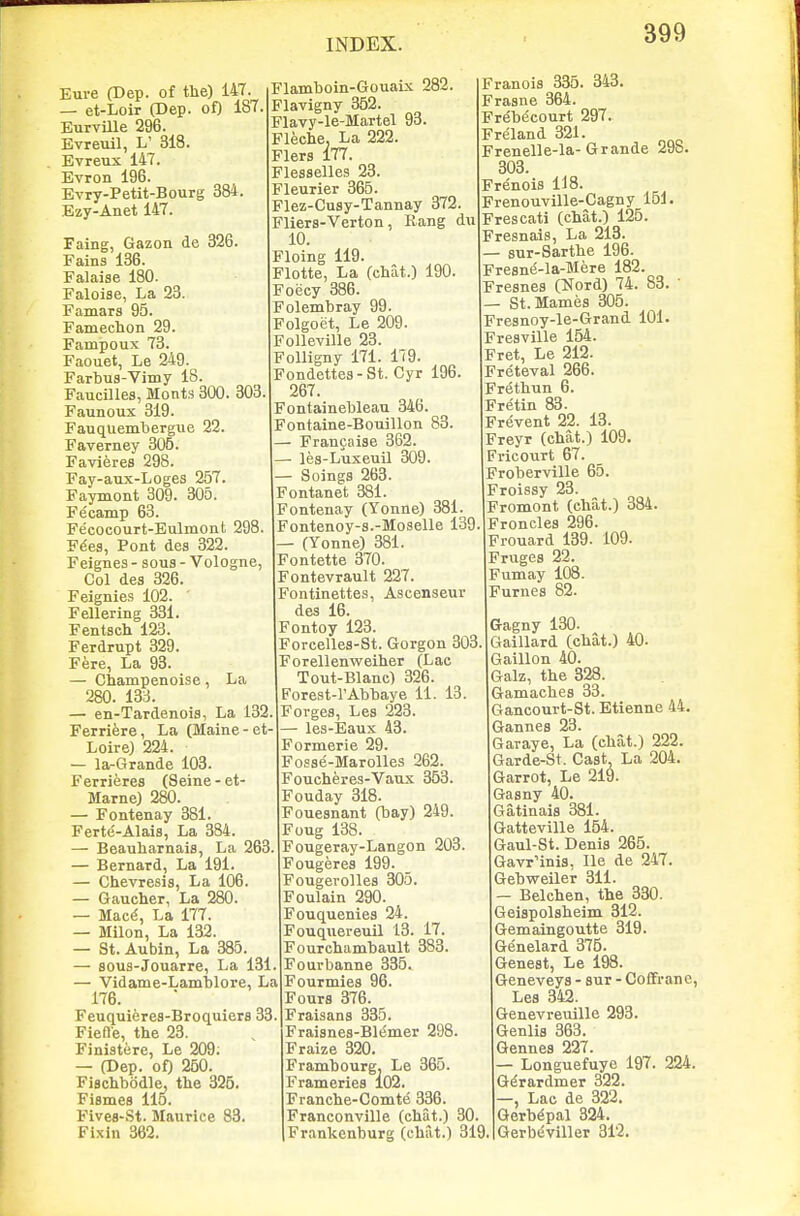 Eure (Dep. of the) 147. — et-Loir (Dep. of) 187, EurvUle 296. Evreuil, L' 318. Evreux 147. Evron 196. Evry-Petit-Bourg 384. Ezy-Anet 147. Faing, Gazon de 326. Fains 136. Falaise 180. Faloise, La 23. Famars 95. Famechon 29. Fampoux 73. Faouet, Le 249. Farbus-Vimy 18. Faucilles, Monts 300. 303. Faunoux 319. Fauquembergue 22. Faverney 305. Favieres 298. Fay-aux-Loges 257. Faymont 309. 305. Fecamp 63. Fecocourt-Eulmont 298. F^es, Pont des 322. Feignes - sous - Vologne, Col des 326. Feignies 102. ' Fellering 331. Fentsch 123. Ferdrupt 329. Fere, La 93. — Champenoise, La 280. 133. — en-Tardenois, La 132 Ferriere, La (Maine-et- Loire) 224. — la-Grande 103. Ferrieres (Seine-et- Marne) 280. — Fontenay 381. Ferte-Alais, La 384. — Beauliarnais, La 263. — Bernard, La 191. — Chevresis, La 106. — Gaucher, La 280. — Mac^, La 177. — Milon, La 132. — St. Aubin, La 385. — Bous-Jouarre, La 131. — Vidame-Lamblore, La 176. Feuquieres-Broquiers 33. Fiefle, the 23. Finistere, Le 209; — (Dep. of) 250. FiBchbodle, the 326. Fismes llo. Fivea-St. Maurice 83 Fixin 362. Flamboin-Gouaix 282. Flavigny 352. Flavy-le-Martel 93. Fleche, La 222. Flers 177. Flesselles 28. Fleurier 365. Flez-Cusy-Tannay 372. Fliers-Verton , Rang du 10. Floing 119. Flotte, La (chat.) 190. Foecy 386. Folembray 99. Folgoet, Le 209. Folleville 23. Folligny 171. 179. Fondettes-St. Cyr 196. 267. Fontaineblean 346. Fontaine-Bouillon 83. — Francaise 362. —• les-Luxeuil 309. — Soings 263. Fontanet 381. Fontenay (Yonne) 381. Fontenoy-s.-Moselle 139 — (Yonne) 381. Fontette 370. Fontevrault 227. Fontinettes, Ascenseur des 16. Fontoy 123. Forcelles-St. Gorgon 303 Forellenweiher (Lac Tout-Blanc) 326. Forest-rAbbaye 11. 13. Forges, Les 223. — les-lSaux 43. Formerie 29. Fosse-Marolles 262. Foucheres-Vaux 353. Fouday 318. Fouesnant (bay) 249. Foug 138. Fougeray-Langon 203. Fougeres 199. Fougerolles 305. Foulain 290. Fouquenies 24. Fouqueveuil 13. 17. Fourchambault 383. Fourbanne 335. Fourmies 96. Fours 376. Fraisans 335. Fraisnes-Bl^mer 298. F raize 320 Frambourg. Le 365. Frameries 102. Franche-Comte 336. Franconville (chat.) 30. Frankenburg (chat.) 319 Franois 335. 343. Frasne 364. Frebecourt 297. Freland 321. Frenelle-la-Grande 298. 303. Frenois 118. Frenouville-Cagny 151. Frescati (chat.) 125. Fresnais, La 213. — sur-Sarthe 196. Fresne-la-Mere 182. Fresnes (Nord) 74. 83. — St.Mamijs 305. Fresnoy-le-Grand 101. Fresville 154. Fret, Le 212. Freteval 266. Frethun 6. Fretin 83. Frevent 22. 13. Freyr (chat.) 109. Fricourt 67. Froberville 65. Froissy 23. Fromont (chat.) 384. Froncles 296. Frouard 139. 109. Fruges 22. Fumay 108. Fumes 82. Gagny 130. Gaillard (chat.) 40. Gaillon 40. Galz, the 328. Gamaches 33. Gancourt-St. Etienne 44. Gannes 23. Garaye, La (chat.) 222. Garde-St. Cast La 204. Garrot, Le 219. Gasny 40. Gatinaia 381. Gatteville 154. Gaul-St. Denis 265. Gavr'inis, He de 247. Gebweiler 311. — Belchen, the 330. Geispolsheim 312. Gemaingoutte 319. Genelard 375. Genest, Le 198. Geneveys - sur - Coffranc, Les 342. Genevreuille 293. Genlis 363. Gennes 227. — Longuefuye 197. 224. Gdrardmer 322. —, Lac de 322. Gerb^pal 324. Gerb<iviller 312.