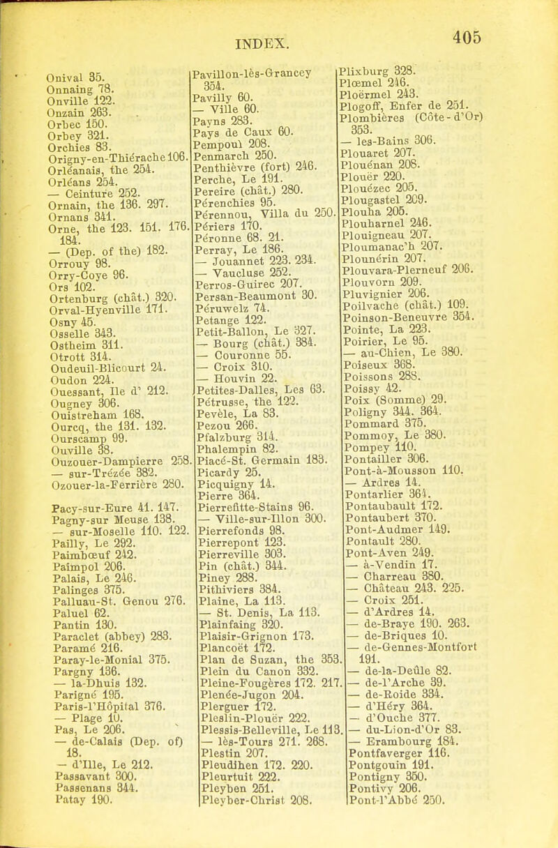 Onival 35. Onnaing 78. Onville 122. Onzain 263. Orljee 150. Orbey 321. OrcMes 83. Origny-en-TMe'raehe 106. OrWanais, tlie 254. Orleans 254. — Ceinture 252. Ornain, the 136. 297. Ornans 341. Orne, the 123. 151. 176. 184. — (Dep. of the) 182. Orrouy 98. Orry-Coye 96. Ora 102. Ortenhurg (chat.) 320. Orval-Hyenville 171. Osny 45. Oaselle 343. Ostheim 311. Otrott 314. Oudeuil-Blicourt 24. Oudon 224. Ouessant, He d' 212. Ougney 306. Ouistreham 168. Ourcq, the 131. 132. Ourscamp 99. Ouville 38. Ouzouer-Dampierre 258, — aur-Trez^e 382. Ozouer-la-Ferriere 280. Paey-sur-Eure 41. 147. Pagny-sur Meuse 138. — aur-Moselle 110. 122. Pailly, Le 292. Paimhoeuf 242. Paimpol 206. Palaia, Le 246. Palinges 375. Palluau-St. Genou 276. Paluel 62. Pantin 130. Paraclet (ahhey) 283. Param^ 216. Paray-le-Monial 375. Pargny 136. — la-Dhuia 132. Parigne 195. Paris-l'Hopifal 376. — Plage lU. Paa, Le 206. — de-Calais (Dep- of) 18. — d'llle, Le 212. Paasavant 300. Paasenans 344. Patay 190. Pavillon-lea-Grrancey 354. Pavilly 60. — Ville 60. Payna 283. Pays de Caux 60. Pempoui 208. Penmareh 250. Penthievre (fort) 246. Perche, Le 191. Pereire (chat.) 280. Perenchies 95. Pe'rennou, Villa du 250 P^riera 170. Peronne 68. 21. Perray, Le 186. — Jouannet 223. 234. — Vaucluae 252. Perroa-Guiree 207. Peraan-Beaumont 30. Peruwelz 74. Petange 122. Petit-Ballon, Le 327. — Bourg (chat.) 384. — Couronne 55. — Croix 310. — Houvin 22. Petites-Dallea, Lea 63. Petrus3e, the 122. Pevele, La 83. Pezou 266. Pfalzburg 314. Phalempin 82. Piace-St. Germain 183. Picardy 25. Picquigny 14. Pierre 364. Pierrefitte-Staina 96. — Ville-sur-Illon 300. Pierrefonds 98. Pierrepont 123. Pierreville 303. Pin (chat.) 344. Piney 288. Pithiviers 384. Plaine, La 113. — St. Denia, La 113. Plainfaing 320. Plaisir-Grignon 173. Plancoet 172. Plan de Suzan, the 353 Plein du Canon 332. Pleine-FoTigeres 172. 217 Plen^e-Jugon 204. Plerguer 172. Plealin-Plouer 222. Plessia-Belleville, Le 113 — les-Tours 271. 268 Plestin 207. Pleudlhen 172. 220. Pleurtuit 222. Pleyben 251. Pleyber-Chriat 208. Plixburg 328. PloBmel 246. Ploermel 243. Plogoff, Enfer de 251. Plombieres (Cote-d'Or) 353. — lea-Bains 306. Plouaret 207. Plouenan 208. Plouer 220. Plouezec 205. Plougaatel 209. Plouha 205. Plouharnel 246. Plouigneau 207. PIouinanac''h 207. Plounerin 207. Plouvara-Plerneuf 206. Plouvorn 209. Pluvignier 206. Poilvache (chat.) 109. Poinaon-Beneuvre 354. Pointe, La 223. Poirier, Le 95. — au-Chien, Le 380. Poiseux 368. Poissons 288. Poiaay 42. Poix (Somme) 29. Poligny 344. 364. Pommard 375. Pommoy, Le 380. Pompey 110. Pontailler 306. Pont-a-Mousson 110, — Ardres 14. Pontarlier 364. Pontaubault 172. Pontaubert 370. Pont-Audmer 149. Pontault 280. Pont-Aven 249. — a-Vendin 17. Charreau 380. — Chateau 243. 225. Croix 251. — d'Ardrea 14. de-Braye 190. 263. de-Briques 10. — de-Gennes-Montfort 191. • de-la-Deule 82. — de-rArche 39. de-Roide 334. — d'H^ry 364. — d'Ouche 377. — du-Lion-d'Or 83. — Erambourg 184. Pontfaverger 116. Pontgouin 191. Pontigny 350. Pontivy 206. Pont-rAbbe 230.