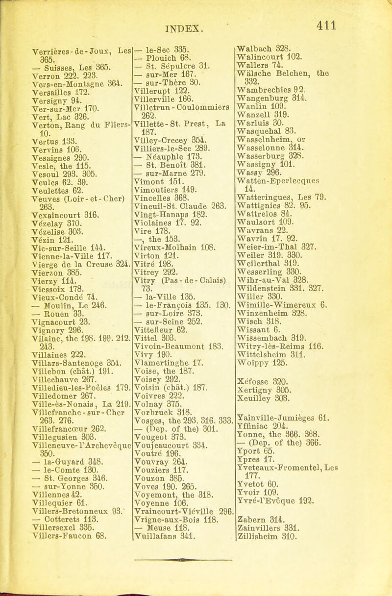Verrieres-de-Joux, Lea 365. — Suisses, Les 365. Verron 222. 223. Vers-en-Montagne 364. VersaUles 172. Versigny 94. Ver-sur-Mer 170. Vert, Lac 326. Verton, Bang du Fliers- 10. Vertus 133. Vervins 106. Vesaignea 290. Veale, the 115. Veaoul 293. 305. Veules 62. 39. Veulettes 62. Venvea (Loir-et-Cher) 263. Vexaincourt 316. Vezelay 370. Vezelise 303. Vezin 121. Vic-aur-SeUle 144. Vienne-la-VDle 117. Vierge de la Creuse 324. Vierzon 386. Vierzy 114. Viesaoix 178. Vieux-Conde 74. — Moulin, Le 246. — Rouen 33. Vignacourt 23. Vignory 296. VUaine, the 198.199. 212. 243. Villainea 222. Villara-Santenoge 354. Villehon (chat.) 191. Villechauve 267. Villedieu-lea-Poelea 179. Villedomer 267. Ville-ea-Nonaia, La 219. Villef ranche - sur - Cher 263. 276. VillefranccEur 262. Villeguaien 303. Villeneuve- rArcheveque 350. — la-Guyard 348. — le-Comte 130. — St. Georgea 346. — sur-Yonne 350. Villennea 42. Villequier 61. Villera-Bretonneux 98. — Cotterets 113. Villeraexel 335. VillerB-Faucon 68. — le-Sec 335. — Plouich 68. — St. Sepulcre 31. — aur-Mer 167. — aur-There 30. Villerupt 122. VillervUle 166. Villetrun - Coulommiera 262. Villette-St. Preat, La 187. VUley-Crecey 354. Villlera-le-Sec 289. — Ndauphle 173. — St. Benoit 381. — aur-Marne 279. Vimont 151. Vimoutiera 149. Vincelles 368. Vineuil-St. Claude 263. Vingt-Hanapa 182. Violaines 17. 92. Vire 178. —, the 153. Vireux-Molhain 108. Virton 121. Vitre 198. Vitrey 292. Vitry (Paa - de - Calaia) 73. — la-Ville 135. — le-Francoia 135. 130. — aur-Loire 373. aur-Seine 252. Vittefleur 62. Vittel 303. Vivoin-Beaumont 183. Vivy 190. Vlamertinghe 17. Voiae, the 187. Voiaey 292. Voisin (chat.) 187. Voivrea 222. Volnay 375. Vorbruck 318. Voagea, the 293. 316. 333. — (Dep. of the) 301. Vougeot 373. Vouj eaucourt 334. Voutre 196. Vouvray 264. Vouziera 117. Vouzon 386. Vovea 190. 265. Voyemont. the 318. Voyenne 106. Vraincourt-Vieville 296, Vrigne-aux-Boia 118. — Meuse 118. Vuillafans 341. Walbach 328. Walincourt 102. Wallera 74. Walache Belchen, the 332. Wambrechiea 92. Wangenhurg 314. Wanlin 109. Wanzell 319. Warluia 30. Waaquehal 83. Waaaelnheim, or Waaaelonne 314. Waaaerburg 328. Waasigny 101. Wasay 296. Watten-Eperlecques 14. Watteringuea, Lea 79. Wattigniea 82. 96. Wattreloa 84. Waulaort 109. Wavrana 22. Wavrin 17. 92. Weier-im-Thal 327. Weiler 319. 330. Weilerthal 319. Weaaerling 830. Wihr-au-Val 828. Wildenatein 331. 327. Wilier 330. Wimille-Wimereux 6. Winzenheim 328. Wiach 318. Wiaaant 6. Wiaaemhach 319. Witry-les-Reima 116. Wittelaheim 311. Woippy 126. Xefoaae 820. Xertigny 305. Xeuilley 303. Yainville-Jumieges 61. Yfflniac 204. Yonne, the 866. 368. (Dep. of the) 366. Yport 65. Ypres 17. Yveteaux-Fromentel, Les 177. Yvetot 60. Yvoir 109. Yvr(J-rEvCque 192. Zabem 314. Zainvillers 331. Zilliaheim 810.