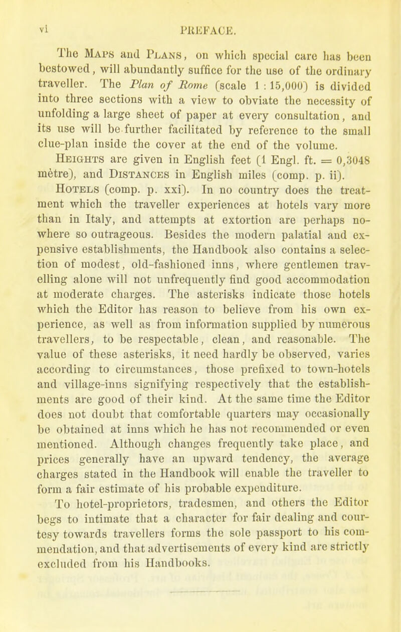 The Maps and Plans, on which special care has been bestowed, will abundantly suffice for the use of the ordinary traveller. The Plan of Rome (scale 1 :15,000) is divided into three sections with a view to obviate the necessity of unfolding a large sheet of paper at every consultation, and its use will be further facilitated by reference to the small clue-plan inside the cover at the end of the volume. Heights are given in English feet (1 Engl. ft. = 0,3048 metre), and Distances in English miles (comp. p. ii). Hotels (comp. p. xxi). In no country does the treat- ment which the traveller experiences at hotels vary more than in Italy, and attempts at extortion are perhaps no- where so outrageous. Besides the modern palatial and ex- pensive establishments, the Handbook also contains a selec- tion of modest, old-fashioned inns, where gentlemen trav- elling alone will not unfrequently find good accommodation at moderate charges. The asterisks indicate those hotels which the Editor has reason to believe from his own ex- perience, as well as from infonnation supplied by numerous travellers, to be respectable, clean, and reasonable. The value of these asterisks, it need hardly be observed, varies according to circumstances, those prefixed to town-hotels and village-inns signifying respectively that the establish- ments are good of their kind. At the same time the Editor does not doubt that comfortable quarters may occasionally be obtained at inns which he has not recommended or even mentioned. Although changes frequently take place, and prices generally have an upward tendency, the average charges stated in the Handbook will enable the traveller to form a fair estimate of his probable expenditure. To hotel-proprietors, tradesmen, and others the Editor begs to intimate that a character for fair dealing and cour- tesy towards travellers forms the sole passport to his com- mendation, and that advertisements of every kind are strictly excluded from his Handbooks.
