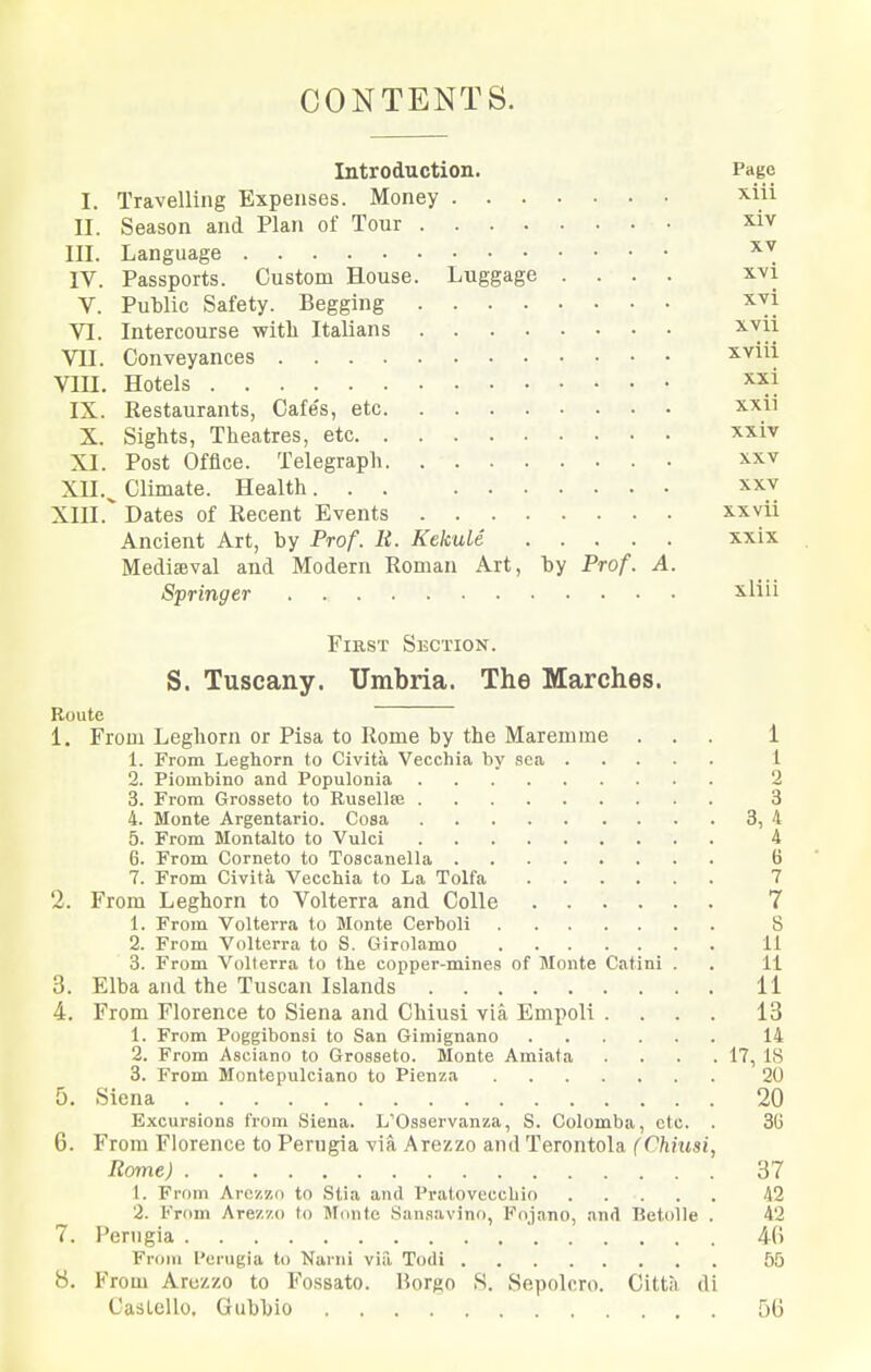 CONTENTS. Introduction. Page I. Travelling Expenses. Money ^iii II. Season and Plan of Tour x.iv III. Language IV. Passports. Custom House. Luggage .... xvi V. Public Safety. Begging xvi VI. Intercourse witli Italians ^^ii Vn. Conveyances xvui Vin. Hotels IX. Restaurants, Cafe's, etc xxii X. Sights, Theatres, etc xxiv XI. Post Office. Telegraph xxv Xll.^ Climate. Health xxv XIII. Dates of Recent Events x.xvii Ancient Art, by Prof. It. KekuLe xxix Mediaeval and Modern Roman Art, by Prof. A. Springer iliii First Section. S. Tuscany. Umbria. The Marches. Route 1. From Leghorn or Pisa to Rome by the Maremme ... 1 1. From Leghorn to Civita Vecchia by sea 1 2. Piombino and Populonia 2 3. From Grosseto to Rusellffi 3 4. Monte Argentario. Cosa 3, 4 5. From Montalto to Vulci 4 6. From Corneto to Toscanella B 7. From Civita Vecchia to La Tolfa 7 2. From Leghorn to Volterra and Colle 7 1. From Volterra to Monte Cerboli 8 2. From Volterra to S. Girolamo 11 3. From Volterra to the copper-mines of Monte Catini . . 11 3. Elba and the Tuscan Islands 11 4. From Florence to Siena and Chiusi via Empoli .... 13 1. From Poggibonsl to San Gimignano 14 2. From Asciano to Grosseto. Monte Amiata . . . .17, 18 3. From Montepulciano to Pienza 20 5. Siena 20 Excursions from Siena. L'Osservanza, S. Colomba, etc. . 36 6. From Florence to Perugia via Arezzo and Terontola (Chhisi, Rome) 37 1. From Arczzn to Stia and Pratoveccbio 42 2. From Arez'/.o to Munte San.savino, Fnjano, and BetoUe . 42 7. Perugia 4fi From I'erugia to Narni via Todi 55 8. From Arezzo to Fossato. Borgo S. Sepolcro. Citta di CasLello. Gubbio 5(3