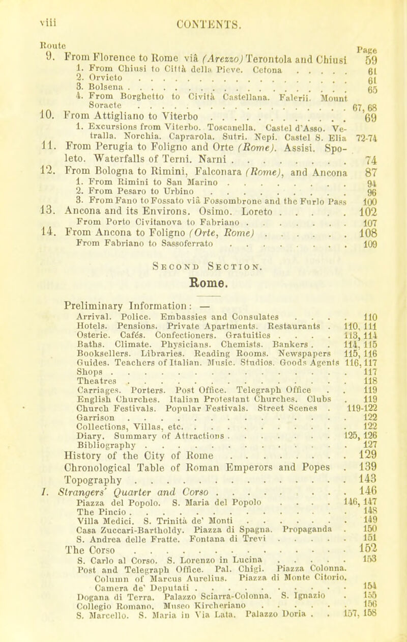 15<)utc j,^^^ 9. From Florence to Rome via (Arezzo) Terontola and Chiusi 59 1. From Cliiusi to Ciftk dellii Pieve. Cctona 61 2. Orvieto ' g[ 3. Bolsenii ' ' gg 4. From Borghetto to Civita Castellana. Falerii! Mount Soractc 67 68 10. From Attigliano to Viterbo , 69 1. Excursions from Viterbo. Toscanella. Castel d'Asso. Ve- tralla. Norchia. Caprarola. Sutri. Nepi. Castel S. Elia 72-74 11. From Perugia to Foligno and Orte ('iiowe;. Assisi. Spo- leto. Waterfalls of Terni. Narnl 74 12. From Bologna to Rimini, Falconara (Rome), and Ancona 87 1. From Rimini to San Marino 94 2. From Pesaro to Urbino 96 3. From Fano to Fossato via Fossombrono and the Fnrlo Pass 100 13. Ancona and its Environs. Osimo. Loreto 102 From Porto Civitanova to Fabriano 107 14. From Ancona to Foligno (Orte, Rome) 108 From Fabriano to Sassoferrato 109 Second Section. Rome. Preliminary Information: — Arrival. Police. Embassies and Consulates .... 110 Hotels. Pensions. Private Apartments. Restaurants . 110, 111 Osterie. Caf^s. Confectioners. Gratuities . . . . ii3, 114 Baths. Climate. Physicians. Chemists. Bankers . . 114. 115 Booksellers. Libraries. Reading Booms. Nevifspapers 115, 116 Guides. Teachers of Italian. Music. Studios. Goods Agents 116,117 Shops 117 Theatres 118 Carriages. Porters. Post Office. Telegraph Office . . 119 English Churches. Italian Protestant Churches. Clubs . 119 Church Festivals. Popular Festivals. Street Scenes . 119-122 Garrison 122 Collections, Villas, etc 122 Diary. Summary of Attractions 125, 126 Bibliography 127 History of the City of Rome 129 Chronological Table of Roman Emperors and Popes . 139 Topography 143 /. Strangers' Quarter and Corso ... 146 Piazza del Popolo. S. Maria del Popolo .... 146, 147 The Pincio 148 Villa Medici. S. Trinitii de' Monti 149 Casa Zuccari-Bartholdy. Piazza di Spagna. Propaganda . 150 5. Andrea delle Fratte. Fontana di Trevi 151 The Corso 162 S. Carlo al Corso. S. Lorenzo in Lucina 153 l^ost and Telegraph Office. Pal. Chigi. Piazza Colonna. Column of Marcus Aiirelius. Piazza di Monte Citorio. Camera de' Deputati 154 Dogana di Terra. Palazzo Sciarra-Colonna. S. Ignazio . lo,5 Collegio Romano. Museo Kircheriano 150 S. Marcello. S. Maria in Via Lata. Palazzo Doria . . 157, 158