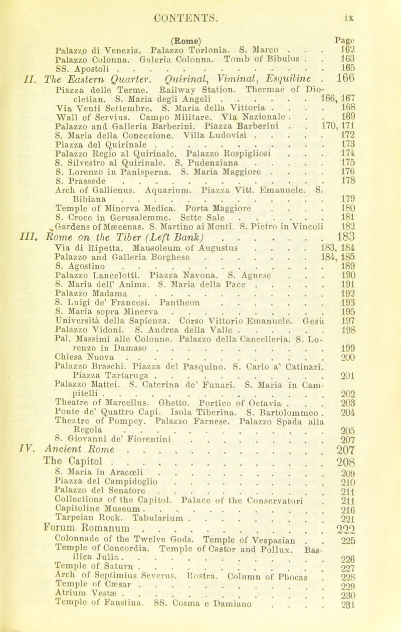 (Rome) Pago Palazzo di Venezia. Palazzo Torlonia. S. Marco . . . 162 Palazzo Colonna. Galeria Colonna. Tomb of Bibulus . . 163 SS. Apostoli 165 II. The Eastern Quarter. Quirinal, Viminal, Esquiline . 166 Piazza delle Terme. Railway Station. Thermae of Dio- cletian. S. Maria degli Angeli 166, 167 Via Venti Settembre. S. Maria delta Vittoria .... 168 Wall of Servius. Campo Militare. Via Nazionale ... 169 Palazzo and Galleria Barberini. Piazza Barberini . . 170, 171 S. Maria delta Concezione. Villa Ludovisi 172 Piazza del Quirinale 173 Palazzo Regio at Quirinale. Palazzo Rospigliosi , . . 174 S. Silvestro at Quirinale. S. Pudenziana 175 S. Lorenzo in Panisperua. S. Maria Maggiore .... 176 S. Prassede 178 Arcli of Gallienus. Aquarium. Piazza Vitt. Emanuele. S. Bibiana 179 Temple of Minerva Medica. Porta Maggiore .... 180 S. Croce in Gerusalemme. Sette Sale 181 .^Gardens of Msecenas. S. Martino ai Monti. S. Pietro in Vincoli 182 III. Rome on the Tiber (Left Bank) 183 Via di Ripetta. MaMoleum of Augustus .... 183, 184 Palazzo and Galleria Borghese 184, 185 S. Agostino 189 Palazzo Lancelotti. Piazza Navona. S. Agnesc . . . 190 S. Maria dell' Anima. 8. Maria delta Pace 191 Palazzo Madaraa 192 S. Luigi de' Francesi. Pantheon 193 S. Maria sopra Minerva 195 Universita delta Sapienza. Corso Vittorio Emanuele. Gesii 197 Palazzo Vidoni. S. Andrea delta Vallc 198 Pal. Massimi alle Colonne. Palazzo delta Gancelleria. S. Lo- renzo in Damaso 199 Chiesa Nuova 200 Palazzo Braschi. Piazza del Pasquino. S. Carlo a' Catinari. Piazza Tartaruga 201 Palazzo Mattel. S. Catcrina de' Funari. S. Maria in Cam- pitelli 202 Theatre of Marcellus. Ghetto. Portico of Octavia . . . 203 Ponte de' Quattro Capi. Isola Tiberina. S. Bartolommeo . 204 Theatre of Pompey. Palazzo Farnese. Palazzo Spada alia Regola 205 S. Giovanni de' Fiorentini 207 IV. Ancient Rome 207 The Capitol ! 208 S. Maria in Aracoeli 209 Piazza del Campidoglio 210 Palazzo del Senatore 211 Collections of the Capitol. Palace of the Conscrvatori' '. 211 Capitoline Museum 216 Tarpeian Rock. Tabularium \ 221 Forum Romanum ' 222 Colonnade of the Twelve Gods. Temple of Vespasian . . 225 Temple of Concordia. Temple of Castor and Pollux. Bas- ilica .Tulia 026 Temple of Saturn 227 Arch of SopHmius Sevonis. Itnstra. Column of Phoca.s  228 Temple of Cfrsar ' 229 Atrium Vesta; ] \ 230 Temple of Faustina. SS. Cosma e Damiano . . . . 231