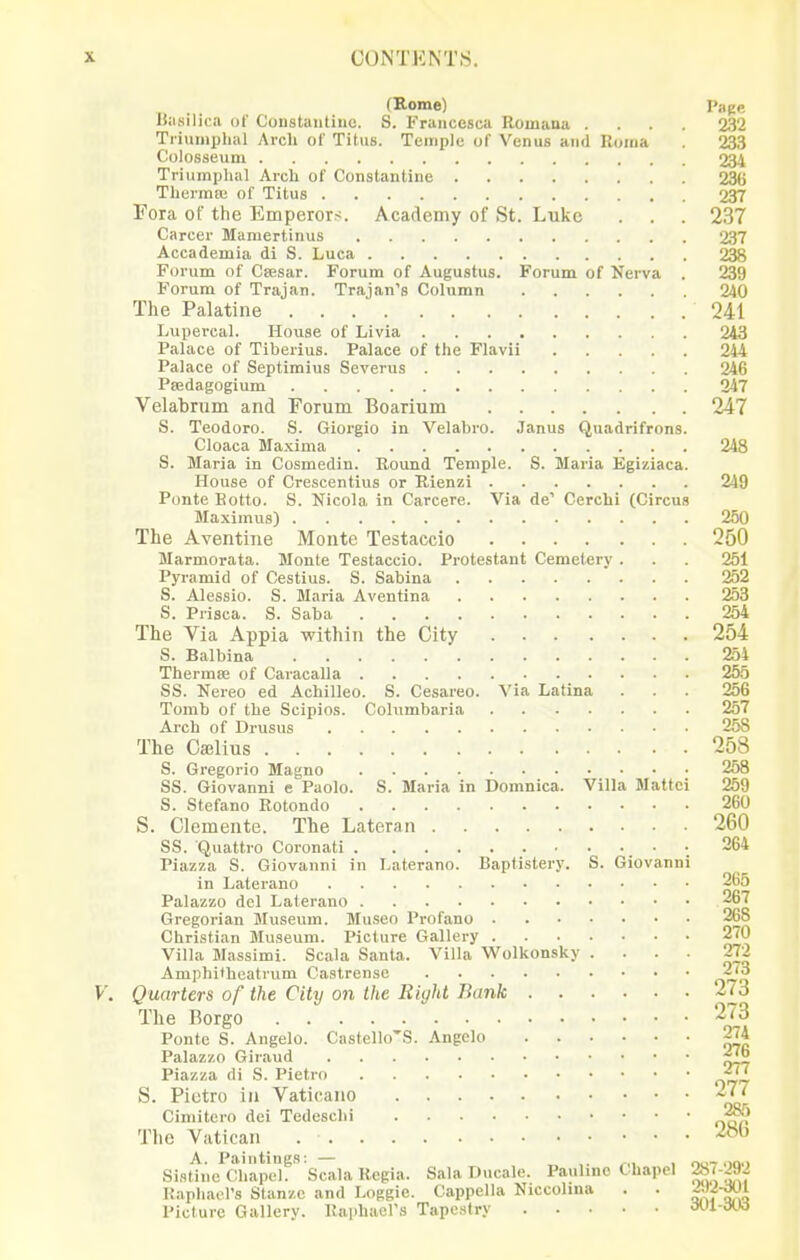 (Kome) Page liiisilica of Constaiitinc. S. Francesca Romana .... 232 Tiiumphal Arch of Titus. Temple of Venus and Roma 233 Colosseum 234 Triumphal Arch of Constantine 236 Thcrma; of Titus 237 Fora of the Emperors. Academy of St. Luke . . . 237 Career Mamertinus 237 Accademia di S. Luca 238 Forum of Csesar. Forum of Augustus. Forum of Nerva . 239 Forum of Trajan. Trajan's Column 240 The Palatine 241 Lupercal. House of Livia 243 Palace of Tiberius. Palace of the Flavii 244 Palace of Septimius Severus 246 Psedagogium 247 Velabrum and Forum Boarium 247 S. Teodoro. S. Giorgio in Velabro. Janus Quadrifrons. Cloaca Maxima 248 S. Maria in Cosmedin. Round Temple. S. Maria Egiziaca. House of Crescentius or Rienzi 249 PonteEotto. S. Nicola in Carcere. Via de' Cerchi (Circus Maximus) 250 The Aventine Monte Testaccio 250 Marmorata. Monte Testaccio. Protestant Cemetery . . 251 Pyramid of Cestius. S. Sabina 252 S. Alessio. S. Maria Aventina 253 S. Prisca. S. Saba 254 The Via Appia within the City 254 S. Balbina 254 Thermae of Caracalla 255 SS. Nereo ed Achilleo. S. Cesareo. ^'ia Latina . . . 256 Tomb of the Scipios. Columbaria 257 Arch of Drusus 258 The Cajlius 258 S. Gregorio Magno 258 SS. Giovanni e Paolo. S. Maria in Domnica. Villa Mattel 259 S. Stefano Rotondo 260 S. Clemente. The Lateran 260 SS. Quattro Coronati ; 264 Piazza S. Giovanni in Laterano. Baptistery. S. Giovanni in Laterano 265 Palazzo del Laterano 267 Gregorian Museum. Museo Profano 268 Christian Museum. Picture Gallery 270 Villa Massimi. Scala Santa. Villa Wolkonsky .... 272 Amphifheatrum Castrenso 2<3 Quarters of the City on the Right Bank 273 The Borgo 273 Ponte S. Angelo. Castello'S. Angelo 274 Palazzo Giraud Piazza di S. Pietro jj^ S. Pictro in Vaticano -■^J Cimitero dei Tedeschi The Vatican A. Paintings: — „ ,. ^„ , oo-r ooo Sistine Chapel. Scala Regia. Sala Ducale. Paulino C hapel ^Jiyj Raphael's Stanzc and Loggie. Cappella Niccolma . . ^'f-^!^ Picture Gallery. Raphaers Tapestry dUl-dtW