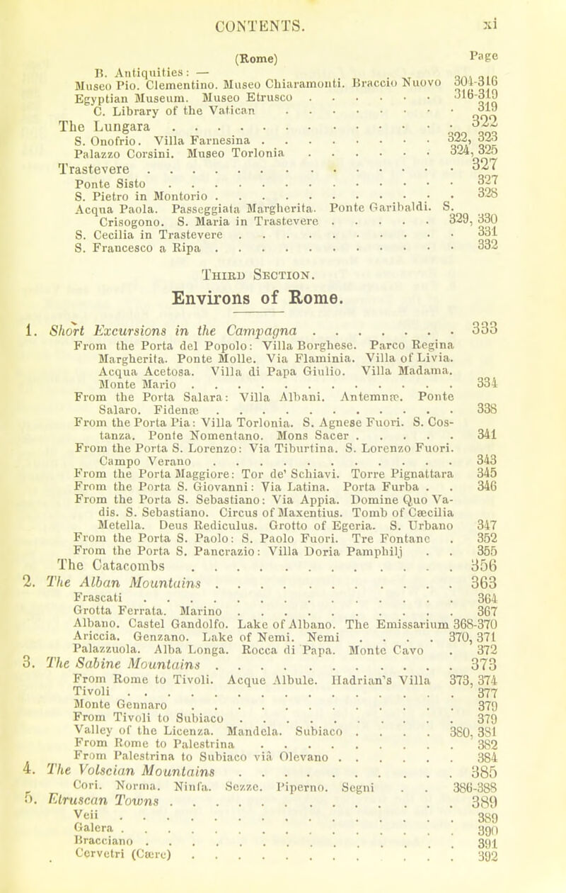 (Rome) Page 15. Antiquities: — _ Museo Pio. Clementino. Museo Chiaramoiiti. Kraccm Nuovo ^Ui-dlb Egyptian Museum. Museo Etrusco qjo C. Library of the Vatican The Lungara 32^ S. Onofrio. Villa Farnesina 322, 323 Palazzo Corsini. Museo Torlonia orTiv Trastevere Ponte Sisto 327 S. Pietro in Montorio Acqna Paola. Passeggiala Margherita. Ponte Garibaldi. S. Crisogono. S. Maria in Trastevere 329, 330 S. Cecilia in Trastevere 331 S. Francesco a Ripa 332 Third Section. Environs of Kome. 1. Short Excursions in the Campagna 333 From the Porta del Popolo ; Villa Borghese. Parco Regina Margherita. Ponte Molle. Via Flaminia. Villa of Livia. Acqua Acetosa. Villa di Papa Giulio. Villa Madama. Monte Mario 334 From the Porta Salara: Villa Albani. Antemnrc. Ponte Salaro. Fidensc 338 From the Porta Pia: Villa Torlonia. S. Agnese Fiiori. S. Cos- tanza. Ponte Nomentano. Mens Sacer 341 From the Porta S. Lorenzo: Via Tiburtina. S. Lorenzo Fuori. Campo Verano 343 From the Porta Maggiore: Tor de'Schiavi. Torre Pignattara 345 From the Porta S. Giovanni: Via Latina. Porta Furba . . 346 From the Porta S. Sebastiano: Via Appia. Domine Quo Va- dis. S. Sebastiano. Circus of Maxentius. Tomb of Csecilia Metella. Deus Rediculus. Grotto of Egcria. S. TJrbano 347 From the Porta S. Paolo: S. Paolo Fuori. Tre Fontanc . 352 From the Porta S. Pancrazio: Villa Doria Pamphilj . . 355 The Catacomhs 356 2. The Alban Mountains 363 Frascati 364 Grotta Ferrata. Marino 367 Albano. Castel Gandolfo. Lake of Albano. The Emissarium 368-370 Ariccia. Genzano. Lake of Nemi. Nemi .... 370, 37t Palazzuola. Alba Longa. Rocca di Papa. Monte Cavo . 372 3. The Sabine Mountains 373 From Rome to Tivoli. Acque Albule. Hadrian's Villa 373, 374 Tivoli 377 Monte Gennaro 37'j From Tivoli to Subiaco 379 Valley of the Licenza. Mandela. Subiaco .... 380, 381 From Rome to Palestrina 382 From Palestrina to Subiaco via Olevano 384 4. The Volscian Mountains 385 Cori. Norma. Ninfa. Sczzc. Piperno. Segni . . 386-388 5. Etruscan Towns 389 yeii 389 C-alera 390 Bracciano 3g^ Corvetri (Cturu) 392