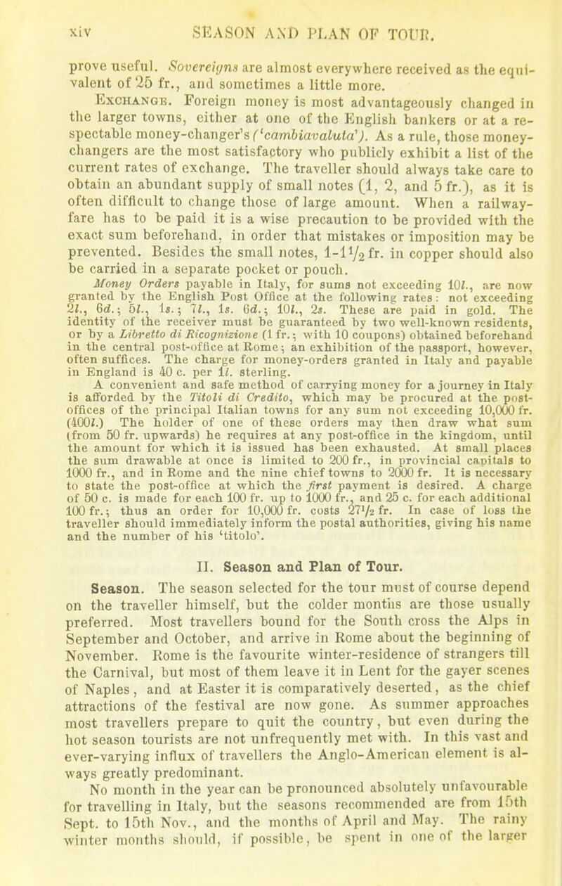 prove -useful. Sovereigns are almost everywhere received as the equi- valent of 25 fr., and sometimes a little more. ExcHANGK. Foreign money is most advantageously changed in the larger towns, cither at one of the English bankers or at a re- spectahie money-changer's ('cambiavaLuta'). As a rule, those money- changers are the most satisfactory who publicly exhibit a list of the current rates of exchange. The traveller should always take care to obtain an abundant supply of small notes [1, 2, and 5 fr.), as it is often difficult to change those of large amount. When a railway- fare has to be paid it is a wise precaution to be provided with the exact sum beforehand, in order that mistakes or imposition may be prevented. Besides the small notes, l-lV2fr. in copper should also be carried in a separate pocket or pouch. Money Orders payable in Italy, for sums not exceeding iOl., are now granted by the English Post Office at the following rates : not exceeding '21., 6d.; 5i., 1*.; ll., Is. 6d.; 10/., 2s. These are paid in gold. The identity of the receiver must be guaranteed by two well-known residents, or by a Libretto di Ricognizione (1 fr.; with 10 coupons) obtained beforehand in the central post-office at Rome; an exhibition of the passport, however, often suffices. The charge for money-orders granted in Italy and payable in England is 40 c. per sterling. A convenient and safe method of carrying money for a journey in Italy is afforded by the Titoli di Credito, which may be procured at the post- offices of the principal Italian towns for any sum not exceeding 10,000 fr. (400/.) The holder of one of these orders may then draw what sum (from 50 fr. upwards) he requires at any post-office in the kingdom, until the amount for which it is issued has been exhausted. At small places the sum drawable at once is limited to 200 fr., in provincial capitals to 1000 fr., and in Rome and the nine chief towns to 2O0O fr. It is necessary to state the post-office at which the first payment is desired. A charge of 50 c. is made for each 100 fr. up to 1000 fr., and 25 c. for each additional 100 fr.; thus an order for 10,000 fr. costs 2772 fr. In case of loss the traveller should immediately inform the postal authorities, giving his name and the number of his 'titolo'. II. Season and Flan of Tour. Season. The season selected for the tour must of course depend on the traveller himself, but the colder months are those usually preferred. Most travellers bound for the South cross the Alps in September and October, and arrive in Rome about the beginning of November. Rome is the favourite winter-residence of strangers till the Carnival, but most of them leave it in Lent for the gayer scenes of Naples , and at Easter it is comparatively deserted, as the chief attractions of the festival are now gone. As summer approaches most travellers prepare to quit the country, but even during the hot season tourists are not unfrequently met with. In this vast and ever-varying influx of travellers the Anglo-American element is al- ways greatly predominant. No month in the year can be pronounced absolutely unfavourable for travelling in Italy, but the seasons recommended are from IHth Sept. to 15th Nov., and the months of April and May. The rainy winter months should, if possible, be .spent in one of the larper