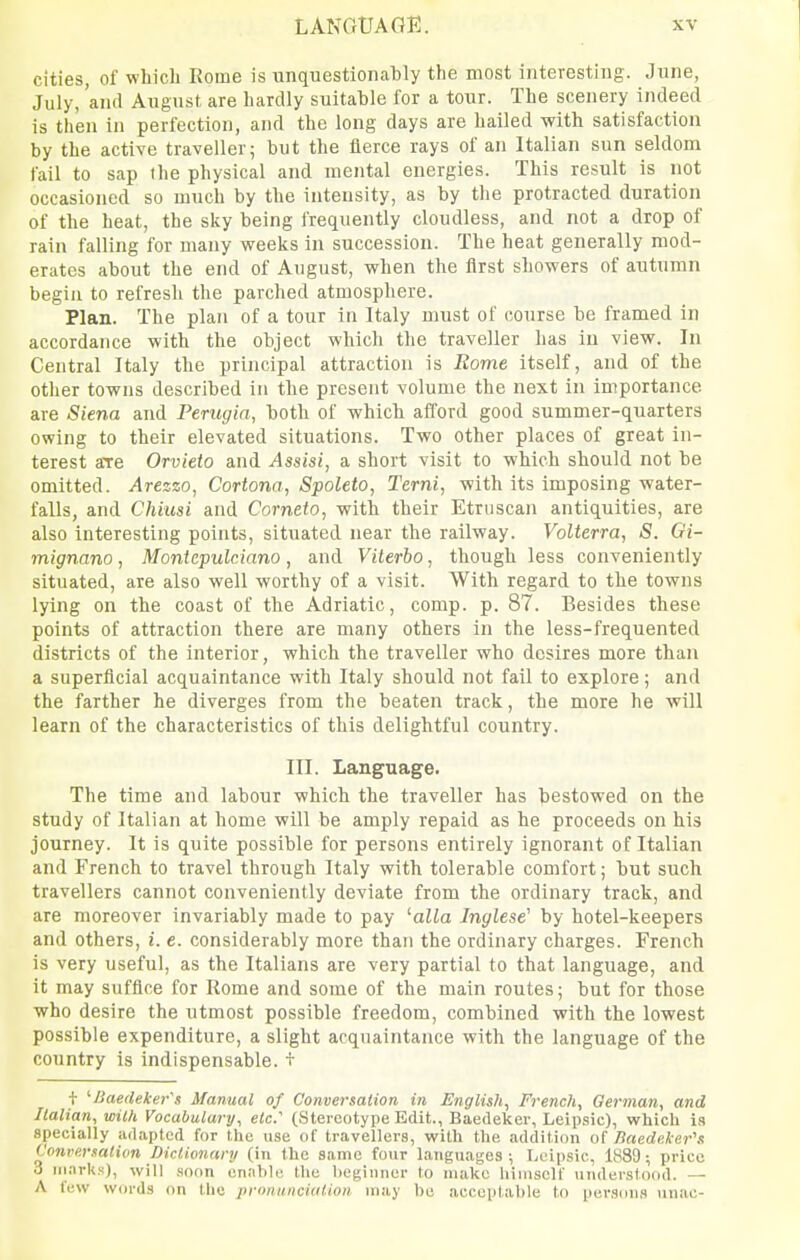 cities, of which Rome is unquestionably the most interesting. June, July, 'and August are hardly suitable for a tour. The scenery indeed is then in perfection, and the long days are hailed with satisfaction by the active traveller; but the fierce rays of an Italian sun seldom fail to sap the physical and mental energies. This result is not occasioned so much by the intensity, as by the protracted duration of the heat, the sky being frequently cloudless, and not a drop of rain falling for many weeks in succession. The heat generally mod- erates about the end of August, when the first showers of autumn begin to refresh the parched atmosphere. Plan. The plan of a tour in Italy must of course be framed in accordance with the object which the traveller has in view. In Central Italy the principal attraction is Rome itself, and of the other towns described in the present volume the next in importance are Siena and Perugia, both of which afford good summer-quarters owing to their elevated situations. Two other places of great in- terest are Orvieto and Assisi, a short visit to which should not be omitted. Arezzo, Cortona, Spoleto, Terni, with its imposing water- falls, and Chiiisi and Corneto, with their Etruscan antiquities, are also interesting points, situated near the railway. Volterra, S. Gi- mignano, Montcpulciano, and Vilerbo, though less conveniently situated, are also well worthy of a visit. With regard to the towns lying on the coast of the Adriatic, comp. p. 87. Besides these points of attraction there are many others in the less-frequented districts of the interior, which the traveller who desires more than a superficial acquaintance with Italy should not fail to explore; and the farther he diverges from the beaten track, the more he will learn of the characteristics of this delightful country. III. Language. The time and labour which the traveller has bestowed on the study of Italian at home will be amply repaid as he proceeds on his journey. It is quite possible for persons entirely ignorant of Italian and French to travel through Italy with tolerable comfort; but such travellers cannot conveniently deviate from the ordinary track, and are moreover invariably made to pay 'alia Inglese' by hotel-keepers and others, i. e. considerably more than the ordinary charges. French is very useful, as the Italians are very partial to that language, and it may suffice for Rome and some of the main routes; but for those who desire the utmost possible freedom, combined with the lowest possible expenditure, a slight acquaintance with the language of the country is indispensable. + f '■Baedeker's Manual of Conversation in English^ French, German, and Ilalian, with Vocabulary, etc' (Stereotype Edit., Baedeker, Leipsic), which in speuially adapted for the use of travellers, with the addition of nacde.ler\t Conversation Dictionary (in the same four languages; Leipsic, 1889; price 3 iii.irks), will soon enable the beginner to make liimself \inderstood. — A few words on the pronunciation may be acceptable to persons unac-