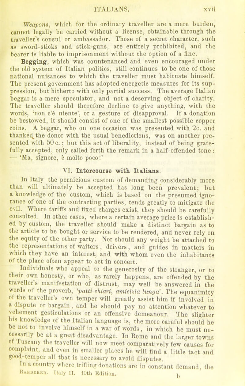 Weapons, wliicli for tlie ordinary traveller are a mere burden, cannot legally be carried without a license, obtainable through the traveller's consul or ambassador. Those of a secret character, such as sword-sticks and stick-guns, are entirely prohibited, and the bearer is liable to imprisonment without the option of a fine. Begging, which was countenanced and even encouraged under the old system of Italian politics, still continues to be one of those national nuisances to which the traveller must habituate himself. The present government has adopted energetic measures for its sup- pression, but hitherto with only partial success. The average Italian beggar is a mere speculator, and not a deserving object of charity. The traveller should therefore decline to give anything, with the words, 'non c'e niente', or a gesture of disapproval. If a donation be bestowed, it should consist of one of the smallest possible copper coins. A beggar, who on one occasion was presented with 2c. and thanke^the donor with the usual benedictions, was on another pre- sented with 50 c. ; but this act of liberality, instead of being grate- fully accepted, only called forth the remark in a half-offended tone: — 'Ma, signore, e molto pocol' VI. Intercourse with Italians. In Italy the pernicious custom of demanding considerably more than will ultimately be accepted has long been prevalent; but a knowledge of the custom, which is based on the presumed igno- rance of one of the contracting parties, tends greatly to mitigate the evil. Where tariffs and fixed charges exist, they should be carefully consulted. In other cases, where a certain average price is establish- ed by custom, the traveller should make a distinct bargain as to the article to be bought or service to be rendered, and never rely on the equity of the other party. Nor should any weight be attached to the representations of waiters, drivers, and guides in matters in which they have an interest, and with whom even the inhabitants of the place often appear to act in concert. Individuals who appeal to the generosity of the stranger, or to their own honesty, or who, as rarely happens, are offended by the traveller's manifestation of distrust, may well be answered in the words of the proverb, 'patti chiari, amicizia lunga\ The equanimity of the traveller's own temper will greatly assist him if involved in a dispute or bargain, and he should pay no attention whatever to vehement gesticulations or an offensive demeanour. The slighter his knowledge of the Italian language is, the more careful should he be not to involve himself in a war of words, in which he must ne- cessarily be at a great disadvantage. In Rome and the larger towns cf Tuscany the traveller will now meet comparatively few causes for oomplaint, and even in smaller places he will find a little tact and good-temper all that is necessary to avoid disputes. In a country where trifling donations are in constant demand, the P.AEuiiKER. Italy n. lotU Edition.