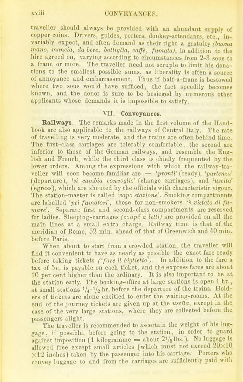 traveller should always be provided with an abundaut supply of copper coins. Drivers, guides, porters, donkey-attendants, etc., in- variably expect, and often demand as their right a gratuity (buona mano, mancia, da here, bottiglia, caffe, fumalaj, in addition to the hire agreed on, varying according to circumstances from 2-3 sous to a franc or more. The traveller need not scruple to limit his dona- tions to the smallest possible sums, as liberality is often a source of annoyance and embarrassment. Thus if half-a-franc is bestowed where two sous would have sufficed, the fact speedily becomes known, and the donor is sure to be besieged by numerous other applicants whose demands it is impossible to satisfy. VII. Conveyances. Railways. The remarks made in the first volume of the Hand- book are also applicable to the railways of Central Italy. The rate of travelling is very moderate, and the trains are often behind time. The first-class carriages are tolerably comfortable, the second are inferior to those of the German railways, and resemble the Eng- lish and French , while the third class is chiefly frequented by the lower orders. Among the expressions with which the railway-tra- veller will soon become familiar are — 'prontV (ready), 'partenza (departure), 'si cambia convoglio' (change carriages), and ^uscita' (egress), which are shouted by the officials with characteristic vigour. The station-master is called 'capo stazione. Smoking compartments are labelled 'pei fumatori', those for non-smokers 'e vietato di fu- mare. Separate first and second-class compartments are reserved for ladies. Sleeping-carriages (coupe a letti) are provided on all the main lines at a small extra charge. Railway time is that of the meridian of Rome, 52 min. ahead of that of Greenwich and 40 min. before Paris. When about to start from a crowded station, the traveller will find it convenient to have as nearly as possible the exact fare ready before taking tickets (/are il biglietto'). In addition to the fare a tax of 5 c. is payable on each ticket, and the express fares are about 10 per cent higher than the ordinary. It is also important to be at the station early. The booking-office at large stations is open 1 hr., at small stations 74-V2 ^r. before the departure of the trains. Hold- ers of tickets are alone entitled to enter the waiting-rooms. At the end of the journey tickets are given up at the uscUa, except in the case of the very large stations, where they are collected before the passengers alight. The traveller is recommended to ascertain the weight of his lug- gage, if possible, before going to the station, in order to guard against imposition (1 kilogramme = about 21/5 lbs.). No luggage is allowed free except small articles (which must not exceed 20x10 Xl2 inches) taken by the passenger into his carriage. Porters who convey luggage to and from the carriages are sufficiently paid with