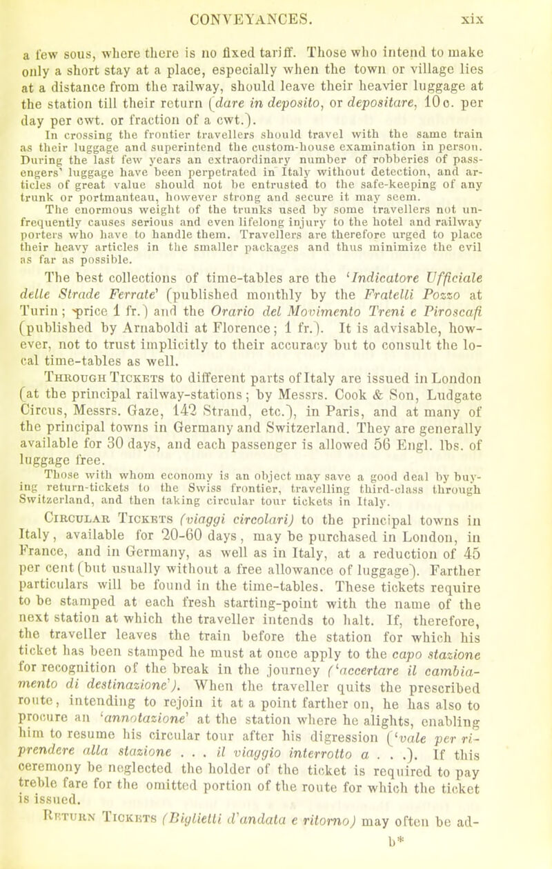 a few sous, where there is no fixed tariif. Those who intend to make only a short stay at a place, especially when the town or village lies at a distance from the railway, should leave their heavier luggage at the station till their return (dare in deposito, or depositare, 10 c. per day per cwt. or fraction of a cwt.). In crossing the frontier travellers should travel with the same train as their luggage and superintend the custom-house examination in person. During the last few years an extraordinary number of robberies of pass- engers' luggage have been perpetrated in' Italj' without detection, and ar- ticles of great value should not be entrusted to the safe-keeping of any trunk or portmanteau, however strong and secure it may seem. The enormous weight of the trunks used by some travellei-s not un- frequently causes serious and even lifelong injury to the hotel and railway porters who have to handle them. Travellers are therefore urged to place their heavy articles in the smaller packages and thus minimize the evil as far as possible. The best collections of time-tables are the 'Indicatore Ufficiale deUe Strade Ferrate'' (published monthly by the Fralelli Pozzo at Turin; 'price 1 fr.) and the Orario del Movimento Treni e Piroscafi (published by Arnaboldi at Florence; 1 fr.). It is advisable, how- ever, not to trust implicitly to their accuracy but to consult the lo- cal time-tables as well. Through Tickets to different parts of Italy are issued in London (at the principal railway-stations; by Messrs. Cook & Son, Ludgate Circus, Messrs. Gaze, 142 Strand, etc.), in Paris, and at many of the principal towns in Germany and Switzerland. They are generally available for 30 days, and each passenger is allowed 56 Engl. lbs. of luggage free. Those with whom economy is an object may save a good deal by buy- ing return-tickets to the Swiss frontier, travelling third-class through Switzerland, and then taking circular tour tickets in Italy. Circular Tickets (viaggi circolari) to the principal towns in Italy, available for 20-60 days , may be purchased in London, in France, and in Germany, as well as in Italy, at a reduction of 45 per cent (but usually without a free allowance of luggage). Farther particulars will be found in the time-tables. These tickets require to be stamped at each fresh starting-point with the name of the next station at which the traveller intends to halt. If, therefore, the traveller leaves the train before the station for which his ticket has been stamped he must at once apply to the capo stazione for recognition of the break in the journey ('nccertare il camhia- viento di destinazione'J. When the traveller quits the prescribed route, intending to rejoin it at a point farther on, he has also to procure an 'annntazione' at tlie station where he alights, enabling him to resume his circular tour after his digression ('vale per rl- prendere alia stazione . . . it viaggio interrotto a . . .). If this ceremony be neglected the holder of the ticket is required to pay treble fare for the omitted portion of the route for which the ticket is issued. Rrtukn Tickets (BiglietU d'andata e ritomoj may often be ad- b*