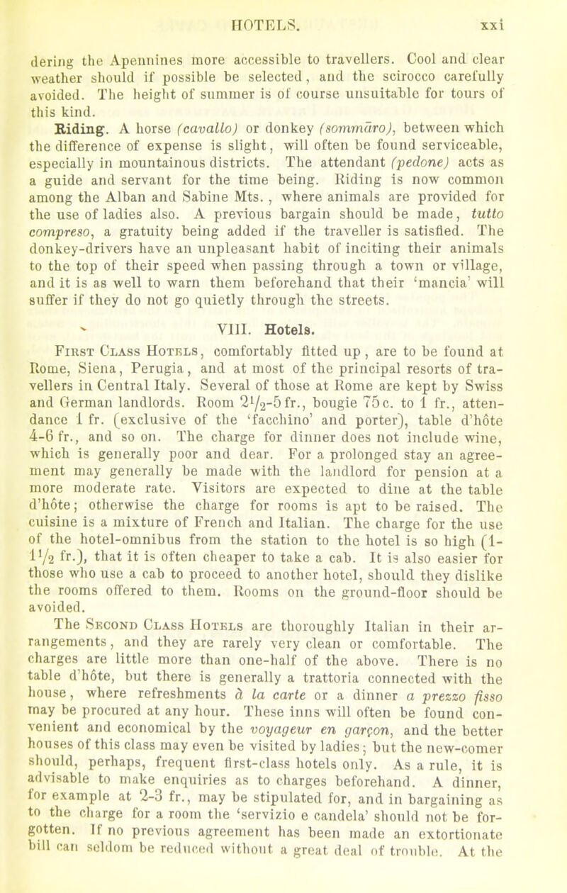 HOTELS. tiering the Apennines more accessible to travellers. Cool and clear weather should if possible be selected, and the scirocco carel'ully avoided. The height of snmmer is of course unsuitable for tours of this kind. Biding. A horse (cavallo) or donkey (sommaro), between which the difference of expense is slight, will often be found serviceable, especially in mountainous districts. The attendant (pedone) acts as a guide and servant for the time being. Riding is now common among the Alban and Sabine Mts. , where animals are provided for the use of ladies also. A previous bargain should be made, tutlo compreso, a gratuity being added if the traveller is satisfied. The donkey-drivers have an unpleasant habit of inciting their animals to the top of their speed when passing through a town or village, and it is as well to warn them beforehand that their 'mancia' will suffer if they do not go quietly through the streets. VIII. Hotels. First Class Hotels, comfortably fitted up , are to be found at Rome, Siena, Perugia, and at most of the principal resorts of tra- vellers in Central Italy. Several of those at Rome are kept by Swiss and German landlords. Room 2'/2-5fr-, bougie 75c. to 1 fr., atten- dance 1 fr. (exclusive of the 'facchino' and porter), table d'hote 4-6 fr., and soon. The charge for dinner does not include wine, which is generally poor and dear. For a prolonged stay an agree- ment may generally be made with the landlord for pension at a more moderate rate. Visitors are expected to dine at the table d'hote; otherwise the charge for rooms is apt to be raised. The cuisine is a mixture of French and Italian. The charge for the use of the hotel-omnibus from the station to the hotel is so high (1- l'/2 fr-)> t^^t it is often cheaper to take a cab. It is also easier for those who use a cab to proceed to another hotel, should they dislike the rooms offered to them. Rooms on the ground-floor should be avoided. The Second Class Hotels are thoroughly Italian in their ar- rangements , and they are rarely very clean or comfortable. The charges are little more than one-half of the above. There is no table d'hote, but there is generally a trattoria connected with the house, where refreshments d, la carte or a dinner a prezzo pso may be procured at any hour. These inns will often be found con- venient and economical by the voyageur en garQon, and the better houses of this class may even be visited by ladies; but the new-comer should, perhaps, frequent first-class hotels only. As a rule, it is advisable to make enquiries as to charges beforehand. A dinner, for example at 2-3 fr., may be stipulated for, and in bargaining as to the charge for a room the 'servizio e candela' should not be for- gotten. If no previous agreement has been made an extortionate bill can seldom be reduced without a great deal of trouble. At the