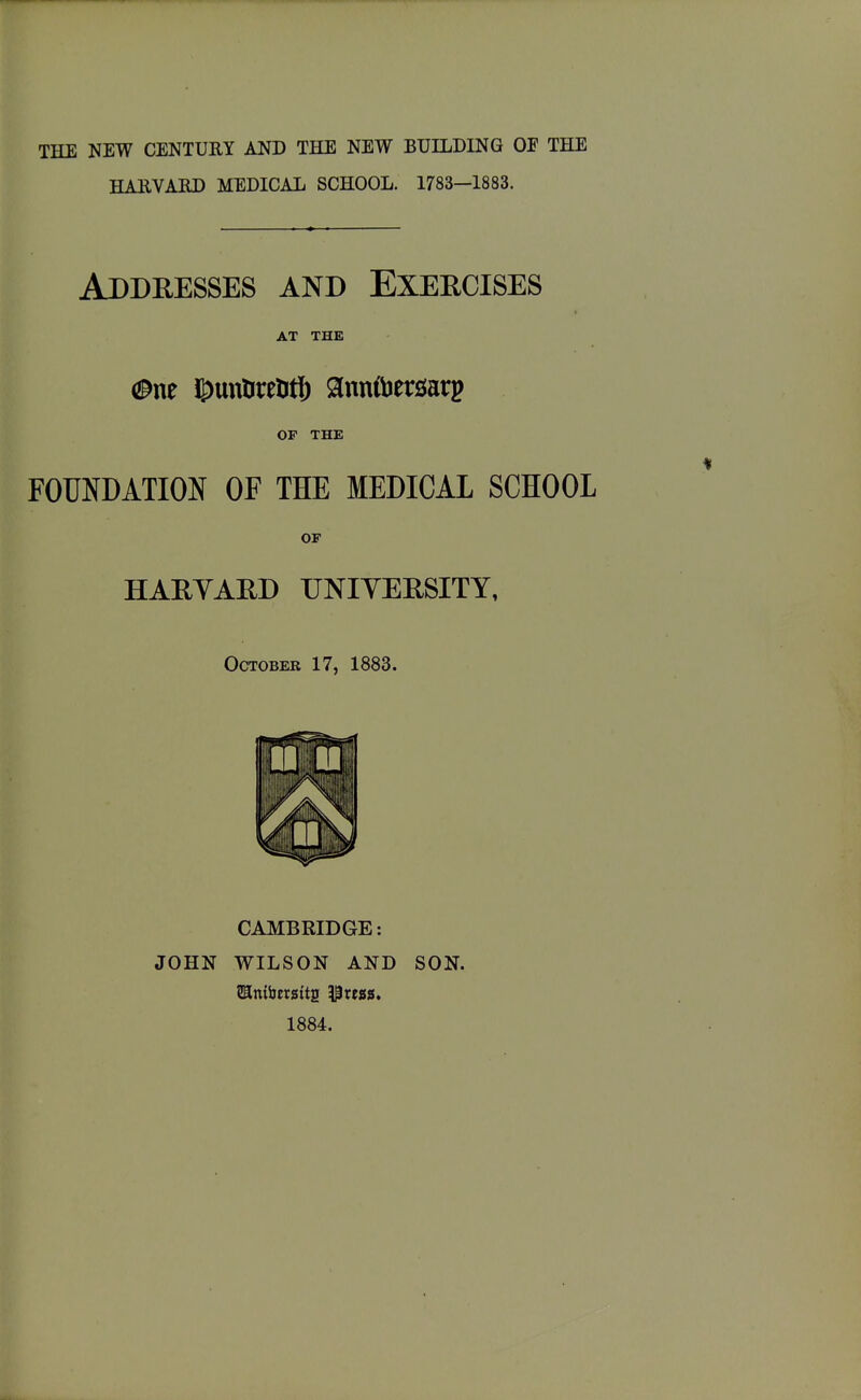 THE NEW CENTURY AND THE NEW BUILDING OP THE HAEVAED MEDICAL SCHOOL. 1783—1883. Addresses and Exercises AT THE OF THE FOUNDATION OF THE MEDICAL SCHOOL OF HARYARD UNIVERSITY, October 17, 1883. CAMBRIDGE: JOHN WILSON AND SON. SImfaersita i^tess. 1884.